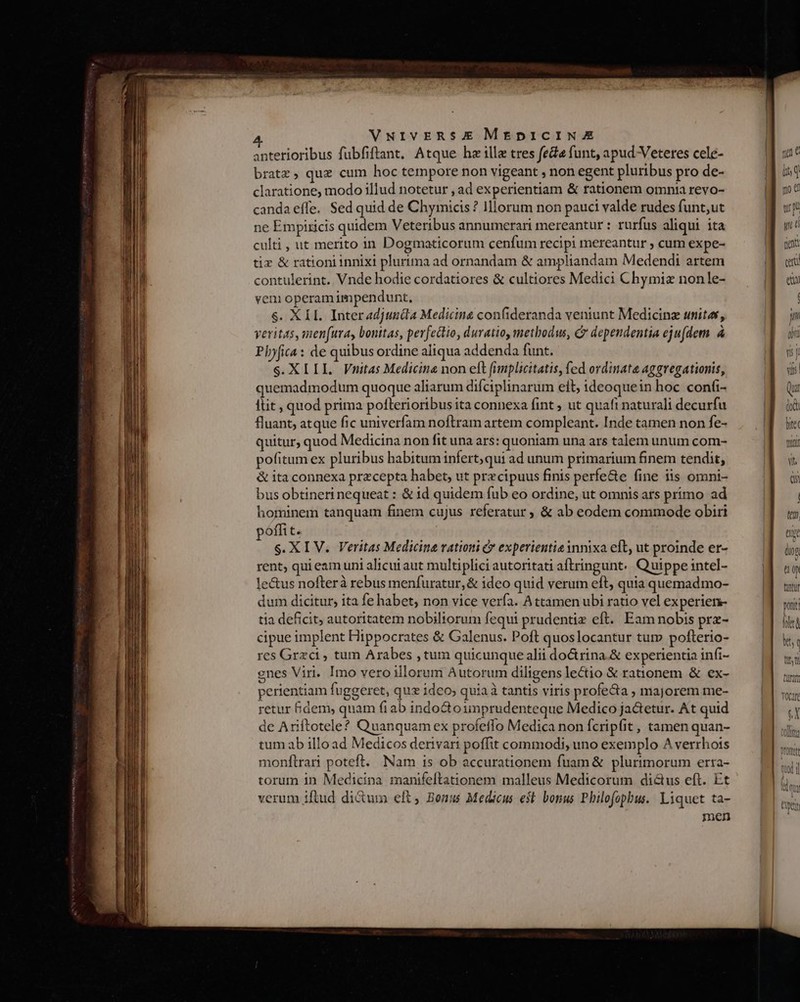lE AR RR SODMREB BED — ; -— : : —Ó— z TL : — m E 3 4. VNIVERSXE MEDICINE | anterioribus fubfiftant. Atque hz illa tres fede funt, apud Veteres cele- yc bratz, quz cum hoc tempore non vigeant , non egent pluribus pro de- M ug claratione, modo illud notetur , ad experientiam &amp; rationem omnia revo- n canda effe. Sed quid de Chymicis ? Illorum non pauci valde rudes funt;ut a uy ne Empiricis quidem Veteribus annumerari mereantur : rurfus aliqui ita culti, ut merito in Dogmaticorum cenfum recipi mereantur , cum expe- tiz &amp; rationi innixi plurima ad ornandam &amp; ampliandam Medendi artem cat contulerint. Vnde hodie cordatiores &amp; cultiores Medici Chymiz nonle- eti veni operam impendunt, | veritas, men(ura, bonitas, perfectio, duratio, methodus, C dependentia eju(dem. à | Phyfica: de quibus ordine aliqua addenda funt. ij S.XIIIL. Vnitas Medicine non eft (implicitatis, fed ordinate aggvegationis, Nus quemadmodum quoque aliarum difciplinarum elt, ideoquein hoc confi- llit , quod prima pofterioribus ita connexa fint ; ut quaft naturali decurfu lof fluant, atque fic univerfam noftram artem compleant. Inde tamen non fe- , E quitur, quod Medicina non fit una ars: quoniam una ars talem unum com- pofitum ex pluribus habitum infert; qui ad unum primarium finem tendit, &amp; ita connexa przcepta habet, ut przcipuus finis perfe&amp;e fine iis omni- bus obtineri nequeat : &amp; id quidem fub eo ordine, ut omnis ars primo ad hominem tanquam finem cujus referatur ; &amp; ab eodem commode obiri ten pofft tes ext S. XIV. Veritas Medicina rationi &amp; experientia innixa eft, ut proinde er- lios rent; qui eam uni alicut aut multiplici autoritati aftringunt.. Quippe intel- ü ( le&amp;us nofterà rebus menfuratur,&amp; ideo quid verum eft, quia quemadmo- tmi dum dicitur, ita fe habet, non vice verfa. Attamen ubi ratio vel experien- wit tia deficit, autoritatem nobiltorum fequi prudentix eft. Eam nobis prx- hel cipue implent Hippocrates &amp; Galenus. Poft quoslocantur tur» pofterio- kc res Grzca , tum Arabes ,tum quicunque alii do&amp;rina.&amp; experientia infi- gnes Viri. Imo vero illorum Autorum diligens lectio &amp;€ raonem &amp; ex- perientiam fuggeret, que idco; quia à tantis viris profe&amp;a ; majorem me- retur Bdem, quam fi ab indo&amp;to unprudenteque Medico jactetur. At quid de Ariftotele? Quanquam ex profeffo Medica non fcripfit , tamen quan- tum ab illo ad Medicos derivari poffit commodi, uno exemplo A verrhots monftrari poteft. Nam is ob accurationem fuam &amp; plurimorum erra- torum in Medicina manifeftationem malleus Medicorum dictus eft. Et verum iftud di&amp;um eft, Bonus Medicus est bonus Philofophus. Liquet ta- men From Ldli