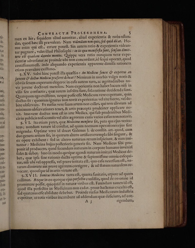 ele. de. NO- but du pe tiem nh fiÁ, I á ? et xel- Imo- riefi- prz- ero» vue &amp; ee n fe- qi quat- xhois erti- f, Et yt ur mal CouNTRACTE PROLEGOMENA. men ex his, fiquidem aliud autoritas , aliud experientia &amp; ratio often- dat, quod hzc illi pravaleat. Nam videndum non quis, fed quid dicat. Ho- mo enim qui eft, errare potelt. Sin autem ratio &amp; experientia videan- tur pugnare ; valetillud Philofopht : in iis que manifeffa [unt , fenfum dimit- tere est quadam dpusin mentis. Quippe vera ratio nunquam verz expe- rientiz adverfatur;ac proinde ubi non concordant;id fequi oportet,quod certiffimumelt. Inde aliquando experientia apparente dimiffa rationem etiam przvalere exiftimo. s. X V. Solvi hinc poteft illa quzflio : An Medicus fenex C expertus an juvenis C» dou Medicus praeferri debeat ? Nimirum in morbis vulgo notis &amp; obviis fenem expertum elegero: in cafu autem raro, ac egritudinibus no- vis juvene doctouti mavelim. Nam experientia non habet locum nifi 1n vifis feu confuetis , qua autem infolita funt, fola ratione decidenda funt. Quanquam ego exiftimo, neque poffe effe Medicum vereexpertum, quin doctus fit : quoniam ignarus non novit ex perientias vel ritefacere, vel de- biteobfervare. Ft rurfus vere fuamartem non callet; qui non aliorum ad minimum obfervationes tenet, &amp; artis precepta prudenter applicare no- vit. Imovere do&amp;us non elt in arte Medica, qui fub prudentibus Medi- cisin publicis nofocomiis vel aliis egrorum curis varios cafus non notavit. S. V I. Itaetiam patet, qua Medicine men[ura fit, puta qua ejus verita- tem; nondum tamen id conflat, ad quam normam operationes ejus fint exigenda. Optime vero id docet Galenus 1. de conftit. art. quod, cuin duo genera artium fit, in quarum altero artifices exempla fibi ngunt , &amp; ea opere exhibent: fed in altero naturam reruminfpiciunt, &amp; eamimi- tantur : Medicina hujus pofterioris generis fit. Nam Medicus fibi pro- onitid producere; quod fecundum naturam in corpore humano inveniri folet &amp; debet. Imoin modo quoque agendi naturam imitari Medicus de- bet, quz ipfa fine rationis ductu optime &amp; fapientiffime omnia exfequi- tur, nifi ubi vel oppreffa, vel praveirritata eft, quo cafu neceffum eft , na- turam diminute aut prave agentem corrigere, &amp; ad ftatum naturalem re- vocare, quoufqueid inartis virtute eft. s. X V II. Bonitas Medicine tanta eft, quanta fanitatis, utpote ad quam collimat. Atquein eo quoque ejus perfetto confiflit, quod de co omne id romittere poffit, quicquid in naturz viribus eft. Fatendum tamen id eft, quod illa perfectio in Medicinam non cadat, prout hactenus exculta eft, fed quatenus e(feabfolute debebat. Proinde rurfus Medicorum induftria expetitur, uttotis viribus incambant ad addendum quz deficiunt, ad cor-