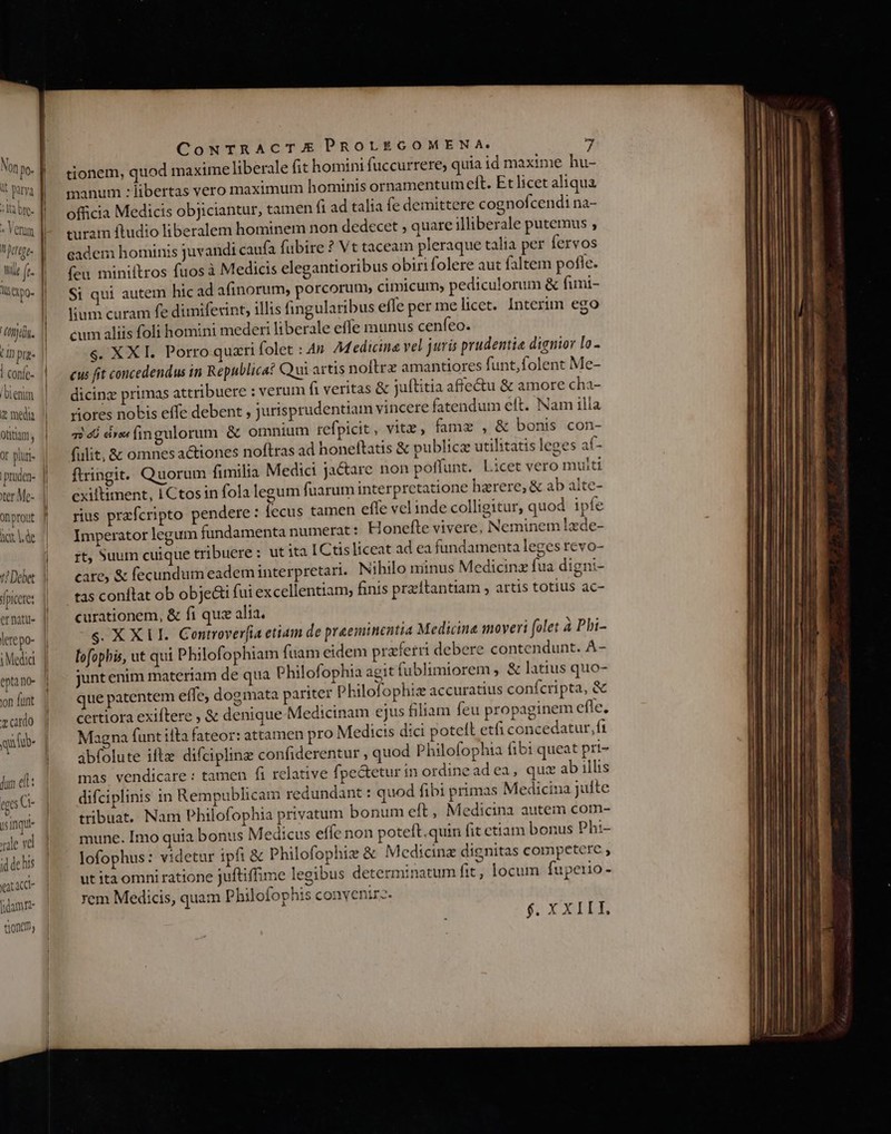 Non po- : It bre- j ó Tul » Verum title ft- l5 XpQ- k hj. Cn pa- Conie- | Ui enim &amp; media otitium , or pluri- i ter Me- Ya de jd picere: lere po- epta no- yon funt v ardo qufüb- jun ell: tgo G- ls inqu- xale vd id ac his vat cd tioncm CowNTRACTAXE PROLEGOMENA. tionem, quod maxime liberale fit homini fuccurrere, quia id maxime hu- manum : libertas vero maximum hominis ornamentum eft. Et licet aliqua officia Medicis objiciantur, tamen f1 ad talia fe demittere cognofcendi na- turam ftudio liberalem homtnem non dedecet , quare illiberale putemus , eadem hominis juvandi caufa fuübire ? Vt taceam pleraque talia per fervos feu miniftros fuos à Medicis elegantioribus obiri folere aut faltem pofle. $i qui autem hic ad afinorum, porcorum, cimicum; pediculorum &amp; funi- lium curam fe dimifexint, illis fingularibus effe per melicet. Interim ego cum aliis foli homini mederi liberale effe munus cenfeo. s. XX I. Porro quxri folet : 4n M cdicina vel juris prudentia dignior lo- cus fit concedendus in Republica? Qui artis nollrz amantiores funt,folent Me- dicinz primas attribuere : verum fi veritas &amp; juftitia affectu &amp; amore cha- riores nobis effe debent , jurisprudentiam vincere fatendum elt. Nam illa qi 46 erefingulorum &amp; omnium refpicit, vitz, fame , &amp; bonis con- fulit, &amp; omnesactiones noftras ad honeftatis &amp; publica utilitatis leges af- ftringit. Quorum fimilia Medici ja&amp;are non poffunt. Licet vero multi cxiltiment, I Ctosin fola legum fuarum interpretatione harere, &amp; ab alte- rius prafcripto pendete : fecus tamen effe vel inde colligitur, quod ipfe Imperator legum fundamenta numerat: Honefte vivere, Neminem lzde- rt, Suum cuique tribuere : ut ita ICtisliceat ad ea fundamenta leges revo- care, &amp; fecundum eadem interpretari. Nihilo minus Medicinz fua digni- tas conftat ob obje&amp;i fui excellentiam, finis przítantiam , artis totius ac- curationem, &amp; fi quz alia. s. X XII. Controver[ia etiam de praeminentia Medicina moveri folet à Pbi- lofophis, ut qui Philofophiam fuam eidem praferri debere contendunt. A- junt enim materiam de qua Philofophia agit fublimiorem , &amp; latius quo- que patentem effe, dogmata pariter Philofophtze accuratius confcripta, &amp; certiora exiftere , &amp; denique-Medicinam ejus filiam feu propaginem efle, Maena funt ilta fateor: attamen pro Medicis dici potett etfi concedatur, ft abfolute iftz difcipling confiderentur , quod Philofophia fib: queat pri- mas vendicare : tamen fi relative fpectetur in ordinead ea, qux ab illis difciplinis in Rempublicam redundant : quod fibi primas Medicina julte tribuat, Nam Philofophia privatum bonum eft, Medicina autem com- mune. Imo quia bonus Medicus effe non poteft. quin fit ctiam bonus Ph:- lofophus: videtur ipfi &amp; Philofophiz &amp; Medicinz dignitas competere , ut ita omni ratione juftiffime legibus determinatum fit, locum fupeiio- rem Medicis, quam Philofophis convenir. € h