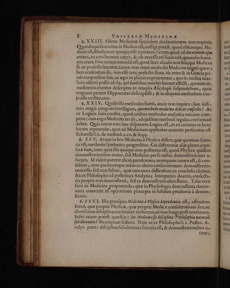 $. XX LIT. Vbietas Medicinz fpecialem declarationem non requirit, Quandoquidem enim in Medico eit, colligi poteit, quod ubicunque Me- dicus eft, Medicinam quoque effe oporteat. Verum quod ad durationem ejus attinet; ea cum homine coepit, &amp; ob neceffitaté fuam erit,quamdiu homi- nes erunt.Hoc tamen notandü eft, quod licet alicubi non fint,qui Medicos fe ex profefío fatentur, tamen non omni modo ibi Medicina negari queat ; licet cenfendum fit, non effe tunc perfe&amp;o ftatu. 5ic enim &amp; in Gracia pri- mis temporibus fuit, ut «gri in plateis exponerentur ; quo iis melius auxi- lium adferri poflet ab iis, qui fimilibus morbis fuerant affe&amp;ti , quorum re- mediorum eventus defcriptos in templo ZEfculapii fufpendebant , quos magnam partem Hippocrates defcripfiffe; &amp; in aliquam methodum con- jecifle exiftimatur. $. X XI V. Qualisilla methodus fuerit, anxie non inquiro : hoc infti- tuto magis congruitinveftigare, qua tnethodo medicina debeat confcribi? At cx Logicis fatis conftat, quod artibus methodus analytica maxime com- petat: cum ergo Medicina ars fit , ad ejufdem methodi regulas conformari debet. Quia autem tota hac difputatio Logica eft , ex ea rationes in hunc locum repetenda , quas ad Medicinam applicatas accurate perfecutus eft Zabarella 1.2. de method. c.11. &amp; feqq. $, XX V. Atquetn hoc Medicina à Phyfica differt, quz quontam fcien- tia efl; methodo fynthetica progreditur. Cui differentiz ali plures copu- fatz funt, inter quas illa quoque non poftrema eft; quod Phyfica quidem demonfltrationibus utatur, fed Medicina perfe nullas demoníitrationes u- furpet. Id videri poterat alicui paradoxum, neutiquam tamen eft , fi con- fideret , non quamcumque unius ex altero confecutionem demonftratio- nem effe, fed eam folum , qua cum nova difficultate ex conclufis elicitur. Ita ex Philofopho ad pofteriora Analytica Interpretes docent, confecta- ria proprie non demonftrari, fed ex demonftratis ultra fluere. Talia vero funt in Medicina proponenda » quz in Phyfiologia demonftrata theore- mata convertit in operationis precepta in folidum pendentia à demon- iLratis. $. X X VI. Iftra przcipua Medicine 4 Pbyfica dependentia eft , oftendens fimul, quz proprie Phyfice, que proprie Medica confiderationis fint,ne diverfarum difciplinarum limites turbentur,ut non longe poft notabimus. Solvi ctiam poteft quaflio : 4» Medicina fit difciplina *Phylofophia naturali fabalternata? Neutiquam fcilicet. Nam utex Philofopho l. 1. Potter. A- nalyt. patet : difciplina fubalternata fcientia eft, &amp; demonftrationibus u- titur; ttt; hrtit «m [anti tis £) tur, $1 liter pus qua ánei dipl monito. lotum, qus, E Media dexds | mois? t mo qui bit Tre iig foventr fip prapin time ad leute tut YN Oper &amp;À Medici fitum (I na frntaten fei] tidy