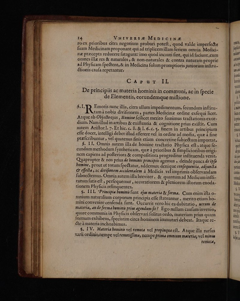 roex prioribus citra negotium probari potell, quod valde imperfe&amp;e fuam Medicinam proponant qui ad triplicem illam feriem omnia. Medici- ng przcepta reducere fatagunt: imo quod incauti fint, qui id faciunt,cum omnes illz res &amp; naturales , &amp; non-naturales &amp; contra naturam proprie ad Phyficam fpe&amp;ent, &amp; in Medicina folum promptioris juniorum inttru- ionis caufa repetantur. CA»Pur IL De principiis ac materia hominis in communi, ac in [pecie . de Elementis, eorundemque miftionc. $. VIS reos nunc illis, citra ullum impedimentum, fecundum inftitu- tamà nobis divifionem , partes Medicine ordine exfequi licet. Atque ab Objedtoejus , Homine fcilicet merito fumimus tractationis exor- dium. Namilludinartibus &amp; exiftentia &amp; cognitione prius exiftit. Cum autem Ariftotl. 7. Et hic. c. 8. &amp; l. 6. c. s. finem in artibus principium effe docet, intelligi debet iftud afferere vel in ordine ad media, quz à fine ptzfcribuntur , vel quatenus finis etiam concretive fubjectum importat, $. II. Omnis autem illa de homine tractatio Phyfica eft; atque fe- cundum methodum Íyntheticam, quz à prioribus &amp; fimplicioribus origi- nem capiens ad pofteriora &amp; compofitiora progreditur inftituenda venit. Quapropter &amp; nos prius de bominis principiis agemus , deinde pauca de ipfo homine, prout ut totum fj pe&amp;atur, addemus: denique confequentia, adjuncta € effecta , ac divifionem accidentalem à Medicis vel imprimis obfervandam fubne&amp;emus. Omnia autem ifta breviter, &amp; quantum ad Medicumintti- tutum fatis elt , perfequemur , accuratiorem &amp; pleniorem iftorum enoda- tionem Phyficis relinquentes. S. ILI. *Principia bominis funt. ejus materia &amp; forma. Cum enimifta o- mnium naturalium corporum principia effe ftatuantur , merito etiam ho- mini convenire cenfenda funt. Occurrit vero hic ea dubitatio , uum de anateria, an de forma bominis prius agendum fit? Ego nullam caufaminvenio; quare communis in Phyficis obfervari folitus ordo, materiam prius quam formam exhibens, fpeciatim circa hominem immutari debeat. Itaque re- C&amp;eàmateria inchoabimus. $. IV. Materia bominis vel remota vel propinqua cft. A tque illa rurfus varii ordinis;nempe vel remotiffina, nempe prima omnium materias vel minus Tétliol4; idum tut 4 fmi hom vean dice  pito init hme np pitt nmi T yh qi dep tii pet dui purum QQt200 fittond Me $Y N Qty Dorty dere p me Qu deinde Tent] Dentaf $&amp;Y Lm