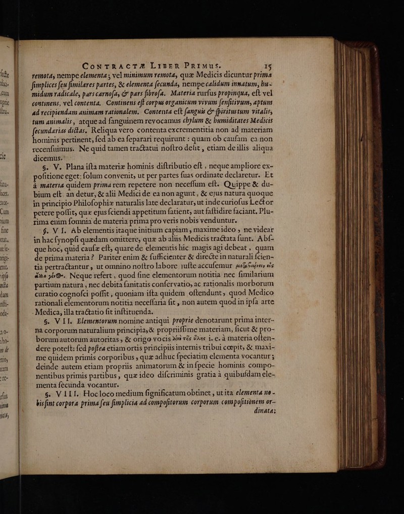 licet, Xot- Cum ium fine JUN iele- ng- enit, io td4 dam nlli- oda- 10- y T 1/0 1m 'It- rus TIL TTL CoNxTRACTUE Li15rmn PninMu:. 1$ Teinot4, nempe elementa vel minimum remota, quz Medicis dicuntur prima fimplices few fimilares partes, &amp; elementa fecunda, nempecalidum innatum, bu- midum radicale, pars carnofay c pars fibrofa.. Materia rurfus propinqua, eft vel continens, vel contenta. Continens e(l corpus organicum vivum [fenfitivum, aptum 4d recipiendam animam rationalem. Contenta eft [anguis C Jpiritustum vitalis, tum animalis, atquead fanguinem revocamus cbylum &amp; bumiditates Medicis fecundarias dictas. Reliqua vero contenta excrementitia non ad materiam hominis pertinent, fed ab ea feparari requirunt : quam ob caufam ea non recenfuimus. Ne quid tamen tractatui noftro delit , etiam de illis aliqua dicemus. s. V. Plana ifta materiz hominis diftributio eft , neque ampliore ex- pofitione eget: folum convenit; ut per partes fuas ordinate declaretur. Et à materia quidem prima rem repetere non neceffum eft. Quippe &amp; du- bium elt. an detur, &amp; alii Medicide ea non agunt, &amp; ejus natura quoque in principio Philofophi naturalis late declaratur; ut indecuriofus Lector petere poífit, qux ejus fciendi appetitum fatient, aut faftidire faciant. Plu- rima enim fomnia de materia prima pro veris nobis venduntur. $. V I. Ab elementis itaque initium capiam, maxime ideo , ne videar in hacfynopfi quedam omittere, qux ab aliis Medicis tractata funt. Abí- que hoc; quid caufz eft, quare de elementis hic magis agidebeat, quam de prima materia? Pariter enim &amp; fufficienter &amp; directe in naturali idis tia pertractantur , ut omnino noítro labore iufte accufemur. &amp;«62fven és eoo 559. Neque refert , quod fine elementorum notitia nec fimilarium partium natura , nec debita (anitatis confervatio, ac rationalis morborum curatio cognofci poffit , quoniam ifta quidem oftendunt, quod Medico rationali elementorum notitia neceffaria fit , non autem quod in ipfa arte Medica, illa tractatio fit inftituenda. s. VII. Elementorum nomine antiqui proprie denotarunt prima inter- na corporum naturalium principia, &amp; propriiffime materiam, ficut &amp; pro- borumautorum autoritas &amp; origo vocis xm» £s 0An€ j. C. à materia often- dere potelt: fed poflea etiam ortis principiis internis tribui coepit; &amp; maxi- me quidem primis corporibus ; quz adhuc fpeciatim elementa vocantur ; deinde autem etiam propriis animatorum &amp; infpecie hominis compo- nentibus primis partibus, quz ideo difcriminis gratia à quibufdam ele- menta fecunda vocantur. $. V LL I. Hocloco medium fignificatum obtinet , ut ita elementa ne - Vis (int corpora prima feu fimplicia ad compofiterum corporum compofitionem or- dinata;