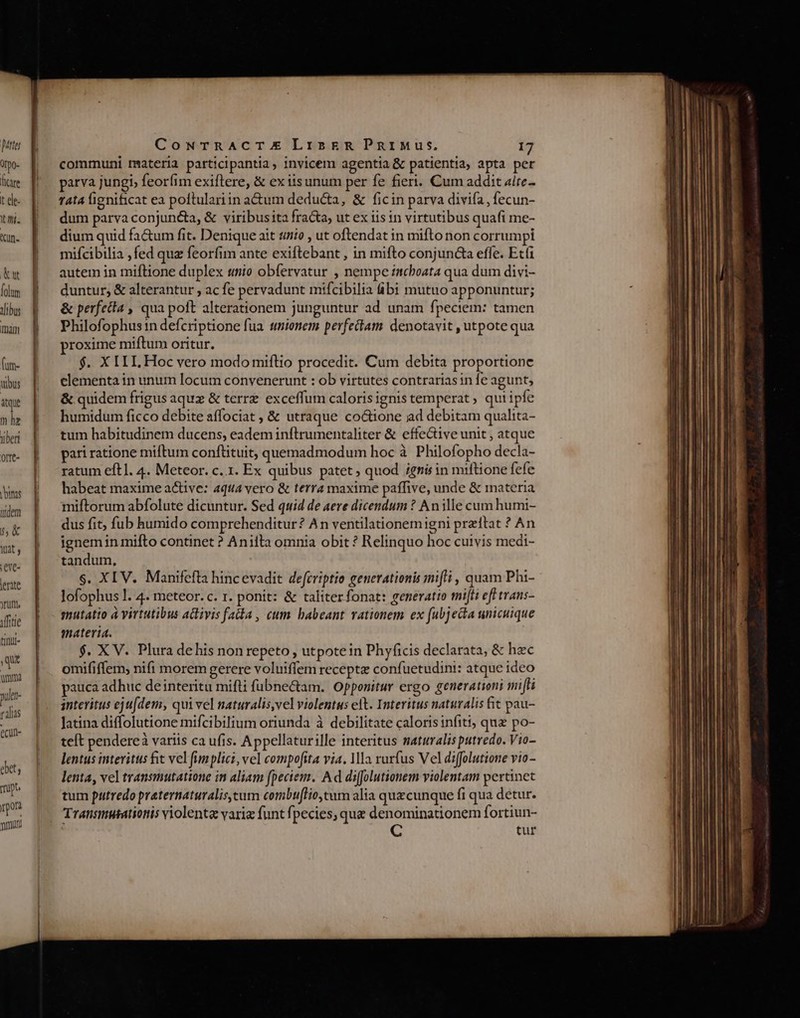 idibus mm (um- ubus itque m hz tiberi offt- binas tidem Á5&amp; Wat ;eve- lerite jrum, dffitie tinui- CowrTRACTE LrskR PgaiMus, 17 communi materia participantia, invicem agentia &amp; patientia, apta per parva jungi, feorfim exiftere, &amp; ex iis unum per fe fieri. Cum addit alre- Tata lignificat ea poftulariin a&amp;tum deducta, &amp; ficin parva divifa, fecun- dum parva conjunta, &amp; viribusita fracta, ut ex iis in virtutibus quafi me- dium quid fa&amp;um fit. Denique ait tio , ut oftendat in mifto non corrumpi mifcibilia ,fed quz feorfim ante exiftebant , in mifto conjuncta effe. Etf1 autem in miftione duplex unio obfervatur , nempe inchoata qua dum divi- duntur, &amp; alterantur , ac fe pervadunt mifcibilia ibi mutuo apponuntur; &amp; perfecta , qua poft alterationem junguntur ad unam fpeciem: tamen Philofophus:n defcriptione fua tmionem perfectam. denotavit , utpote qua proxime miftum oritur. $. X ILI. Hoc vero modo miflio procedit. Cum debita proportione elementa in unum locum convenerunt : ob virtutes contrariasin fe agunt, &amp; quidem frigus aquz &amp; terrz exceffum calorisignis temperat qui ipfe humidum ficco debite affociat ; &amp; utraque co&amp;ione ad debitam qualita- tum habitudinem ducens, eadem inftrumentaliter &amp; effective unit , atque pari ratione miftum conftituit, quemadmodum hoc à Philofopho decla- ratum eftl. 4. Meteor. c..1. Ex quibus patet; quod igni in miftione fefe habeat maxime a&amp;tive: aqua vero &amp; terra maxime paffive, unde &amp; materia miftorum abfolute dicuntur. Sed quid de aere dicendum ? An ille cum humi- dus fit, fub humido comprehenditur? An ventilationemigni przitat ? An ignem in mifto continet ? Anifta omnia obit ? Relinquo hoc cuivis medi- tandum, s. XIV. Manifefta hincevadit defcriptio generationis mifi , quam Phi- lofophus l. 4. meteor. c. 1. ponit: &amp; taliter fonat: generatio tnifti efl trans- mutatio à virtutibus adlivis fata , eum habeant vationem ex (ubjecta unicuique materia. $. X V. Plura dehis non repeto , utpotein Phyficis declarata, &amp; hzc omififfem, nifi morem gerere voluiffem recepte confuetudini: atque ideo pauca adhuc deinteritu mifti fübne&amp;am. Opponitur ergo generationi miffi interitus eju[dem, qui vel naturalis,vel violentus eft. Interitus naturalis fit pau- Jatina diffolutione mifcibilium oriunda à debilitate calorisinfiti; quz po- teft pendereà variis ca ufis. Appellaturille interitus maturalis putredo. Vio- lentus interitus fit vel fimplici, vel compofita via. a rurfus Vel diffolutione vio- lenta, vel transmutatione in aliam fpeciem. Ad difolutionem violentam pertinet tum putredo praternaturaliscum combuflio,tum alia quecunque fi qua detur. Transmutationis violenta varia funt fpecies, que denominationem fortiun- tur