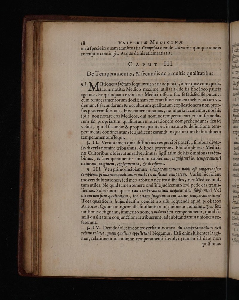 turà fpeciein quam tran(itus fit. Compofita deinde via variis quoque modis cortuptio cohtingit. Atque de his etiam fatis fit. III. De Temperamentis , &amp; fecundis ac occultis qualitatibus. Go» Ab arn mw S.L. tatum notitia Medico maxime utilis fit ; de iis hoc loco paucis agemus. Et quanquam ordinarie Medici officio fuo fefatisfeciffe putant, cum temperamentorum doctrinam exfecuti funt: tamen melius facturi vi- demur, fifecundarum &amp; occultarum qualitatum explicationem non pror- fus prztermiferimus. Hoc tamen notamus , ne injuria accufemur, nos his ipfis non notare eos Medicos, qui nomine temperamenti etiam fecunda- rum &amp; propriarum qualitatum moderationem comprehendunt, feuid velint quod fecunde &amp; propriz qualitates in natura &amp; definitione tem- peramenti contineantur , feu judicent earundum qualitatum habitudinem temperamentunfequi. $. II. Veruntamen quia diftin&amp;ius res percipi poteft , fi rebus diver- fis diverfa nomina tribuamus, &amp; hocà przcipuis Philofophiz ac Medici- nz Cultoribus obfervatum advertimus, figillatim de his omnibus traéta- bimus , &amp; àtemperamentis initium capiemus , inquifituriim. temperamenti naturam, eriginem ,con[equentia , C divi[iones. $. III. Vtàprimoincipiamus: Temperamentum nobis cft. congeries feu complexus primarum qualitatum anisto ex miflione competeus, Varig hic folent moveri dubitationes, fed meo arbitrio nec ita difficiles, nec Medico mul- tum utiles. Ne quid tamentemere omififfe judicemur,levi pede eas tranfi- liemus. Soletinitio quaeri sn temperamentum nequeat dici. fabflantia? V el utrum non ficut qualitatum , ita etiam [ubflantiarum detur temperamentum? Tota quzftionis hujus decifio pendet ab ufu loquendi apud probatos miftionis defignant ; immerito nomen spes feu temperament, quod fi- mili qualitatum conjunaioni attribuerunt, ad fubflantiarum unionem re- teremus. $.. I V. Deinde folet incontroverfiam vocari: An temperamentum nou rediit velatio, quati qualitas appelletur ? Negamus. Etfi enim lubentes latgi- mur; relationem in nomine temperamenti involyi ; tamen id dare non poífumus volum. jhock pius j fidam eo VOCa tame qlis bat f. Y tof «c fito, pnr. conce] CORtrar fecit fciteil latum !