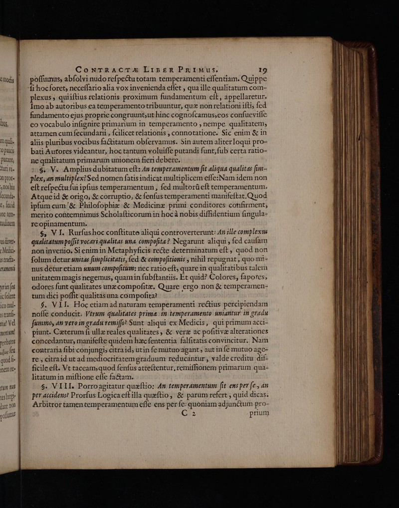e Indis | WEE IQUS, | |] mad. : opcs q putant, g Aun vi. B nptot« , nohis E fend. || t feud E ne ten« Bi tudinem] ] E wsaxtt- [i c Medid- l is trata | muet | eie fnt. M ic folent B jco Inu is tranf ng vd TIT probztos uitiut (cu quod f nem te« f. Tua 7 TRUM! slug p dare non polum CowNuTRACTX LisgR PruIMus. 19 poffumus, abfolvi nudo refpe&amp;tutotam temperamenti effentiam. Quippe fi hocforet; neceffario alia vox invenienda effet , qua ille qualitatum com- plexus , qui iftius relationis proximum fundamentum elt , appellaretur. Imo ab autoribus ea temperamento tribuuntur, qux non relationi ifti; fed fundamento ejus.proprie congruunt;ut hinc cognofcamus;eos confueviffe eo vocabulo infignire primarium in temperamento ; nempe qualitatem; attamen cum fecundarii , fcilicet relationis , connotatione. Sic enim &amp; 1n aliis pluribus vocibus fa&amp;itatum obfervamus. Sin autem aliterloqui pro- bati Autores videantur, hoc tantum voluiffe putandi funt;fub certa ratio- ne qtalitatum primarum unionem fieri debere. $. V. Amplius dubitatum eft: As temperamentum fit aliqua qualitas fun- plexyan multiplex? Sed nomen fatisindicat multiplicem effe: Nam idem non eft refpectufui ipfius temperamentum , fed multorü eft temperamentum. Atqueid &amp; origo, &amp; corruptio, &amp; fenfus temperamenti manifeftat. Quod ipfum cum/&amp; Philofophiz &amp; Medicinz primi conditores confirment; merito cottemnimus Scholafticorum in hoc à nobis diffidentium fingula- reopinamentum. $, V I. Rurfushoc conftitute aliqui controverterunt: 47 ille complexus qualitatum poffit vocari qualitas una. compofita? Negarunt aliqui , fed caufam non invenio. Si enim in Metaphyficis recte determinatum eft , quod non folum detur unitas fimplicitatis, fed &amp; compofitionis , nihil repugnat , quo mi- nus detur etiam suum compofitum: nec ratio eft, quare in qualitatibus talem unitatem magis negemus, quamin fubftantiis. Et quid? Colores, fapores, odores funt qualitates unz compofitz. Quare ergo non &amp; temperamen- tum dici poffit qualitasuna compofita? $. VII. Hoc etiam ad naturam temperamenti rectius percipiendam noffe conducit. Vtrum qualitates prima 1n temperamento uniantur in gradu fuminoy at vero in gradu remi(fo? Sunt aliqui ex Medicis, qui primum aeci- piunt. Ceterum fi ullz reales qualitates, &amp; verz ac pofitivz alterationes concedantur; manifefte quidem hzc fententia falfitatis convincitur. Nam contraria fibi.conjungis citraid, utin fe mutuo'agant , aut in fe mutuo agc- te , citraid ut ad mediocritatem graduum reducantur, valde creditu dif- ficile eft. Vt taceam,quod fenfus atteftentur, remiffionem primarum qua- litatum in miftione eíle factam. $. VIII. Porroagitatur queftio: 4n temperamentum [it eus per (e. an per accidens? Prorfus Logica eit illa queftio, &amp; parum refert ; quid dicas. Arbitror tamencemperamentum efle ens per fe: quoniam adjunctum pro- 2 prium