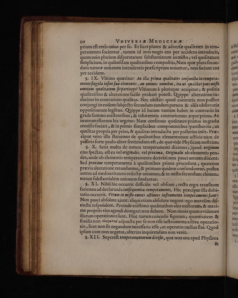 prium eft entisunius perfe. Etlicet plures &amp; adveríz qualitates in tem- peramento focientur , tamen id non magis ens per accidens introducit, quam unio plurium difparatarum fubftantiarum in mito , vel qualitatum fimplicium, in quibufdam qualitatibus compofitis;Nam quz plura fecun- dum naturz unitatem intendentis przícriptum uniuntur non faciunt ens per accidens. $. IX. Vltimo quazritur: An ille prima qualitates conjuntta intempera- mento fingula infit (uw elementis , an ommes omnibus , ita ut quelibet pars mifli omnium. qualitatum fit particeps? Vltimum à plerisque accipitur , &amp; pofitis qualitatibus &amp; alteratione facile probari poteft. Quippe alteratione in- duciturin contrarium qualitas. Nec obftat: quod contraria non poffint conjungi in eodem fubJe&amp;o fecundum eandem partem &amp; aliis obfervatis oppofitionum legibus. Quippe id locum tantum habet in contrariis in gradu fummo exiftentibus ; &amp; inhzrentia contrariorum gque prima. At neutrumiftorum hic urgetur. Nam cenfemus qualitates primas in gradu remiffo fociari , &amp; in primis fimplicibus componentibus ipartibusita , ut qualitas propria per prius, &amp; qualitas introducta per polterius infit. Prz- cipue vero 1fta ftatuimus de qualitatibus elementorum activis:nam de paffivis forte paulo aliter fentiendum eft , de quo vide Phyficam noitram. $. X. Satis multa de natura temperamenti diximus ;;quod originem ejus fpe&amp;at, eft ea veloriginalis. vel proxima. Originalis ab elementis pen- det, unde ab elementis temperamenta derivari non pauci autores docent. Sed proxime temperamenta à qualitatibus primis procedunt , quatenus przvia alteratione retunduntur, &amp; primum quidem confunduntur, poftea autem ad medioctitatem redactz uniuntur, &amp; in mifto fecundum elemen- torum fubftantialem unionem fundantur. $. XI. Nihil hic occurrit difficilis vel obfcuri ; re&amp;a ergo tranfitum faciemusad declaranda confequentia temperamenti, Hic przcipue illa dubi- tatio occurrit. Vtrsm in miflo omnes actiones inftrumento temperamenti fiant? Non pauci abfolute ajunt: aliqui etiam abfolüte negant: ego mavelim dif- tin&amp;e refpondere. Proinde exiftimo qualitatibus aliis miftorum, &amp; maxi- me propriis vim agendi denegari non debere. Nam nimis quam evidentes illarum operationes funt. Hoc tamen concedo figuram , quantitatem &amp; fimilia non c5» adjuncta per fe non effe inftrumenta activa operatio- nis , licet non fit negandum neceffaria effe ut operatio melius fiat. Quod ipfum cum non negetur, ulterius inquirendum non venit. $. XIL. Supereft temperamentorum divifio , qux non una apud Phyficos a Ma marum qii t gd n ficu dye tem puni hid ác tun CO uim » folent Lu mei um p ttm fem iare mum c quit $1 Ttt nllo M N pea Titius tmi inmp tdi nts qu t! E