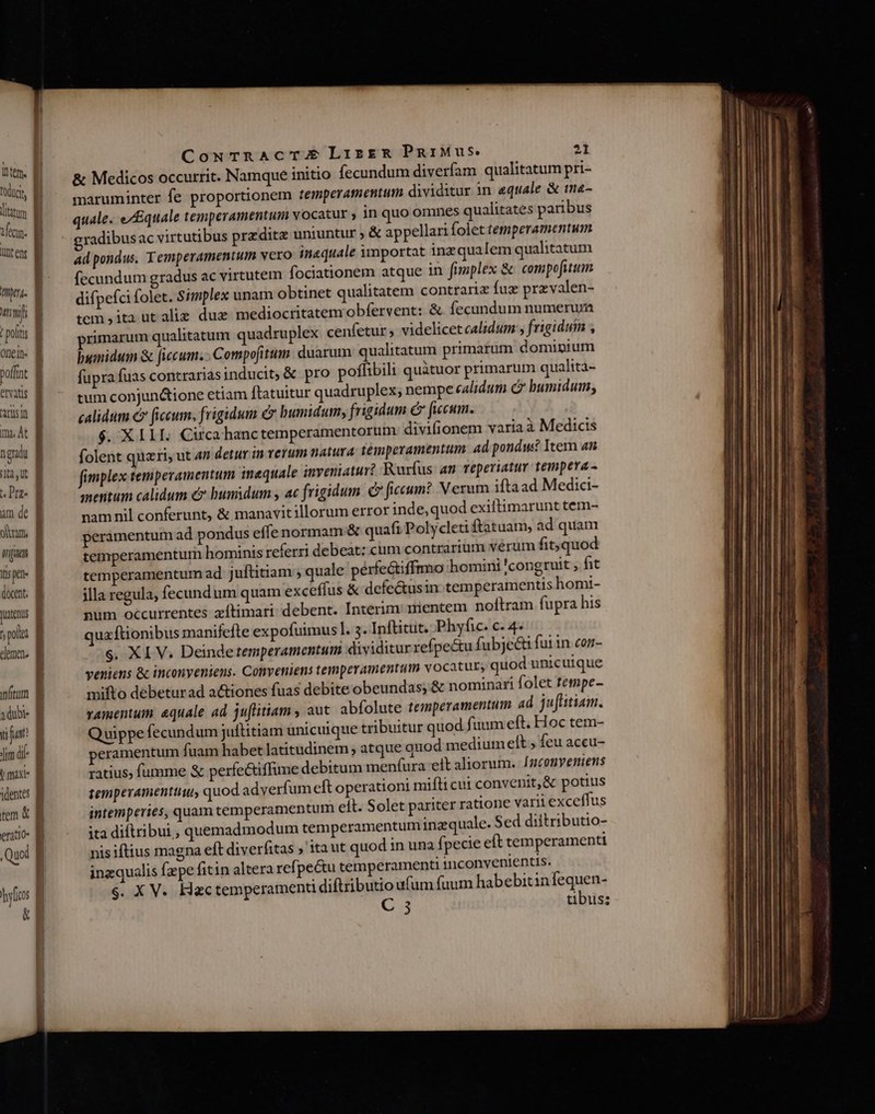 Item. todtci | litatum ——— ifie. UC Cg | meu. B wm B t poltts 1 onein- B poffnt B eris B ans tm, At 1 n gradi I ta,ut tDrz- ] am de olm, wp E I5 pe» docent. Jutenus y polt dee. B nitum B adubi- B vi unt Jim df | maxi | dentes | tem &amp; E eratio- B Quoi i] | Cg CouTRACTAU LizgR PgiMus. 21 &amp; Medicos occurrit. Namque initio fecundum diverfam qualitatum pri- maruminter fe proportionem temperamentum dividitur in equale &amp; tn«- quale. e/£quale temperamentum vocatur y in quo omnes qualitates paribus radibusac virtutibus predita uniuntur ; &amp; appellari folet temperamentum ad pondus. Temperamentum vero inequale importat inz qualem qualitatum fecundum gradus ac virtutem fociationem atque in fimplex &amp; compofitum. difpefci folet. Simplex unam obtinet qualitatem contrariz fuz przvalen- tem ,ita ut alie duz mediocritatem obfervent: &amp; fecundum numerura rimarum qualitatum quadruplex cenfetur ; videlicet calidum , frigiduim , bumidum &amp; [iccum. . Compofitum. duarum qualitatum primarum domipium fupra fuas contrariasinducit; &amp; pro poflibili quatuor primarum qualita- tum conjunctione etiam ftatuitur quadruplex; nempe calidum c humidum, calidum €» [iccum, frigidum c bumidum, frigidum é fccum. $. X I1 1I. Circa hanctemperamentorum divifionem varia à Medicis folent quari, ut 4n detur in verum natura: temperamentum ad pondus? Iter an fimplex tempevamentum inequale inveniatur? Rurfus an reperiatur tempera - meritum calidum e£» busidum , ac frigidum. C ficcum? V exum iftaad Medici- namnil conferunt, &amp; manavitillorum error inde,quod exiftimarunt tem- peramentum ad pondus effe normam: &amp; quafi Polycleti ftatuam, ad quam temperamentum hominis referri debeat: cuim contrarium verum fit; quod temperamentum ad juftitiam ; quale perfectiffrmo homini 'congruit , fit illa regula, fecundum quam exceffus &amp; defe&amp;usin.temperamentis homi- num occurrentes zítimari debent. Interim: mentem noftram fupra his qua ftionibus manifefte expofuimus l. 3. Inftitut. Phyfic. c. 4- $. XI V. Deinde temperamentum dividitur refpectu fubjeéti futin con- veniens &amp; inconyeniens. Conveniens temperamentum vocatur, quod unicuique mifto debeturad a&amp;iones fuas debite obeundas, &amp; nominari folet tempe- vamentum. aequale ad juflitiam , aut. abfolute temperamentum ad juflitiam. Quippe fecundum juftitiam unicuique tribuitur quod fuum eft. Hoc tem- peramentum fuam habet latitudinem , atque quod medium elt , feu accu- ratius; fumme &amp; perfectiffime debitum menfura elt aliorum. [ncomyeniens tempevamenttiu, quod. adverfum eft operationi mifti cui convenit,&amp; potius intemperies, quam temperamentum elt. Solet pariter ratione varii exceffus ita diflribut; quemadmod um temperamentum inzquale. Sed diltributio- nis iftius magna eft diverfitas » itaut quod in una fpecie eft temperamenti ingqualis fzpe fitin altera refpectu temperamenti inconvenientis. s. X V. Hac temperamenti diftributio ufum fuum habebitinfequen-