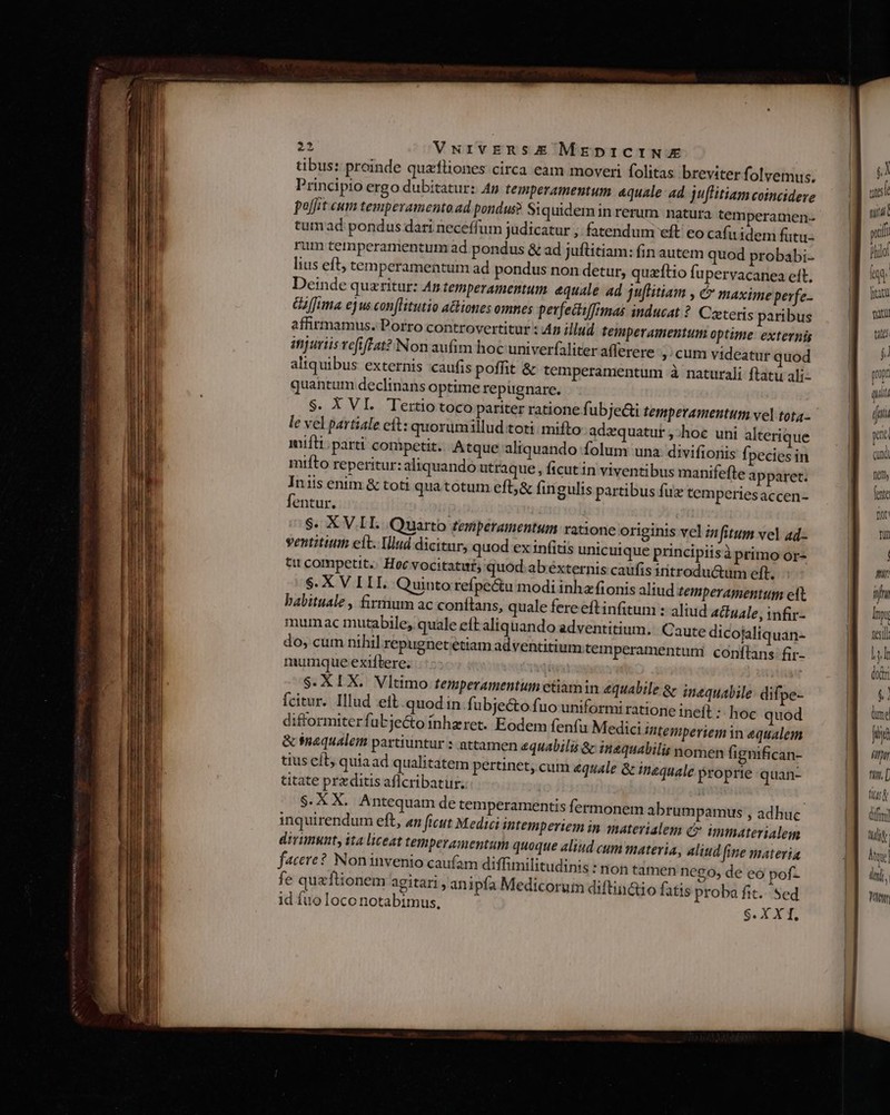 tibus: proinde quzfliones circa eam moveri folitas breviter folvemus. Principio ergo dubitatur: Ap temperamentum &amp;quzle: ad. juffitiam coincidere poft cum temperamento ad pondus? Siquidemin rerum natura temperamen- tum ad pondus dari neceffum judicatur ;. fatendum eft eo cafa idem futu- rum temperamentum ad pondus &amp; ad juflitiam: fin autem quod probabi- lius eft; temperamentum ad pondus non detur, quzftio fupervacanea eft, Deinde quzritur: An temperamentum. equale ad juflitiam , &amp; maxime perfe. fima ejus conflitutio aGiones omnes perfeciffimas inducat ? Czeteris paribus affirmamus. Porro controvertitur : 4 illud temperamentum optime. externis injuriis refifPat? Non aufim hoc univerfaliter afferere »'cum videatur quod aliquibus externis caufis poffit &amp; temperamentum à naturali ftatu ali- quantum declinans optime repugnare. $. XVI. Tertio toco pariter ratione fi ubjecti temperamentum vel tota.- le vel partiale cit: quorum illud toti: mifto adzquatut ,:hoc uni alterique iuifti; parti coripetit. Atque aliquando folum una: divifionis f; pecies in mifto reperitur: aliquando utraque , ficut in viventibus manifefte apparet. Iniis enim &amp; toti qua totum efb,&amp; fin gulis partibus fuz temperiesaccen- fentur. S. XV.IL Quarto teperamentum ratione originis vel znfitum vel ad- ventititim eit. Illud dicitur, quod ex infitis unic uique principiisà primo or- ttt competit. Hoc vocitatut; quod ab éxternis caufis iritroductüm eft. $. X V LLI. Quinto refpe&amp;tu modi inha fionis aliud temperamentum ett babituale , firmum ac conítans, quale fere eftinfitum : aliud Aiuale, infir- mum ac mutabile; quale et aliquando adventitium.. C aute dicojaliq uán- do, cum nihil repugnet etiam adventitium temperamentum: conftans: fir- mumque exiftere. $.XIX. Vltimo temperamentum ctiamin aquabile &amp; inequalile difpe- fcitur. Illud eit quod in. fubjecto fuo uniformi ratione ineft :: hoc quod difformiterfubje&amp;o inhzret. Eodem fenfu Medici intemperiem in equalem &amp; tuaqualem parttuntur : attamen &amp;quabilis &amp; in£quabilis nomen fignifican- tius eít, quiaad qualitatem pertinet, cum &amp;quale &amp; inequale Proprie quan- titate przditis aflcribatur. | S.X X. Antequam de temperamentis fermonem abrumpamus , adhuc inquirendum eft, «n ficut Medici intemperiem in materialem c immaterialem divimunt, ita liceat temperamentum quoque aliud cum materia, aliud fine materia facere? Noninvenio caufam diffimilitudinis : non tamen nego, de eó pof- fe queftionem agitari , ani pía Medicoruin diftin&amp;io fatis proba fit. Sed id fuo loco notabimus, S. X Xt, ? i nidi p D ) | qux fe fete fi tin tht. [ lt &amp; ditm] Ld Mt] m y Vit