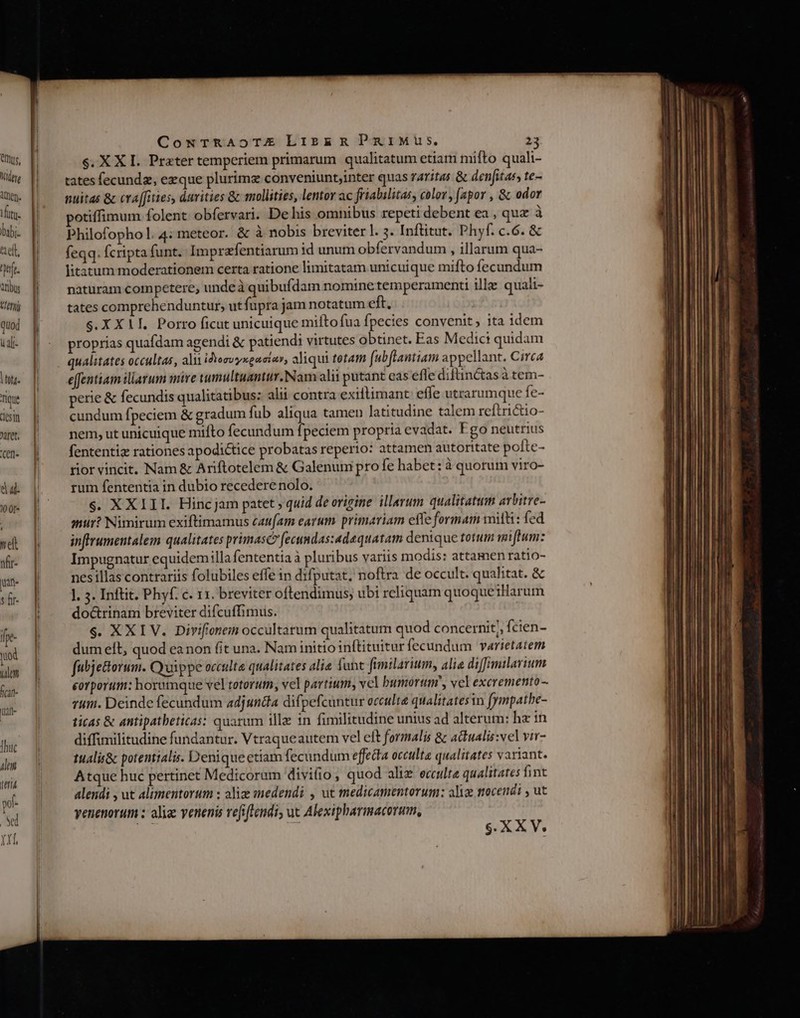 Ius, idee Amen. ^ luti. bai ell, i nbus Very quod i alt- 77 ique CCS tn XIIe. Cern- yel nfir- iin s fir- fpe- od tulan fcan- uai- Thuc lem ttr y. E ti CoNTrRAoTE Lizek&amp;R PuiMus. 23 $. XXI. Prater temperiem primarum qualitatum etiam mifto quali- tates fecunda, ezque plurima conveniunt;inter quas raritas &amp; denfitaes te- nuitas &amp; cva[fities, durities Gc mollities, lentor ac friabilitas, color , (apor , &amp; odor potiffimum folent obfervari. De his omnibus repeti debent ea , quz à Philofophol.4: meteor. &amp; à nobis breviter l. 3. Inftitut. Phyf. c.6. &amp; feqq. fcripta funt. Imprafentiarum id unum obfervandum , illarum qua- litàtum moderationem certa ratione limitatam unicuique mifto fecundum naturam competere, unde à quibufdam nominetemperamenti ille quali- tates comprehenduntur, ut fupra jam notatum eft. S.X X11. Porro ficut unicuique milto fua fpecies convenit, ita idem proprias quafdam agendi &amp; patiendi virtutes obtinet. Eas Medici quidam qualitates occultas, ali idosvyxgacios, aliqui tetam f(ubflantiam appellant. Circa effentiam iliarum mire umultaantur. Nam alii putant eas efle diftinctas à tem- pere &amp; fecundis qualitatibus: alii contra exiftimant: effe utrarumque fe- cundum fpeciem &amp; gradum fub aliqua tamen latitudine talem reftrictio- nem, ut unicuique miíto fecandum fpeciem propria evadat. Fgo neutrius fententiz rationes apodictice probatas reperio: attamen autoritate pofte- rior vincit. Nam &amp; Ariftotelem &amp; Galenum pro fe habet: à quorum viro- rum fententia in dubio recedere nolo. $. XXIII. Hincjam patet , quid de origine illerum qualitatum arbitre- atii? Nimirum exiftimamus caufam earum primariam efTe formam mitti: fed inffrumentalem qualitates primasc? fecundas:adaquatam denique totum miftum: Impugnatur equidemilla fententia à pluribus variis modis: attamen ratio- nes illas contrariis folubiles effe in difputat, noftra de occult. qualitat. &amp; ]. 5. Inftit. Phyf. c. 11. breviter oftendimus, ubi reliquam quoqueiHarum do&amp;trinam breviter difcuffimus. $. XXIV. Divifionein occultarum qualitatum quod concernit,, fcien- dum eft, quod ea non fit una. Nam initio inftituitur fecundum varietatem fubje&amp;orum. Cyuippe occulta qualitates alie fone fimilarium, alia di[milarium corporum: horumque vel totorum, vel partium, vel bumortim, vel excremento- rum. Deinde fecundum adjuncta difpefcuntur occulte qualitatesin fympathe- ticas &amp; antipatbeticas: quarum illa in fimilitudine unius ad alterum: hz in diffimilitudine fundantur. Vtraqueautem vel eft formalis &amp; actualis:vel vir- tualis&amp; potentialis. Denique etiam fecundum effecta occulta qualitates variant. Atque huc pertinet Medicorum divi(io, quod alix ecculte qualitates fint alendi , ut alimentorum : alia «medendi , ut medicamentorum: alix nocendi , ut venenorum ; aliae venenis refiftendi, uc Alexipharmacorum,