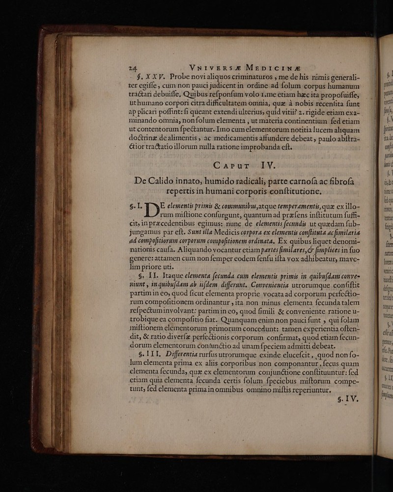 $. X XV. Probe novi aliquos criminaturos , me de his nimis generali- ter cgiffe , cum non pauci judicent in ordine ad folum corpus humanum tractari debuiffe, Quibus refponfum volo 1.me etiam hzc ita propofuiffe, uthurmano corpori citra difficultatem omnia, que à nobis recentita funt ap plicari poffint: fi queant extendi ulterius; quid vitii? 2. rigide etiam exa- minando omnia, nonfolum elementa , ut materia continentium fed etiam ut contentorum fpectantur. Imo cum elementorum notitia lucem aliquam doctrinz dealimentis , ac medicamentis affundere debeat , paulo abitra- &amp;ior tra&amp;atio illorum nulla ratione improbanda eft. Carur IV. De Calido innato; humido radicali, parte carnofa ac fibrofa repertis in humani corporis conílitutione. S. I. D: elementis primis &amp; communibus,atque temperamentis, qua ex illo- rum miftione confurgunt, quantum ad przfens inftitutum fuffi- cit; inprzcedentibus egimus: nunc de elementis fectindis ut quadam fub- jungamus par eft. Sunt illa Medicis corpora ex elementis con(lituta ac finilaria ad compofitiorum corporum compofitionem ordinata, Ex quibus liquet denomi- nationis caufa. Aliquando vocantur etiam partes fimilares, c? fumplices in fuo genere: attamen cum non femper eodem fenfu ifta vox adhibeatur, mave- lim priore uti. $. II. Itaque elementa fecunda cuim elementis primis in quibu(dam conve- niunt , inquibu(dam ab i[dem. differunt. Convenientia utrorumque. conflit partim in eo, quod ficut elementa proprie vocataad corporum perfe&amp;io- rum compofitionem ordinantur , ita non minus elementa fecunda talem refpe&amp;tuminvolvant: partim in eo, quod fimili &amp; conveniente ratione u- trobique ea compofítio fiat. Quanquam enim non pauci funt ; qui folam miftionem elementorum primorum concedunt: tamen experienda often- dit, &amp; ratio diveríz perfe&amp;ionis corporum confirmat, quod etiam fecun- dorum elementorum con(unctio ad unam fj peciem admitti debeat. S.lIIL. Differentia rurfus utrorumque exinde elucefcit , quod nonfo- lum elementa prima ex aliis corporibus non componantur , fecus quam clementa fecunda, quz ex elementorum conjun&amp;ione conftituuntur: fed ctiam quia elementa fecunda certis folum fpeciebus miftorum compe- tunt; fed elementa primain omnibus omnino miflis reperiuntur. jl yon guum vend fini fA [rit va un: y [p f, | trt ima d qi fI, D hrem ntc tuse quee Wietu $ elles] fus, Ce. Dot e, cum f