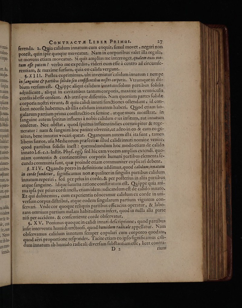 fimpe. int, At. E. tef. | commu. | Tioyler d nauem Ei affum- iplicem adver- f TUM teloipla | &amp;Med- | tranum B n pote M luitur: f icoo- B vunet- B ccidens, | | damen- Ej cadens f afit || Is prae- E int, qu- E yuoniam I x (il | edem | re&amp; te p ile, cum [i£ , not . Nemo p. T ym tran ferendi | CowrTrRACTXE LisremR PaiMus. 27 ferenda. 2. Quia calidum innatum cum coquit; fimul movet ; negari non poteit, quin ipfe quoque mo veatur. Nam in corporibus valet illa reguia; ut movens etiam moveatur. $i quis amplius me interroget,qualenm euin no- tum e[fe putem? verbo meex pedio; videri eum effe à centro ad circumfe- rentiam, &amp; maxime furfum, quia eo calida vergunt. S. XIII. Pollea exprimimus; ubiinveniaturcalidum innatum : tempe in fanguine c partibw: folidis (eu confiftentibus noflri corporis. Vtrumquein du- bium verfumeft. Quippe aliqui calidum innatum folum partibus folidis adjudicant , aliqui in cavitatibus tantum corporis, maxime in ventriculis cordisideffe cenfent.. Ab utrifque diffentio. Nam quoniam partes folida corporis noitri vivunt; &amp; quia calidi innati fun&amp;iones oftendunt, id con- &amp;teri neceffe habemus, ab illis calidum innatnm haberi. Quod etiam fin- ularum partium prima conftru&amp;tio ex femine , atque mors monfítrat. ín Bu autem fpiritus influens à nobis calidum eius infitum, aut innatum cenfetur.. Nec obftat ; quod fpiritus influensindies corrumpitur &amp; rege- neratur: nam &amp; fanguini hoc pariter obvenit,ut adeoin eo &amp; cum eo ge- nitus, bene innatus vocari queat. Quanquam autem ifta 1ta fünt ; tameri libens fateor, ufu Medicorum przfertim illud calidi innati nomine venire» quod partibus folidis ineft: quemadmodum hoc modo etiam de calido innato ].6. c.1. Inftit. Phyf. egi; fed hic eam vocem amplius extendi, quo- niam contentis &amp; continentibus corporis humani partibus elementa fe- cunda communia funt, qua proinde etiam communiter explicari debent. $. XIV. Quando porro in definitione addimus,quod calidum imnatum in corde fundetur , fignificamus non zqualiterin fingulis partibus calidum innatum reperiri » fed. per priusin corde, &amp; per pofterius in aliis partibus atque fanguine. Idque fumma ratione conflitutum eft. Quippe quia ani- maipfa per prius cordi ineft, etiam idem judicandum eft de calido innato. Et qui dubitemus, cum experientia edoceamur calidum ex corde 1n unt- verfum corpus diftribui, atque eodem fingularum partium vigorem con- fervari.. Vndecor quoque reliquis partibus efficacius operatur, &amp; labo- rans omnium partium malam habitudineminfert, quod in nulla alia parte nifi per accidens, &amp; confentiente corde obfervatur. 6. X V. Ponimus quoquein calidi innati defcriprione, quod partibus infit interventu humidi un&amp;uofi, quod humidum radicale appellatur. Nam obfervamus calidum innatum femper copulari cum corporeo quodam; quod aeri proportione refpondet. Tacitectiam eo ipfo ignificamus cali- dum innatum ab humido radicali diverfam fubftantiam efle, licet contra- Lo Ms rium