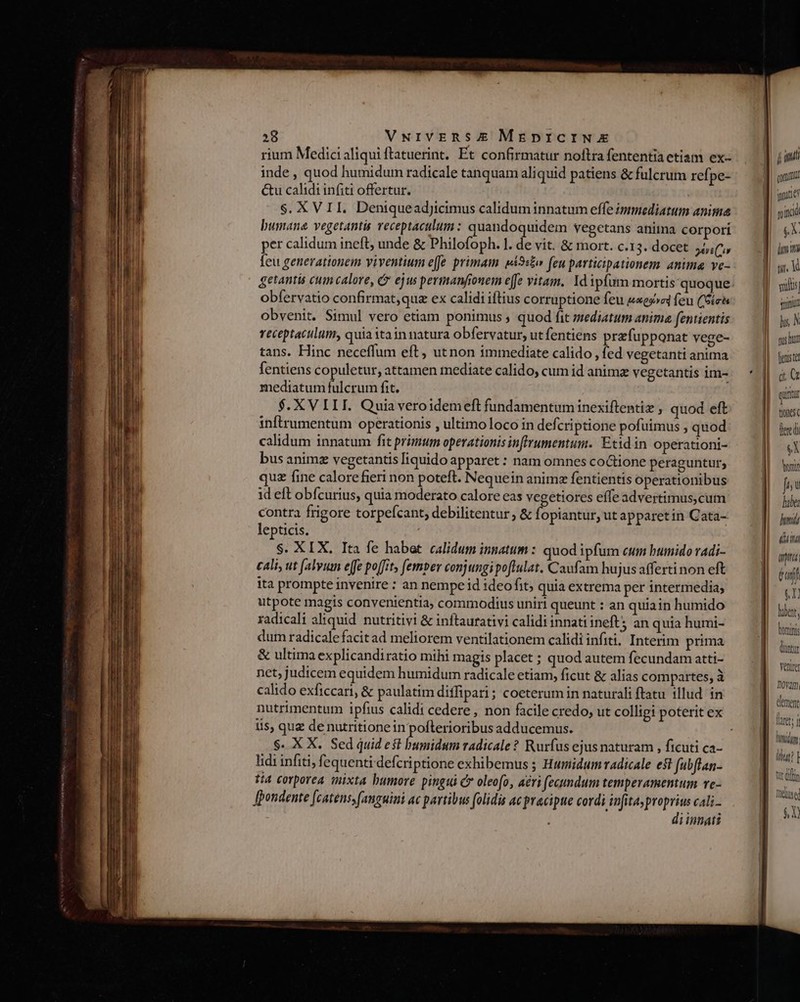 rium Medici aliqui ftatuerint. Et confirmatur noftra fententia etiam ex- inde , quod humidum radicale tanquam aliquid patiens &amp; fulcrum refpe- &amp;u calidi infiti offertur. S. XVII. Deniquead]tcimus calidum innatum effe immediatum anima bumane vegetantis veceptaculum : quandoquidem vegetans anitna corpori per calidum ineft, unde &amp; Philofoph. l. de vit. &amp; mort. c.13. docet your Íeu generationem viventium effe primam pi9:£o (eu participationem. anima ve- obfervatio confirmat,quz ex calidi iftius corruptione feu s«ex»a feu (Sich obvenit. Simul vero etiam ponimus ; quod fit mediatum anima fentientis receptaculum, quia itain natura obfervatur, utfentiens prefupponat vege- tans. Hinc neceffum eft, utnon immediate calido , fed vegetanti anima fentiens copuletur, attamen mediate calido, cum id anime vegetantis im- mediatum fulcrum fit. $. XV III. Quiaveroidemeft fundamentuminexiftentiz ; quod eft inftrumentum operationis , ultimoloco in defcriptione pofuimus , quod calidum innatum fit primum operationis inffrumentum. Etidin operationi- bus anime vegetantis [iquido apparet: nam omnes coCtione peraguntur; quz fine calorefieri non poteft. Nequein animz fentientis operationibus 1d eft obfcurius, quia moderato calore eas vegetiores effeadvertimus,cum contra frigore torpefcant, debilitentur, &amp; fopiantur, ut apparetin Cata- lepticis. S. XIX, Ita fe habet calidum innatum : quod ipfum cum bumido radi- cali, ut (alyum ejfe poffit, [emper conjungipoftulat. Caufam hujus afferti non eft ita prompte invenire : an nempe id ideo fit; quia extrema per intermedia; utpote magis convenientia, commodius uniri queunt : an quiain humido radicali aliquid nutritivi &amp; inftaurativi calidi innati ineft; an quia humi- dum radicalefacitad meliorem ventilationem calidi infiti? Interim prima &amp; ultima explicandiratio mihi magis placet ; quod autem fecundam atti- net, judicem equidem humidum radicale etiam, ficut &amp; alias compartes, à calido exficcari, &amp; paulatim diffipari; coeterum in naturali ftatu illud. in i$, quz denutritionein pofterioribus adducemus. $. X X. Sed quid est bumidsm radicale? Rurfus ejus naturam , ficuti ca- lidi infiti, fequenti defcriptione exhibemus ; Humidum radicale es fubftan- tta corporea mixta bumore pingi C» oleofo, ari fecundum temperamentum ve- Jhondente [catens, fanguini ac partibus folidis ac pracipue cordi infita, Pm cali- iinnati D jn qom ater n ind 33 liit yi. V sails nua hy, N pas hut [euste d quriür tones (eredi eX nir jn lube; hund UT Du] paf (x hber, lonini tur Ventre noram, laret; d Muni lut? | ftt dilin Didge $à