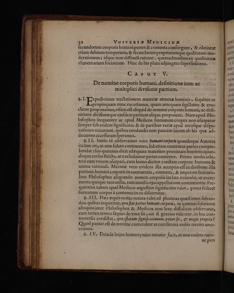 fecundorum corporis humani.partes &amp; contenta confu rgunt, &amp; obtinent | pru ctiam debitam temperiem; &amp; fecundarum propriarumque qualitatum mo- d iar derationem ; idque non diffimili ratione , quemadmodum ex qualitatum — gg o0» clejmentarum fociatione. Hinc de his plüra adjungere fuperfedemus. Ün / ^ 2g ju CA»rur V. inordi gustu De nomine corporis humani, definitione item ac ] o multiplici divifione partium. 4i Jon i $. VoEispetivimis tractationem materie rémotz hominis , fequitur ut lal propinquam nunc excutiamus, quam antequam figillatim &amp; enu- jig cleate proponamus,vifum eft aliquid de nomine corporis humani, ac defi- 1 Nun hendat :feu quatenus dicit adz quate materiam proximam hominis:quan- doque rurfus ftri&amp;e, ut excludantur partes contentx. Primo modo arbi- tror eam vocem ufurpari, cum homo dicitur conftare corpore humano &amp; anima rationali. Maxime vero evidens illa acceptio eft in divifione illa partium humani corporisin continentia , contenta , &amp; impetum facientia. imo Philofophus aliquando nomen corporis ita late extendit; ut excre- menta quoque tum utilia, tum inutilia ejusappellatione contineantur. Fre- quentius tamen apud Medicos anguflior fienificatio valet ; prout fcilicet humanum corpus à contentis in eo difcernitur; $. IIT. Fizc equivocatio notata valet ad plurimas queftiones folven- das, quibus inquiritur, qua fint partes bumani corporis in quarum folutione alioquininter Philofophos &amp; Medicos non leve diffidium obfervatur, «um tamen revera fzpius de vocc fit , aut. fi gravius videatur , in hac con- troverfia confiftat , que iflarum fignificationum potior fit , &amp; magis propria? Quod pariter eft de nomine contendere ut eam litemà nobis merito amo-  ptc TROTIT : lina S. IV. Deinde hujus homonymias notatio facit, ut non cadem ratio-  ne pars tef (mpm tutt mede loma Qrante [Hts i qutt mam