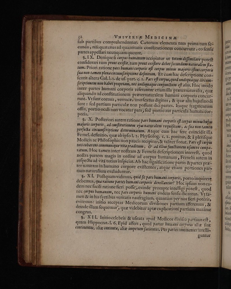 T : VNrvbERSE MreprICINE fub partibus comprehenduntur. Ceterum elementa tum prima tum fe cunda , nifi quatenus ad quantitatis conititutionem concurrunt , eo fenfü partesappellari neutiquam queunt, ] S. IX. Deniquefi corpus bumanum accipiatur ut fotum diffimilare potett confiderari tum prout exiflit, tum prout exiflere debet fecundumrnaturalem [la.. tum. Priori ratione pars bumani corporis eff. corpus minus majoris iflius corporis faa non tamen plenacircumfcriptione definitum.' Et cum hàc defcriptione con- fentit altera Gal. 1.1. de uf: part. c. 1. Pars efF corpus quod undiquaque circam- [criptionem mon babet propriam, nec undiquaque conjunctum eft aliis. Hoc modo inter partes humani corporis referuntur etiamilla praternatüralia ; qua aliquando ad conftitutionem praternaturalem humani corporis concur- runt. Vtfunt cornua , verrucz, imofektus digitus , &amp; quz alia hujufmodi funt : fed partium particule non poffunt dici partes. Itaque fragmentum offis, portio oculi non vocatur pats; fed portio aut particula humani Cor- poris. S. X. Pofteriori autem ratione pars bumari Corporis eff corpus minus bujus majoris corporis , ad conflitutionem ejus naturalem vequifitum , ac fta non tamen pevfecia. circumfiviptione determinatum. Atque cum hac fere coincidit illa Feznel. definitio, quz abipfo 1. 2; Phyfiolog. c. 2. ponitur, &amp; à plerifque Medicis ac Philofophis non paucis recipitur,&amp; taliter fonat. Pars eff corpus toti cobarens communique vitapraditum , € ad illius functionem u[umve compa- T4tttin. Hoc tamen inter noftram &amp; Fernelii deferiptionem intereft, quod noftra partem magis in ordine ad corpus humanum , Fernelti autem in refpe&amp;u ad vità totiusinf] piciat. Ab hac (ignificatione partis &amp;partes prz- ter natüramin hutnano corpore exiftentes , atque etiam portiones par- tium naturalium excluduntur. $. XI. Poftquam vidimus, quid fit pars bumani Corporis, porro inquirere debemus, qua ratione partes humani corporis divellantur? Hoc ipfum nonca- dem nec facili ratione fieri poffe, exinde prompte intelligi poteft; quod nec cerpus humanum, nec pars corporis humani eodem fenfu dicantur. Vtta- men &amp; in his f yrtibüs veritatis naufragium, quantum per nos fieri poterit; evitemus: initio receptas Medicorum divifiones partium afferemus , &amp; deindeillam f. equemur; quz videbitur apte explication partium maxime congrua, $. XIL Initiocelebris &amp; ufitata apud Medicos divi(io partium eft , quam Hippocrat.1. 6. Epid affert , quod partes bui ani corpori alie fint continentes, aliae contente, aliae impetum facientes, Per partes contineniesintelli- guntur guntur quc (coru 5s * quu qui li l f tno oer. amo t5 led Vn je lus (i qu i  ! CAutoft putem gud mllue UN i VM etin) lx, $ mi) vint tili lr s,