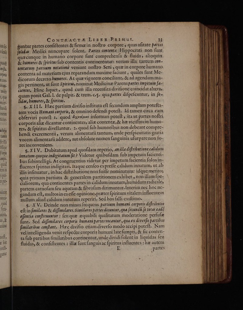 um [ez b ole B poted | mf. DE Kcon. E holy | que | aur: | Indi B am E DI Cof- H [| i uif tum 3 lil B que Dans (mpt. quad. | temi spe | JE ut a one | Yn oet, € u,&amp; Ln AXUJe CouTrRACTE LiskER PRrIMus. 33 guntur partes confiftentes &amp; firme in noftro corpore , quas ufitate partes folidas. Medici nuncupare folent, Partes contente . Hippocrati non funt uecunque in humano corpore funt comprehenía &amp; fluida, alioquin &amp; humores &amp; fpiritus (ub contentis continerentut: verum illa. tantum con. tentarum partium motationé veniunt noflro Seni , quz in corpore humano contenta ad materiam ejus reparandam maxime faciunt , quales funt Me- dicorum decreto humores. At que vigorem conciliant; &amp; ad agendum ma- gis pertinent, ut funt Spiritus, nominat Medicinz Parenspartes impetum fa- cientes, Elinc liquet quod cum illa recenfita divifioné coincidat altera; quam ponit Gal. l. de palpit. &amp; trem, c.5. qua partes difpefcuntur, in fo- lidas, bumoves, &amp; fpiritus. $. X ILI. Hzc partium divifio inflituta eft fecundum amplam potefta- tem vocis Humani corporis, &amp; omnino defendi poteft. Id tamen circa eam obfervari poteft 1. quod xezipes informari poteft ita ut partes noftri corporis aliz dicantur continentes, aliz content, &amp; hz viciffimin humo- res, &amp; fpiritus divellantur. 2. quod fub humoribus non debeant compre- hendi excrementii, verum alimentarii tantum; unde perfpicuitatis gratia vocem alimentarii addere, autabfolute nomen fanguinis ufurpare non Ío- ret inconveniens. S. XI V. Dubitatum apud quofdam reperio, 4nilla diffributione calidum innatum quoque indigitatum (it ? Videtur quibufdam fub impetum facienti- bus fuübintelligi. At congruentius videtur per impetum facientia folos in- fluentes fpiritus indigitari. Itaque cenfeo expreffe calidum innatum; ut ab illis infinuatur , in hac diftributione non fuifle nominatum: idque merito; quia primam partium &amp; generalem partitionem exhibet , non illam fpe- cialiorem; qua continentes partes in calidum innatum,humidum radtcale; partem carnofam feu aqueam &amp; fibrofam dirimuntur. [Interim nec hoc ne- andum eft, multosin ea effe opinione;preter fpiritum vitalem influentem nullum aliud calidum innatum reperiri. Sed hos falli exiltimo. s. X V. Deinde non minus frequens partium bunani corporis diftributio eft in fimilares &amp; diffimilaves. Similares partes dicuntur, qua fecundu fe totas cadé effeutia conftituuntur : Íeu qua equabili qualitatum moderatione perfufae funt. Sed. diffimilares corporis humani partes vocantur ,qua ex diverfis partibus fimilavibus conflant.. Hec divifio ctiam diverfo modo accipi potcft. Nam velintelligenda venit refpe&amp;u corporis humani late fumpti, &amp; fic conten- ta fub partibus (imilaribus continentur, unde dividi folentin liquidas feu fluidas, &amp; confiftentes : illa funt fanguisac fpiritus influentes : hz autem . partes