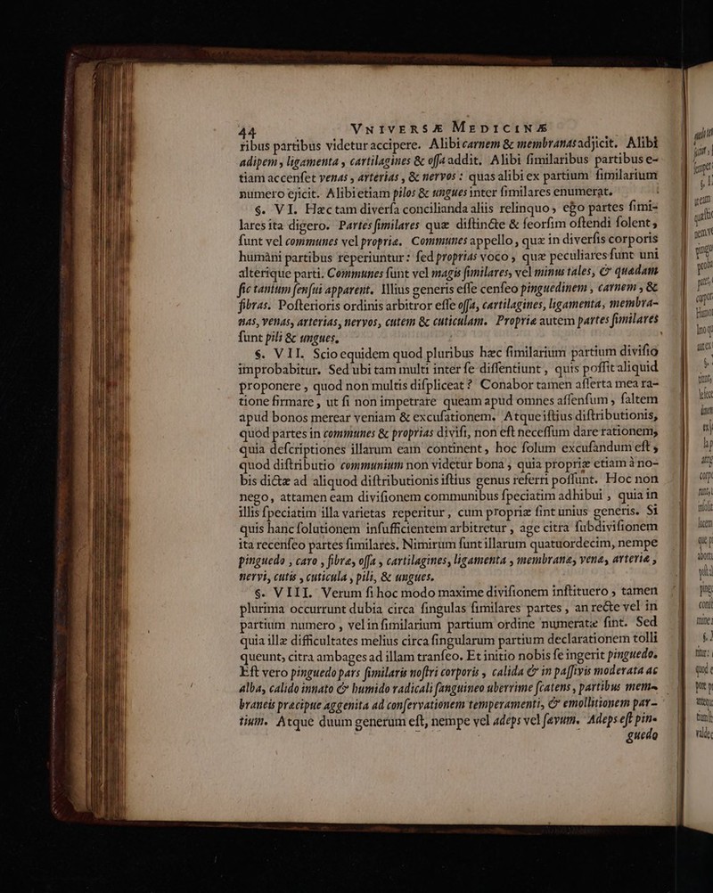 fibus partibus videturaccipere. Alibicarmem &amp; membranasadjicit. Alibi adipem y ligementa y cartilagines &amp; offa addit. Alibi fimilaribus partibus e- tiam accenfet vends , arterias , &amp; nervos : quasalibiex partium. fimilarium numero ejicit. Alibietiam pilos &amp; ungues inter fimilares enumerat. $. VI. Hactam diverfa concilianda aliis relinquo, eo partes fimi- laresita digero. Partesfimilares que diftin&amp;e &amp; feorfim oftendi folent; funt vel communes vel proprie.. Commtuties appello , qux in diverfis corporis huimàni partibus reperiuntur : fed proprias voco , quz peculiares funt uni alterique parti. Communes funt vel magis funilares, vel minu tales, € quadam. fic tantum femfui apparent. Milius generis effe cenfeo pinguedinem , carnem , &amp; fiiras. Pofterioris ordinis arbitror effe offa, cartilagines, ligamenta, membra- funt pili &amp; ungues, $. VII. Scioequidem quod pluribus hzc fimilarium partium divifig inprobabitur. Sed'ubi tam multi inter fe diffentiunt , quts poffit aliquid proponere ; quod non multis difpliceat ? Conabor tamen afferta mea ra- tione firmare , ut fi non impetrare queam apud omnes affenfum ; faltem apud bonos merear veniam &amp; excufationem. Atque iflius diftributionis, quod partes in communes &amp; proprias divift, non eft neceffum dare rationem, quia defcriptiones illarum eam continent hoc folum excufandum eft , quod diftributio cemmtuniuti non videtur bona ; quia propriz etiam à no- bis di&amp;z ad aliquod diftributionis iftius genus referri poffunt. Hoc non nego, attamen eam divifionem communibus fpeciatim adhibui , quia in illis fpeciatim illa varietas reperitur, cum propriz fint unius generis. Si quis hanc folutionem infufficientem arbitretur , age citra fubdivifionem ita recenfeo partes fimilares. Nimirum funtillarum quatuordecim, nempe pinguedo , caro , fibre, offa , cartilagines, ligamenta , membranas vena; arteria , neryi, cutis , cuticula , pili, &amp; ungues. $. VIII. Verum fi hoc modo maxime divifionem inftituero ; tamen plurima occurrunt dubia circa fingulas fimilares partes , an rete vel in partium numero , velinfimilarium partium ordine numerate fint. Sed quia ill difficultates melius circa fingularum partium declarationem tolli queunt, citra ambages ad illam tranfeo. Et initio nobis fe ingerit pinguedo, Eft vero pinguedo pars fimilaris nofti corporis , calida € in pa[fivis moderata ac alba, calido innato C bumido radicali fanguineo uberrime fcatens , partibus metn braneis precipue aggenita ad con[ervationem temperamenti, C emollitionem pav - tiui. Atque duum generum eft, nempe vel adeps velfevum. Adeps eft vs guedo | | ai [] d T [ yam gu gem vt pe p 7f (p Fumo lip Du Corp Tun molt lice  p A0Ottl a yia js conii ilg