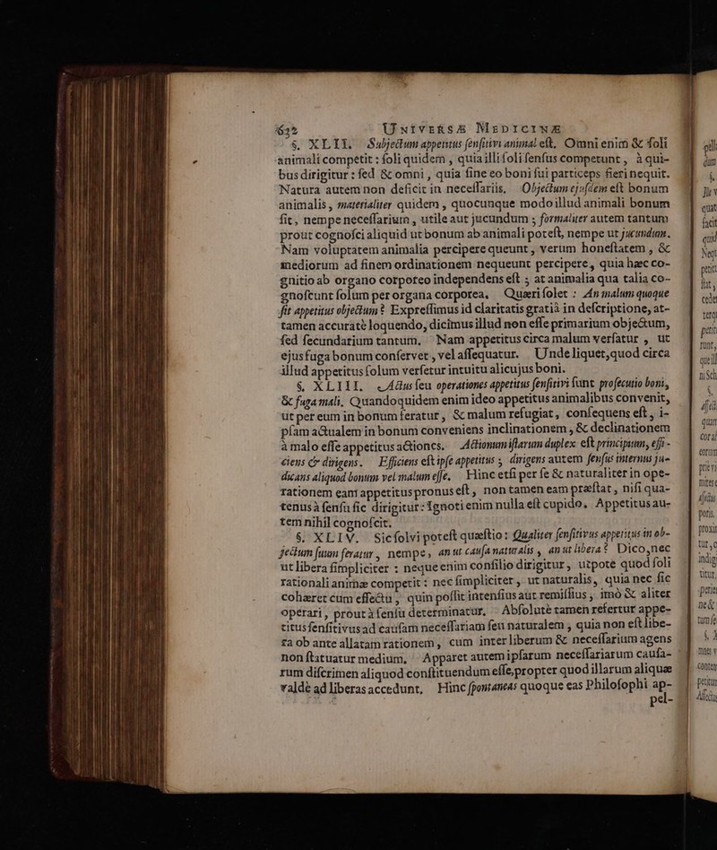 635 ÜUetvrhsE MrprciwE $&amp;. XLI. JSabedum appentus fenfitivi animal eft, Owmni enim &amp; foli animali competit : foli quidem , quiaillifolifenfus competunt , àqui- bus dirigitur : fed 8 omni , quia fine eo boni fui particeps fieri nequit. Natura autem non deficit in neceffariis, — Objeclum ejfdem eft bonum animalis , satetialiter quidem , quocunque modoillud animali bonum fit, nempe neceffariur , utile aut jucundum ; formaliter autem tantum prout cognofci aliquid ut bonum ab animali poteft, nempe ut jucundum. Nam voluptatem animalia percipere queunt , verum honeftatem , &amp; inediorum ad finem ordinationem nequeunt percipere, quia haec co- gnitio ab organo corporeo independens eft ; at animalia qua talia co- enofcuntíolum perorgana corporea, —Quarifolet : Zn malum quoque fit appetitus objecum ? Expreffimus id claritatis gratià in defcriptione, at- tamen accurate loquendo, dicimus illud non effe primarium obje&amp;um, fed fecundarium tantum, ^ Nam appetitus circa malum verfatur , ut ejusfuga bonum confervet , vel affequatur. Unde liquet;quod circa illud appetitus folum verfetur intuitu alicujus boni. | &amp; XLIIL «ZAdusfeu operationes appetitus fenfirivi fant. profecutio boni, &amp; faga mali, Quandoquidem enim ideo appetitus animalibus convenit, utpereum in bonumferatur, &amp; malum refugiat, coníequens eft, i- píam aGualem in bonum conveniens inclinationem , &amp; declinationem à malo effe appetitus actioncs. Ationum iflarum duplex. eft principium, eff - ciens c dirigens. — Efficiens eftipfe appetitus . dirigens autem fenfus internus ju- dicans aliquod bonum vel malum e[Je. Hinc etfi per fe &amp; naturaliterin ope- rationem eant appetituspronuseft , non tamen eam preftat, nifi qua- tenusà fenfu fic dirigitur: Ignoti enim nulla eft cupido, Appetitusau- tem nihil cognofcit. $. XLIV. Sicfolvi poteft quaeftio: Qualiter fenfitivus appetitus in ob- jectum fuum feratur , nempe, «nut cau(anaturalis , anui liberat. Dico,nec ut libera fimpliciter : neque enim confilio dirigitur, uipote quod foli rationali anirhze competit : nec fimpliciter , ut naturalis, quia nec fic coharer cum effe&amp;u , quin poffit intenfius aut remiílius , imó &amp; aliter operari , prout à fenfu determinatur. Abfolute tamen refertur appe- titusfenfitivusad caufam neceffariam feu naturalem , quia non eftlibe- ta ob ante allatam rationem, cum interliberum &amp; neceffarium agens nonítituatur medium, | Apparet autem ipfarum neceffariarum caufa- rum difcrimen aliquod conftituendum effe propter quod illarum aliquae valdé adliberasaccedunt, Hinc fpont4me4s quoque eas Philofophi sp- o pel- Jl facit quid Net petit lit, cede ttg pat: Tünt, qieil nich y 4t quan Cof 3j eorum prin foltes: iiti poris proxi üt, iMig titur, pae n&amp; tumfe » nes Y petitum