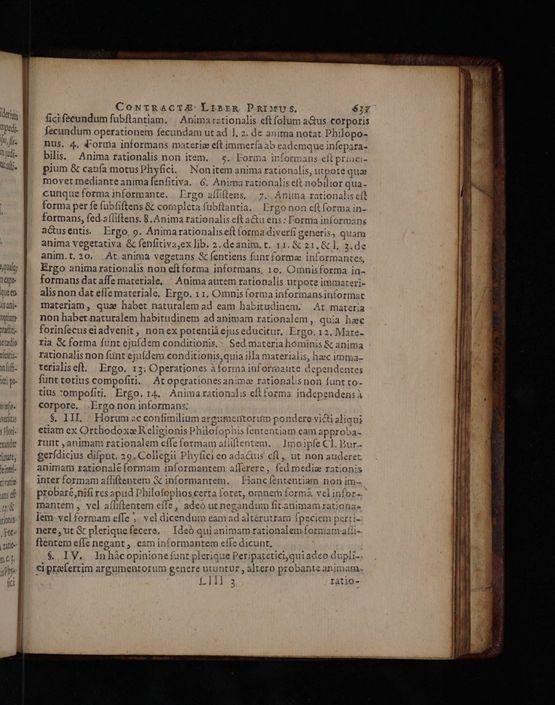 bulo, 1 6Qpt- queen. llfafjj Oran rali- letedio entia. onlufh- iri p itf. veritas t loti- xandat line, leinte- qvata an d nov je V itjons 1,61 yy Ó—— M I E PR cte — m CoNrTRACIZ Lrsrrzg DPnIMUSs. 622 ficifecundum fubflantiam. | Anima rationalis eft folum a&amp;us corporis fecundum operationem fecundam ut ad ], 2. de anima notat philopo- nus. 4, «orma informans materia eft immerfía ab eademque infepara- bilis. Anima rationalis non item. 5.. Forma informans eft princi- pium &amp; caufa motusPhyfici. Nonitem anima rationalis, utpote quae movet mediante animafenfitiva. 6. Animarationalis eft nobilior qua- cunqueformainformante. rgo aíliftens, 7. Anima rationalis eft forma per fe fubfiftens &amp; completa fubftantia. E rgo non eft forma in- formans, fed a(liftens. 8. Anima rationalis eft a&amp;u ens: Forma informans actusentis. Ergo, 9. Animarationaliseft forma diver generis, quam anima vegetativa &amp; fenfitiva,ex lib. 2.deanim.t. 11. &amp; 21, &amp; l, 3. de anim.t, 20. ^Át.anima vegetans &amp; fentiens funt forma informantes, Ergo animarationalis non eftforma informans, 10. Omnisforma in- formans dat affe materiale, / Anima autem rationalis utpote immateri- alis non dat effe materiale. Ergo. 1 1, Omnis forma informansinformat materiam, quae habet naturalem ad eam habitudinem. At materia non habetnaturalem habitudinem ad animam rationalem ,. quia heec forinfecuseiadvenit , nón ex potentià ejuseducitur, Ergo. 12. Mate- ria &amp; forma funt ejufdem conditionis, - Sed materiahóminis &amp; anima rationalis non ftint ejufdem .conditionis,quia illa materialis, haec imma- terialiseft. — Ergo. 15. Operationes à forma informaute dependentes funt totius compofiti. At operationes animae rationalis non funt to- tius -ompofiti, Ergo. 14. Animarationalis eft forma independensà corpore. .Ergo non informans: $. IIL./.. Horum acconfimilium argumentorirm pondere victi aliqui etiam ex Orthodox» Religionis Philofophis fententiam eam approba- runt animam rationalem effe formam aíüftentem. | 1moipfe Cl. Bur- gerídicius difpnt. 29. Collegii Phyfici eo ada&amp;us eft ,, ut non auderec animam rationaleformam informantem aflerere, fed medize rationis inter formam afliftentem 3c informantetn. | Hancfententiam non im- probare,nifi rcs apud Philofophos certa foret, oranem formà vcl infor-- mantem , vel aíliftentem effe, adeó ut negandum fit.animam rationa- lem- vel formam effe ;. vel dicendum eam ad altéruttam fpeciem perti- nere, ut &amp; pleriquefecere. | Ideó qui animam rationalem formam afii- flentem effe negant , eam informantem effe dicunt, $. IV. Inhàcopinionefunt plerigue Peripatetici,quiadeo dupli-. ci prefertim argumentorum genere utuntur , altero probante animam.