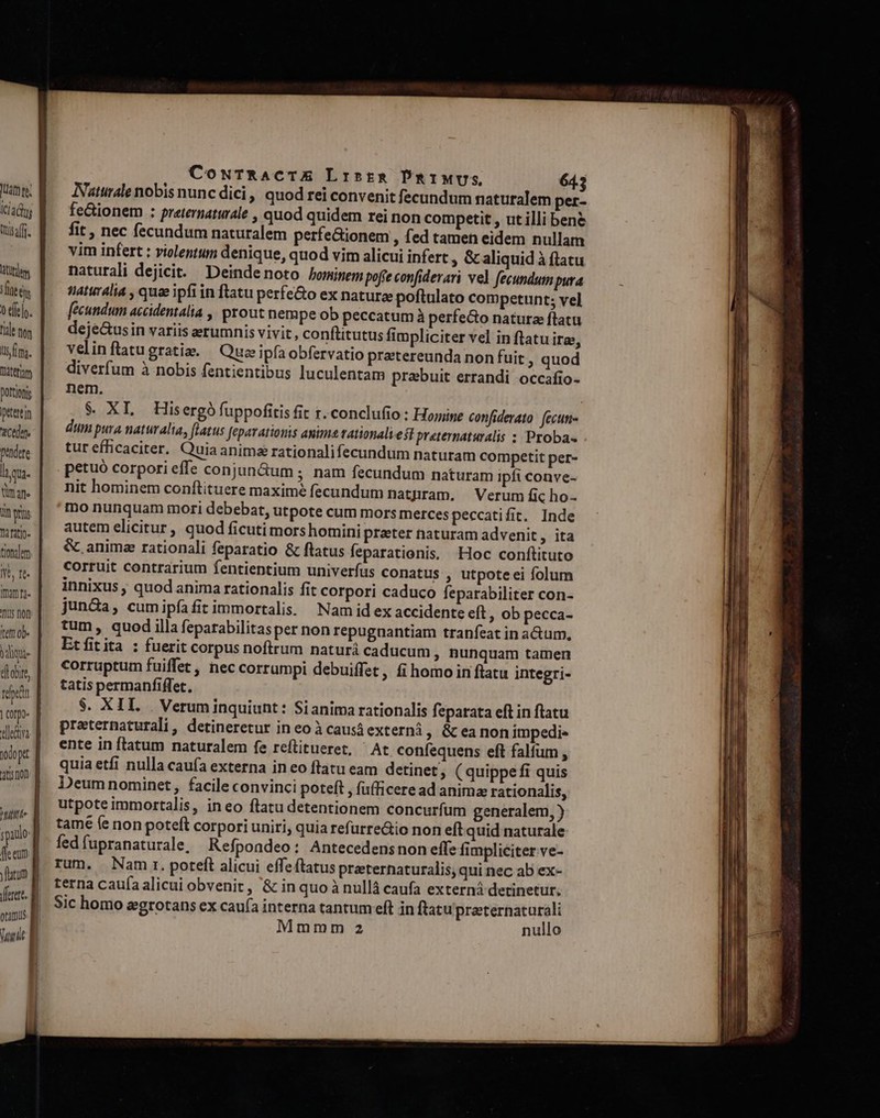 [3t te; Icadns Qisaffi. tdem neis 0 fíelo. l'ile non uim. terim Dottiojs etertin Cte pendere laque Wn afe iin ers Ti fatig- tiono]em Nt, rt- Imam nr- us fon ttem ob- que diobire, repa corpo sllediva. ] odo pt ation htt ypaulo: ffe eum yatum Wunde B CowTRACTE Lristg PRIMUS 3 Naturale nobis nunc dici, quod rei convenit fecundum naturalem per- fe&amp;ionem : preternaturale , quod quidem rei non competit , ut illi bene fit , nec fecundum naturalem perfeGionem , fed tamen eidem nullam vim infert : violentum denique, quod vim alicui infert » &amp;aliquid à flatu naturali dejicit. Deindenoto hominem pofíe confiderari vel fecundum pura naturalia , qua ipfi in ftatu perfe&amp;o ex natura poftulato competunt; vel fecundum accidentalia ,, prout nempe ob peccatumà perfeGo natura flatu deje&amp;usin variis erumnis vivit, conftitutus fimpliciter vel in ftatu ira, velinftatugratis. — Que ipfaobfervatio pretereunda non fuit , quod diverfum à nobis fentientibus luculentam prebuit errandi occafio- nem. | $ XL Hisergófuppofitis fit r. conclufio : Hone confiderato. fecun dum pura naturalia, flatus feparationis anima tationali est preternaturalis :: Proba- tur efficaciter. Quia anima rationalifecundum naturam competit per- petuó corpori effe conjun&amp;um ; nam fecundum naturam ipfi conve- nit hominem conftituere maxime fecundum natnram. — Verum fic ho- mo nunquam mori debebat, utpote cum mors merces peccatifit. Inde autem elicitur, quod ficuti mors homini prater naturam advenit, ita &amp;. anime rationali feparatio &amp; flatus feparationis. Hoc conftituto corruit contrarium fentientium univerfus conatus , utpote ei folum innixus ; quod anima rationalis fit corpori caduco feparabiliter con- jun&amp;a, cumipfíafit immortalis. Nam id ex accidente eft ; ob pecca- tum, quod illa feparabilitasper non repugnantiam tranfeat in a&amp;um, Etfitita : fuerit corpus noftrum naturà caducum , Bunquam tamen corruptum fuiffet, nec corrumpi debuiffet, fi homo in flatu integri- tatis permanfiffet. $. XIL. . Verum inquiunt : Si anima rationalis feparata eft in flatu preternaturali, detineretur in eo à causá externà, &amp;teanon impedi» ente in flatum naturalem fe reflitueret, ^ At confequens eft falfum , quia etfi nulla caufa externa in eo ftatu eam detinet, (quippe fi quis Deum nominet, facile convinci poteft , fufficeread animae rationalis, utpoteimmortalis, ineo flatu detentionem concurfum generalem, ) tamé fe non poteft corpori uniri, quia refurre&amp;io non eft quid naturale fed fupranaturale, Refpondeo: Antecedensnon effe fimpliciter ve- rum. Nam. poteft alicui effeftatus praternaturalis, qui nec ab ex- terna caufa alicui obvenit , &amp; in quo à nullà caufa externá detinetur. Sic homo egrotans ex caufa interna tantum eft in ftatu preternaturali Mmmm 2 nullo