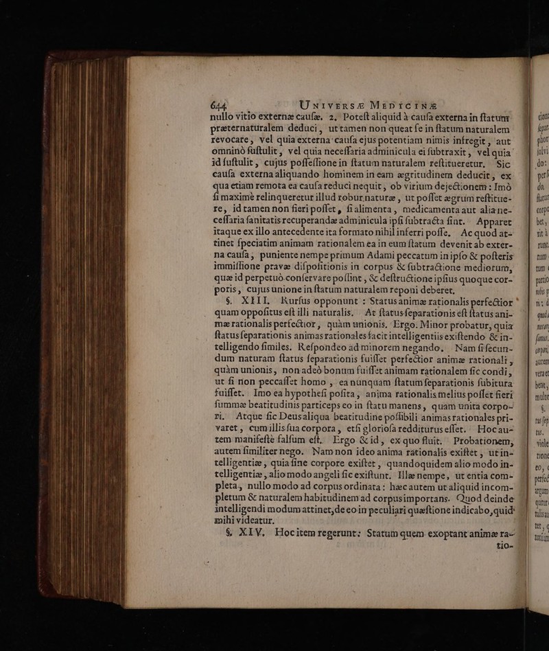 nullo vitio externz caufz, 2, Poteftaliquid à caufa externa in flatumr praternaturalem deduci, uttamen non queat fe in ftatum naturalem revocare, vel quia externa caufa ejus potentiam nimis infregit , aut omninó füftulit, vel quia neceffaria adminicula ei fübtraxit, velquia' idfuftulit , cujus poffeíTione in ftatum naturalem reftitueretur, Sic caufa externaaliquando hominem in eam aegritudinem deducit, ex qua etiam remota ea caufa reduci nequit , ob virium dejectionem : Imó fi maxime relinqueretur illud robur natura , ut poffet egrum reftitue- re, id tamen non fieripoffet, fialimenta, medicamenta aut aliane- ceffaria fanitatis recuperanda adminicula ipfi fubtra&amp;ta fint. — Apparet itaque ex illo antecedente ita formato nihilinferri poffe, Acquod at- tinet fpeciatim animam rationalem ea in eum flatum devenit ab exter- na caufa ,, puniente nempe primum Adami peccatum inipfo &amp; pofteris immiífione pravae difpofitionis in corpus &amp; fübtra&amp;tione mediorum, qua id perpetuó-confervare po(lint , &amp; deftru&amp;ione ipfius quoque cor- poris, cujus unione in ftatum naturalem reponi deberet, $. XIII. Rurfus opponunt : Statusanima rationalis perfe&amp;ior quam oppofitus eft illi naturalis. « At flatusfeparationis eft ftatusani- maze rationalisperfe&amp;ior, quàm unionis, Ergo. Minor probatur, quia flatus feparationis animas rationales facit intelligentiisexiftendo &amp; in- telligendo fimiles. Refpondeo ad minorem negando. | Nam fifecun- dum naturam ftatus feparationis fuiffet perfectior animze rationali , quàm unionis, nonadeó bonum fuiffst animam rationalem fic condi, ut fi rion peccaff:t homo , eanunqaam ftatumfeparationis fübitura fuiffet. Imo ea hypothefi pofita, anima rationalis melius poffet fieri fummee beatitudinis particeps eo in ftatu manens, quam unita corpo- ri. Atque fic Deusaliqua beatitudine poffibili animasrationales pri- varet, cumillisfua corpora, etfigloriofa reddituruseffet. ^ Hocau- tem manifefle falfum eft, Ergo &amp;id, exquo fluit. Probationem, autem füniliter nego. Namnon ideo anima rationalis exiftét , utin- telligentize , quiafine corpore exiftet , quandoquidem alio modo in- telligentia , aliomodo angeli ficexiftunt. Ille nempe, utentia com- pleta, nullo modo ad corpus ordinata : hac autem ut aliquid incom- pletum &amp; naturalem habitudinem ad corpusimportans. Qtuod deinde intelligendi modum attinet; de eo in peculiari quaftione indicabo, quid: mihi videatur. $&amp; XIV. EHlocitemregerunt; Statum quem exoptant animae ra tio- partc 09i p ns d qui, Nt. fami. (np aucem verae bent, multe S tu ft) ti. viole t10/€ quitur |