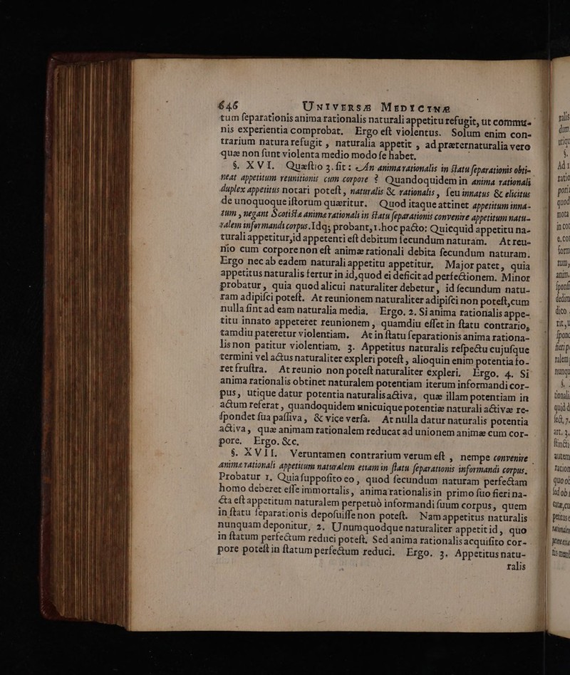 tum feparationis anima rationalis naturali appetitu refupit, ut commu. nis experientia comprobat. Ergo eft violentus. Solum enim con- trarium naturarefugit , naturalia appetit , ad preeternaturalia vero qua non fünt violenta medio modo fe habet, $. XVI. Quaefto 3.fit : «4n animarationalis in atu féparationis obti- neat appetitum veunitionis cum corpore ?. Quandoquidem in anima rationali duplex appetitus notari poteft , naturalis &amp; rationalis , (eu innarus &amp; elicitus de unoquoque iftorum quaeritur. Quod itaque attinet appetitum inna- tum y negant Scotisis anima rationali in latu feparationis convenire appetitum natu talem nformandycorpus.Tdqs probant, 1.hoc pa&amp;o: Quicquid appetitu na- curali appetiturjid appetenti eft debitum fecundum naturam. — At reu- Hio cum corporenon eft animz rationali debita fecundum naturam, Ergo necab eadem naturali appetitu appetitur, Majorpatet, quia appetitus naturalis fertur in id,quod ei deficit ad perfe&amp;ionem. Minor probatur, quia quod alicui naturaliter debetur, idíecundum natu- ram adipifci poteft. At reunionem naturaliter adipifci non poteft,cum nulla fint ad eam naturalia media, Ergo. 2. Si anima rationalis appe- titu innato appeteret reunionem , quamdiu effet in flatu contrario, tamdiu pateretur violentiam. — At in flatu f. eparationis anima rationa- lisnon patitur violentiam, 3. Appetitus naturalis refpe&amp;u cujufque termini vel a&amp;us naturaliter expleri poteft , alioquin enim potentia fo- retfruflra. Arreunio non poteft naturaliter expleri. Ergo. 4. Si anima rationalis obtinet naturalem potentiam iterum informandi cor- pus, utique datur potentia naturalisaGiva, quae illam potentiam in actum referat , quandoquidem unicuique potentie naturali a&amp;ivae re- fpondetíuapaffiva, &amp; viceverfa. Acrnulla datur naturalis potentia aciva, qua animam rationalem reducat ad unionem anima cum cor- pore. Ergo. &amp;c. Anima vationali appetitum naturalem etam in flatu feparationis informandi Corpus , Probatur r, Quiafuppofitoeo , quod fecundum naturam perfectam homo deberet effe immortalis, animarationalisin primo fto fieri na- €ta eft appetitum naturalem perpetuó informandi fuum corpus, quem in ftatu feparationis depofuiffenon poteft. Namappetitus naturalis nunquam deponitur, 2. Unumquodque naturaliter appetit id , quo pore poteft in flatum perfe&amp;um reduci, Ergo. 3. Appetitusnatu- ralis vilis dum utiqt $ Àdi tatio pori quod mota in Cot e, Ol form tum, anim. fponf dedim fit, Ipon freti p ralem nung: Ó. tionali quid kG, ». at, 3, fn&amp;i Tation quo ol td ob Gt. petas: | Minn | Jtt