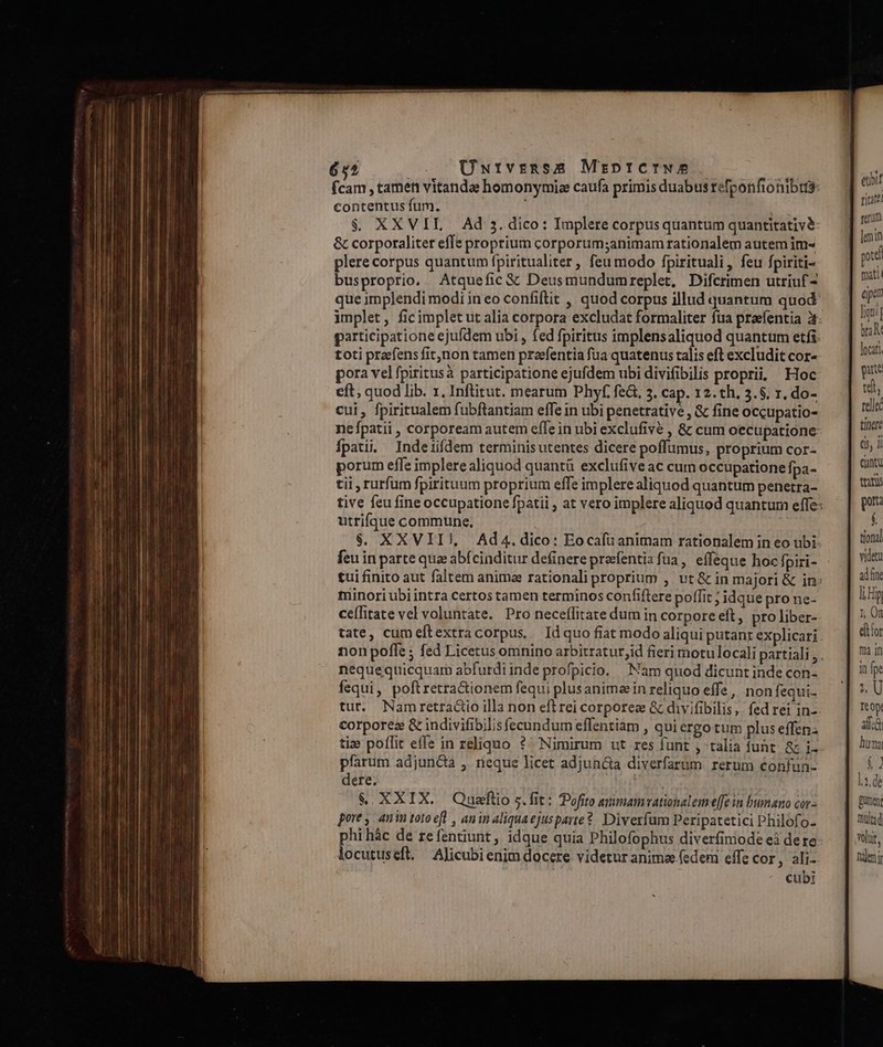 6s Üutvznss MrptfCIWw A Pie. (cam , tamen vitanda homonymize caufa primis duabus refponfionibis contentus fum. $. XXVIL . Ad 5. dico: Implere corpus quantum quantitativ &amp; corporaliter effs proprium corporum;animam rationalem autem im- plere corpus quantum fpiritualiter , feu modo fpirituali, feu fpiriti- busproprio. Atquefic &amp; Deusmundumreplet. Difcrimen utriuf- que implendi modi in eo confiftit ,' quod corpus illud quantum quod participatione ejufdem ubi , fed fpiritus implensaliquod quantum etfi toti praefens fit,non tamen pravfentia fua quatenus talis eft excludit cor- nefpatii , corpoream autem efle in ubi exclufive , &amp; cum occupatione Ípati. Indeiiífdem terminisutentes dicere poffumus, proprium cor- porum effe implere aliquod quantü exclufive ac cum occupatione fpa- tii , rurfum fpirituum proprium effe implere aliquod quantum penetra- utrifque commune, $. XXVII), Ad4.dico: Eocafuanimam rationalem in eo ubi feu in parte qua abfcinditur definere prefentia fua, effeque hoc, piri- minori ubi intra certos tamen terminos confiftere poffit ; idque prone- ceíTitate vel voluntate. Pro neceífitate dum in corpore eft, pro liber- tate, cumeftextracorpus, Idquo fiat modo aliqui putant explicari non pofle ; fed Licetus omnino arbitratur,id fieri motu locali partiali, nequequicquam abfurdi inde profpicio. Nam quod dicunt inde con- fequi, poftretractionem fequi plusanimein reliquo effe, non fequi- tur. Namretractio illa non eft rei corporez &amp; divifibilis,. fed rei in- corporez &amp; indivifibilis fecundum eflentiam , qui ergo tum plus effen. ti» poflit effe in reliquo ?^ Nimirum ut res funt , talia funt. &amp; i- pfarum adjuncia , neque licet adjuncta diverfarum rerum confun- dere. | &amp;. XXIX. Quaftio 5. fit: Pofito avimamvationalem effe in bumano cor- pore , anin toto efl , anin aliquaejusparte?- Diverfam Peripatetici Philofo- phihác de refentiunt, idque quia Philofophus diverfiniode eà dere locutuseft. — Alicubi enim docere videtur animae.fedemrn effe cor, ali- cubi eubit titatt serm lin pod füati epar ligni br M pate tinere (s, i Cantu taris por: D tional videt ad fine n punen mult; volt, hdemjr