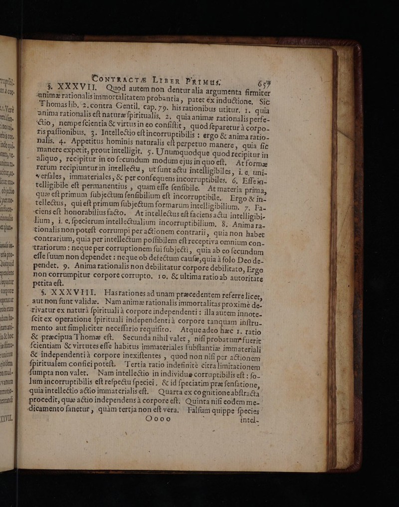 Toistor Ihdeqi Ttt ve. Teen itta fid ooo [DAL induere itonalis atu indiilte Quiuid pendens Áegüitüt torpore opttatut rox cum dum li itmafli j choc elim ticum eum nme vamum ymotit. ventandi À Cowr&amp;RaAcTE Lrsrm PmpIMUg 659 T8 XXXVII, Quod autem non dentur alia argumenta firmiter per ds calitatem probsntia , patet ex indu&amp;ttone, Sic - qomas ib. 2, contra Gentil, cap. 79. hisrationibus utitur, 1, quia anima rationalis eft naturzpiritualis, 2, quiaanimz rationalis perfe- €tio, nempefcientia &amp; virtusin eo confiftit » quod feparetur à corpo- rispaflionibus, 5. Intelle&amp;io eft incorruptibilis : ergo G&amp; anima ratio- nalis 4. Appetitus hominis naturalis eft perpetuo manere, quia fic manere expetit, prout intelligit, 5. Unumquodque quod recipitur in aliquo, recipitur in eo fccundum modum ejusinquoeft, Atforma rerum recipiunturin intelle&amp;u , utfunta&amp;u intelligibiles, i, e uni- verfales, immateriales ,&amp; per confequensincorruptibiles, 6, Effein- telligibile eft permanentius , quam effe fenfibile. Atmateria prima, quz eft primum fübje&amp;um fenfibilium eft incorruptibile. Ergo&amp; in- telle&amp;us, quieft primum fübje&amp;um formarum intelligibilium. 7. Fa- cienseft honorabiliusfa&amp;o. ^ Atintelle&amp;tus ef faciens actu intelligibi- lium, i, e. fpecierum intelle&amp;ualium incorruptibilium, 8. Animara- tionalisnon poteft corrumpi per actionem contrari, quianon habet contrarium, quia per intellectum poffibilem eft Ieceptiva omnium con- trariorum : neque per corruptionem fui fubje&amp;i, quia ab eo fecundum effe (uum non dependet : neque ob defe&amp;tum caufa quia à folo Deo de. pendet. 9. Animarationalis non debilitatur corpore debilitato, Ergo noncorrumpituz corporecorrupto, ro, &amp;cultimaratio ab autoritate petita eft. $. XXXVIII. Hastationesad unam praecedentem referre licet, aut non funt valide. Namanimz rationalis immortalitas proxime de- rivatur ex naturà fpiritualià corpore independenti : illa autem innote.- Ícit ex operatione fpirituali independentià corpore tanquam inftrnu- mento aut fimpliciter neceffario requifito. Atqueadeo hzc r. ratio &amp; precipua Thomz eft, Secunda nihil valet , nifi probatum*fuerit fcientiam &amp; virtuteseffe habitus immateriales fubftantiz immateriali &amp; independentià corpore inexiftentes , quod non nifi per a&amp;ionem fpiritualem conficipoteft. Tertia ratio indefinite citra imitationem fumptanon valet, ^ Namintelle&amp;io in individue corruptibilis eft : fo. ]um incorruptibilis eft refpe&amp;u fpeciei, &amp; id [peciatim pra: fenfatione, quia intellectio a&amp;io immaterialiseft. — Quarta ex cognitioneabftrada procedit, que a&amp;io independensà corporeeft. Quinta nifi eodem me- dicamento fanetur, quàm tertjanon eftvera, Falfüm quippe fpecies Oooo intel-