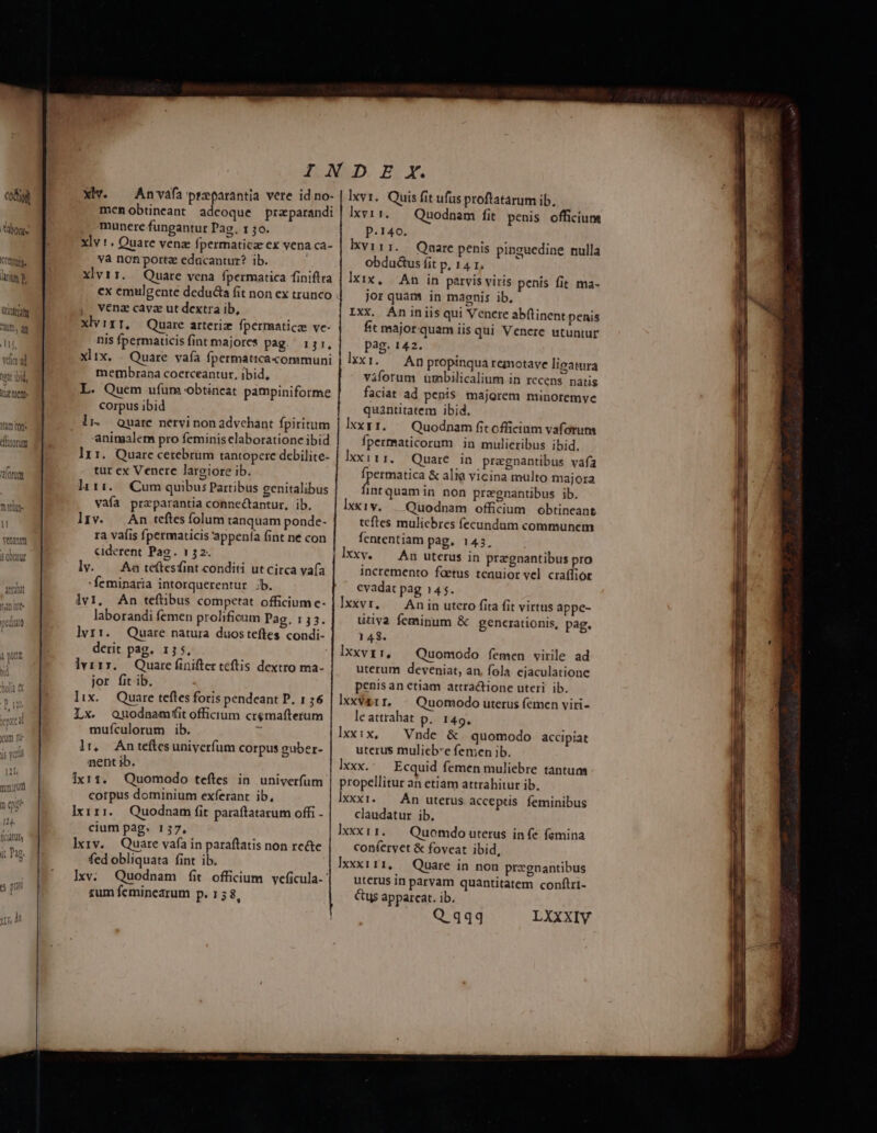 intra m, qq vía ad oit bid M n Lu DuC 1m Cot MULDOTUT 0fUL Xv. — Anvafa preparantia vere id no- mcn obtineant adeoque praparandi munere fungantur Pag. 130. xlv 1 . Quare vena fpermaticze ex vena ca- va non porte edacantur? ib. xlvi. — Quare vena fpermatica finiftra cx emulgente deducta fit non ex trunco ,. vena cavz ut dextra ib, xlvirr, Quare arteriz fpermaticz ve- nis fpermaticis fint majores pag. 151, xlix. |. Quare vafa fpermaticacommuni membrana coerceantur, ibid, L. Quem ufum obtineat pampiniforme corpus ibid li. Quare nervi nonadvchant fpiritum aninaalem pro feminis claboratione ibid lx 1. Quare cerebrum tantopere debilite- tur ex Venere largiore ib. liri... Cum quibus Partibus genitalibus vaía praparantia connectantur, ib, l]Iv. An teftes folum tanquam ponde- ra vaíis fpermaticis 'appenía fint ne con Ciderent Pag. 152. lv. — Aa te(tesfint conditi ut circa vafa :feminaria intorquerentur :b. lvi, An teftibus competat officium e- laborandi femen prolificam Pag. 133. lyvri. Quare natura duosteftes condi- derit pag. 15 5, lviry. Quare finifter teftis dextro ma- jor fit ib. lix. Quare teftes foris pendeant P. 1 56 Ix. Quodnamfitofficium cremafterum mufículorum ib. ^i lr, Antefítesuniyerfum corpus guber- nent ib. ixr1. Quomodo teftes in. univerfum corpus dominium exferant ib, lxiri.. Quodnam fit paraítatarum offi - cium pag. 137, lxiv. Quare vafa in paraftatis non re&amp;e fed obliquata fint ib. Ixv. Quodnam fíit officium veficula-: rum feminearum p.158, Ixvr. Quis fit ufus proftatarum ib, lxvi1..— Quodnam fit penis officium p.140. ÓIxvirr. / Quare penis pinguedine mulla obductus fit p, 14 r, xix, An in patvis viris penis fit ma- jor quam in magnis ib, Ixx. Aniniis qui Venere abftinent penis ft majorquam iis qui Venere utuntur pag. 142. lxxi. — An propinqua remotave ligatura viforum umbilicalium in recens natis faciat ad penis majorem minoremvye quantitatem ibid, lxxy1. — Quodnam fit officium vaforum fpermaticorum in mulieribus ibid. Ixx 11 1. Quare in pragnantibus vafa fpermatica &amp; alia vicina multo majora year non pregnantibus ib. lxxiv. — Quodnam officium. obtineant tcftes muliebres fecundum communem fententiam pag. 1435. lxxv. — An uterus in pragnantibus pro incremento faetus tenuior vel craffior evadat pag 145. Ixxvr, — Anin utero fita fit virtus appe- ütiya feminum &amp; generationis, pag, 148. Ixxvr:, — Quomodo femen virile ad uterum deveniat, an, fola cjaculatione penis an etiam attractione uteri. ib. Ixxva1 r. Quomodo uterus femen viri- le attrahat p. 149. lxxi:ix — Vnde &amp; quomodo accipiat uterus mulieb'e femen ib. Ixxx. Ecquid femen muliebre tantum propellitur an etiam attrahitur ib. lxxxi. — Án uterus acceptis feminibus claudatur ib. lxxx t 1. Quomdo uterus in (e femina conferyet &amp; foveat ibid, ]xxx111, — Quare in non pregnantibus uterus in parvam quantitatem conftri- Cus apparcat. ib. Q qqq LXXXIV