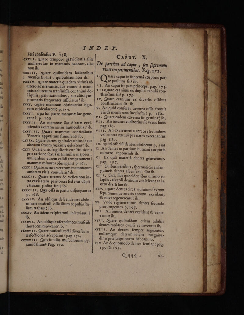 teri eonfenfus P. 158, €XX11. Quare tempore graviditatis aliae mulieres lac in mammis habeant, alix non ib. «xxrII, Quare quibufdam la&amp;antibus F menfes fluant, quibufdam non ib, €Xx1V. Quare materia quadam vitiofa ab utero ad mammas, aut contra à mam- mis ad uterum tranfímiffa cor animi de- liquiis , palpitationibus , aut aliis fym- ptomatis frequenter afficiatur? ib. '€XXv, Quarc mamme obtinucrint figu- ram orbicularem? p.r$o. CXXVI. Qua fui parte mamme lac genc- rent? p. 160 ; 'eXXV11. Án mammz fint dicatz exci- piendis excrementitiis humoribus ? ib, cxxvi1r, Quare mammae conticctatz Veneris appetitum ftimulent? ib, cxXIX, Quare partes genitales unius fexus alteaum fexum maxime dele&amp;ent? ib, cxxx Quare viris frigidioris conftituticnis pro ratione fexus mammillae majores , mulieribus autem calidi temperamenti mammza minorcs obtingant? p 161. cxxx 1, Quare natura verarum mammarum umbram viris contulerit? ib. CxxX11. Quare uterus &amp; vefíica non in- tra cayitatem peritonzi fed ejus dápli- caturam pofita fint? ib. «xxx 1 11, Qua offa in partu difjungantur p. 166. cxxx v. Án oblique defcendentes abdo- minen mufculi offa ilium &amp; pubis für- fum trahant? ib. cxxxy Aniidem refpiratoni inferyiant ? ib. cxxxvr, Anobliqueafcendentes mufculi thoracem moveant? ib. €Xxxv 11. Quare mufículi re&amp;i diverfas in- teríectiones acceperint? pag 171, exxxvrii Quis fit ufus mufculorum py- ramidalium? Pag, 172. CaPur. X, De partibus ad caput ,. feu fupremum ventvem pertinentibus, Pag, 172. I Q uare caput in fupremá cOrporis pat- te pofitum fit? 1b. 1I. An caput fit pars princeps. pag. 17 5. 111 Quare cranium ex duplici tabulá con- ftzuctum fit? p. 179. rv, Quare cranium ex diverfis offibus conftru&amp;um fit ib. v. Ad quid conferat caverna offis frontis viridi membrana fuccinc&amp;ta ? p. 182, v1. Quare eadem caverna fit gemina? ib, vir, Ánmcatusauditorius fit verus finus pag ! 85. VIII, Ánexcrementa cerebri fecundum vel contra naturá per nares excernantur pag: 189. 1x, Quod officiü dentes obtineant P. 196 x. Andentes in partium humani corporis numero reponendi ib. X1. Ex quá materiá dentes generentur. pag. 197. x11 Quibus partibus , fpermaticis an fan- guineis dentes afceníendi (int ib. X11 1, Qui, fiat quod dentibus ultimo e- lapfis , alveoli dentium coale(cant at ia ortu divifi fint ib. X1Y. Quare dentescirca quintum fextutm fcptimumque wtatis annum excidant; &amp; novi regenerentur ib, Xv. Vnde regenerentur dentes fecundo prorumpentes p, 198, Xvi. Ánomncs dentesexcidant &amp; reno- ventur ib, Xvit, Quare quibufdam etiam adultis dentes molares evulfi renoventur ib, XVIII. An dentes femper augeantur; nullamque determinatam magnitu- dinis prafcriptionem habeaht ib. x1X ÀÁn &amp; quomodo dentes fentiant pag. 199. € 195,