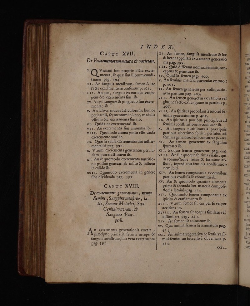Carprvr XVII. De Excrementorum natura c» varietate, 1. Vzenam fint proprie dicta excre- Qu ta, &amp; quz fint illorum condi- tiones pag. 394. 11. An fanguis menftruus,. femen.&amp; lac recte excrementis accenfeatur p.395, 1rr. Anpus, fanguis ex naribus erum- pens &amp;c. excrementa fint. ib. 1v. An pili;jungues &amp; pinguedo fint excre- menta? ib. v. Anfaliva, mucus articulorum, humor pericardii, fermentum in liene, medulla offium &amp;c. excrementa fint: ib, vt. Quid fint excrementa? ib. viI. Ánexcrementa fint animata? ib. virr. Quomodo anima poffit effe caufa excrementorum? ib, 1X. Qua fit caufa cxcrementorum infiru- mentalis? pag. 396. x. Vtrum excrementa gencerentur per nu- dam putrefa&amp;tionem ib, xr. An &amp; quomodo excrementa nutritio- nis poffint generari ab infito &amp; influen te calido ib. xx11. Quomodo excrementa in genere fint dividenda pag. 397 Carvr XVIII. De excrementis generationis , nempe Semine , Sanguine menflruo , la- Ge, Semine Muliebri, Sero Genitalu virorum; c Sangtine Puer- pe. I1. An femen, fanguis menftruus &amp; lac dc beant appellari excrementa generatia nis pag. 399. Llr. Quid differant nomina feminis,con- ceptus &amp; geniturz ib. 1v... Quid fit femen Pag. 4oo. v, Aníeminis materia proveniat ex toto.? p.401, v1. Án femen generetur per colliquatio- nem partium p3g. 4055 VII. Án femen generetur ex cambio vel 406. V1 11, An fpiritus procedant à toto ad fe- minis generationem p. 407, 1X, Án fpiritusà partibus principibus ad feminis conftitutionem coufluant ib. X, An fanguis puriffimus à praecipuis partibus uberrimo fpiritu perfufus ad feminis generationem concurrat p. 408 Xt. An femen gencretur ex fanguine fpurcato ib. X11. Ex quo femen gencretur pag. 409 x111. Anillequoque fpiritus vitalis, qui inconjnn&amp;ione maris € foeminz af- fluit , ingrediatur feminis conftitutio- nem ibid. XIV. Anfemen componátur ex omnibus partibus coufufis &amp; commiftis ib. Xv.. An &amp; quomodo quatuor elementa prima &amp; fecuada fint materia compofi- tionis feminis pag. 410. Xvi, Qvomodo femen componatur ex fpiritu &amp; craffamento ib. xvir. Vtrum femen fit ens per fe vel per accidens ib. xvi11, An femen fit corpus fimilare vel diffimilare pag. 411r. xix. Anfemen fit animatum ib, xx, Qua anima femen fit animatum pag. 413 xxi. Ananima vegetativa &amp; fenfitiva fi- mul femini an fucceffiyé obveniant p. 414. i XX] IL,. qx [i XI ma Yi XX1Y fet xm niii Xt. ib, yw rist YNT bo XXIX tul XXX, Inte XN, tl0 XXXI nem XXX net xxxn mir XXXy.