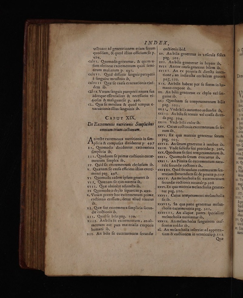 INDEX, tribuant ad generationem etiam ferum coc&amp;tionis ibid. quoddam, &amp; quod iftius officium fit p. | xy. Anbilis generetur in veficula fellea 494, pag. 5Or. cxlvr. Quomodo generetur, &amp; quem u- ! xvr. An bilis generetur in hepate ib, : fum obtineat excrementum quati femi- | xvr1. Ancor caufa generans bilem ib, neum mulierum p. 495. | XV 1T T- Án ex propria &amp; dire&amp;a inten cxlvt11. Quid differat fanguis puerperii tione ; an indire&amp;a cor bilem ceneret à fanguine menflruo ib, pag. 522. x exlvi11 Qua fit caufa eyacuationisejuf- | xix, Anbilis habeat per fe fiaem in hp« dem ib. mano corpore ib. cxl 1x. Vtrum fanguis puerperii natura fua xx. An bilis generetur cx chylo vel fan- adeoque effentialiter &amp; neceflario vi- guine ib. tiofus &amp; malignusfit p. 496. xx1 Quodnam fit temperamentum bilis cL, Quz fit menfura &amp; quod tempus e- pag. $03, yacuationis illius fanguinis ib. XX11, Vndebilisantumno redundet ib, Xxri1. Anbilisfit tenuis. vel craffa dicen- Carprur XIX. da pag. $04. De Excrementis nutritionis Simplicibus xxiv. Vnde bilis color ib. xxv. Cujus co&amp;ionis excrementum fit fe- omuium trium coclionum, rum ib, XXv1. Ex qua matetia generetur ferum pag. $os. xxviI. Áníerum generetur à renibus ib. xxix. Vnde falíedo feri procedatp. $06, xxx, Quodnam (it feri temperamentum ib, xXx1, Quomodo ferum evacuetur ib, UAE recte excrementa. nutritionis in fim- plicia &amp; compofita dividantur p: 497 1r,. Quomodo: dividantur cxcrementa fimplicia ib, 111. Quodnam fit primae co&amp;tionis excre- mentum fimplex ib, 1v. Quid fit e&amp;crementum chylofum ib. v. Quaenam fit caufa cfficiens jftius excre- menti pag. 499. rale fecundx co&amp;ionis ib, XXX I 1 I. Quid fecundum communem fen- tentiam ftatuendum fit de pituita p. $07 viI, Quanam fit ejus materia ib, vir 1. Quz obtineat adjuncta ib, 1x Quomodo achylo feparetur p. 499. x, Vtrum prater hoc excrementum prime co&amp;ionis craffum ;, detur aliud tenuius ib. x1. Quz fint excrementa (implicia fecun- dz coctionis ib. x11, Onidfit bilispag. $oo. xiiI. Anbilis fit excrementum , an ali- mentum aut pars materialis Corporis humani ib, xiy. Ah bilis fit excrementum fecunda fecunda co&amp;ionis naturale p. 508 xxxv. Ex qua materia melancholia genere- tur pag. $10. xxxvi. Cujus temperamenti melancholia fit ib. XXXVII, Tn qua parte generetur melan- cholia excrementitia pag. 511, Xxxvi1T, An alique partes Ípecialiter melancholia nutriantur ib, xxxix. Anmelancholia fanguinem craf- fiorem reddat ib, xl. An melancholia inferviat ad appeten- tiam &amp; coctionem in ventriculo p.5i2 Quz * dlyin Yt. Àt aliq. Yit. ( paret vu, ( cem iX, Q pag. y. Vnde den xi, Vn magi Yir, Y T. &amp; pr eof Áiion cibo yy, Q Disurin Xy, Cun frater