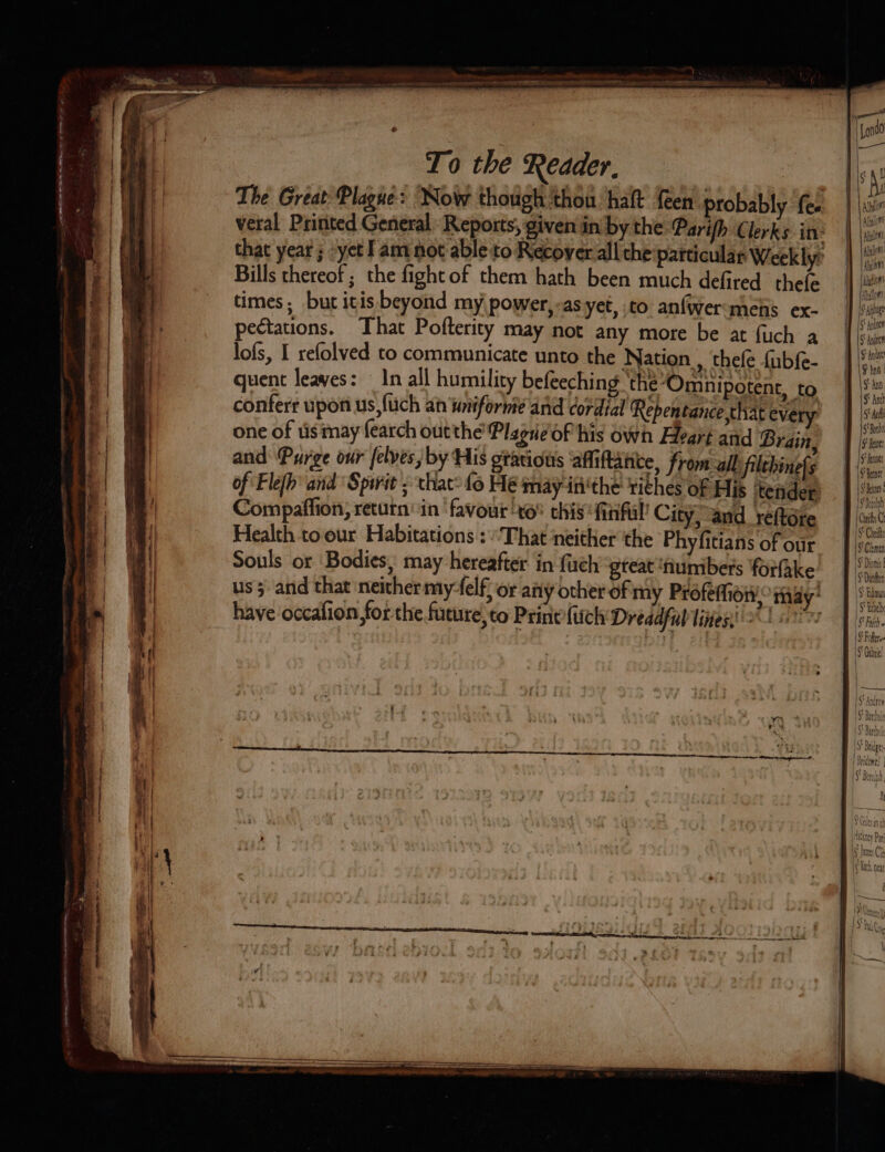 To the Reader, | The Great Plague: Now though thou halt {een probably fe. veral Printed General Reports, given in by the Parifh Clerks in: that year ; -yet I am not able to Recover all the particular Weekly Bills thereof ; the fight of them hath been much defired thefe times, but itis beyond my power, -asyet, to anfwermens ex- pectations. That Pofterity may not any more be at fuch a lofs, I refolved to communicate unto the Nation , thefe {ubf{e- quent leaves: | In all humility befeeching the’Omnipotent, to conferr upon us,fuch an wiiforme and cordial Repentance that every one of tis may fearch outthe PlagieoF his Own Aleart and Brain, and Purge our felves, by His otatious affiftante, from all: filebinefs of Flefh' and Spirit ; that: fo Hé mayiti'the tithes of His ‘tender Compaffion, return’ in favour xo this ‘finful’ City, and reftore Health toour Habitations : “That neither the Phyfitians of our Souls or ‘Bodies, may hereafter in fuch ‘great ‘numbers forfake us 5 and that neither my-felf, or any other of my Profefhion,° may’ LE EE AT NE - 2 a = — m ss : ; : nom a SS Rh aoe mais Se gc ae SE eee : rer hsiggeer? Se eee have occafion for the future,to Print fitch Dreadful lines,’ — ee a