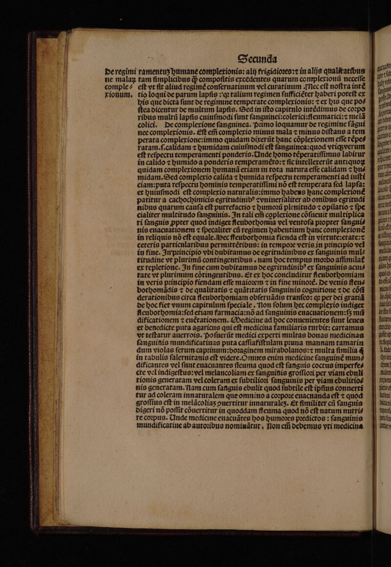 his que dicta ſunt de regimine temperate complexionis: ⁊ ex his que po4 ſtea dicentur de multum lapſis. Sed in iſto capitnlo intèdimus de coꝛpo colici. De complexione ſanguinea. Pꝛimo loquamur oe regimine ſãgui nee compleríonis. eft eii complexio minus mala ⁊ minus diſtans a tem * — * quídam complexionem bumana etian im c bus midam. Sed complexio calida ⁊ humida reſpectu temperamenti ad iuſti ciam:puta reſpectu hominis temperatiſſimi nõ eſt temperata ſed lapſa: cialiter multitudo ſanguiuis. In tali ei caplexione cõſueuit multiplica ri fanguis ppter quod indiget fleubothomia vel ventoſa pꝛopter ſangui⸗ in reliquis no eft equale.Mec ffeubothomia fienda eft in virtute:etate:⁊ ceteris particnlaribus permittẽtibus: in tempoꝛe veris in pꝛincipio vel in fine. In pꝛincipio vbi dubitamus oe egritudinibus ex fanguinis mul⸗ titudine vt plurimũ contingentibus. nam hoc tempus moꝛbo affimila£ tate vt plurimum cõtingentibus. Et ex hoc concluditur fleubothomiam in veris pꝛincipio fiendam effe maioꝛem ⁊ in fine minoꝛẽ. De venis ſteu⸗ bothomãdis 7 de qualitatis ⁊ quãtitatis fanguinis cognitione ⁊ de cófi derationibus circa fleubotgomiam obſeruãdis tranſeo: qꝛ per dei gratiã de hoc fiet vnum capitulum ſpeciale. non ſolum hec complexio indiget feubothomia:ſed etiam farmacia:nõ ad fanguinis enacuationem:fs mñ dificationem ⁊ euétationem. Medicine ad hoc conuenientes funt leues et benedicte puta agaricus qui eſt medicina familiaris turbit: cartamus vt teftatur auerrois. Poſuerũt medici experti multas bonas medicinaa ſanguinis mundificatiuas puta caſſiafiſtulam pꝛuna mannam tamarin dum violas ferum capꝛinum:boꝛaginem mirabolanos: multa fimilia 4 in tabulis ſalernitanis eft videre.Omnes enim medicine fanguine mun⸗ dificantes vel ſunt euacuantes ſſeuma quod eft fanguis coctus imperfe⸗ cte vel indigeſtus:vel melancoliam ex ſanguinis groſſioꝛi per viam ebuli tionis generatam vel coleram ex ſubtilioꝛi ſanguinis per viam ebulitio⸗ nis generatam. nam cum ſanguis ebulit quod ſubtile eft ipfius conuerti tur ad coleram innaturalem que omnino a coꝛpoꝛe euacnanda eſt ⁊ quod groſſius eft in melãcoliaʒ ouertitur innaturaleʒ. Et fimiliter cũ ſanguis digeri nó poflit cõuertitur in quoddam fleuma quod nó eft natum nutri? re coꝛpus. Unde medicine euacudtes bos gumoꝛes pꝛedictos: ſanguinis mundificatine ab autoꝛibus nominatur, Non em̃ debemus vti medicina hum grim t al 1 wle (iine ec e une rs 11 fittatte el gto) Tou Ji Ede (olor