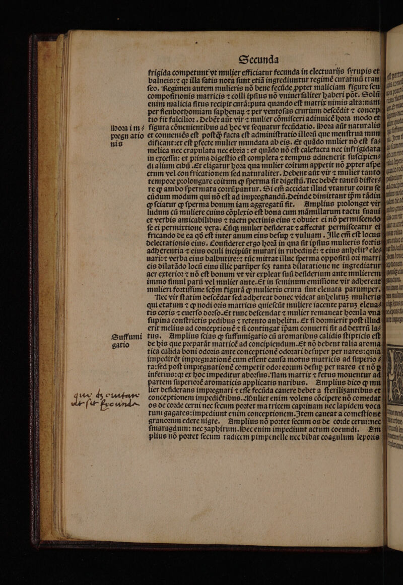 Hoꝛa i m⸗ pꝛegn atio nis Suffumi gatio Secunda | frigida competunt vt mulier efficiatur fecunda ín electuarijs ferupio et balneis:⁊ qꝛ illa fatis nota ſunt etiã ingrediuntur regime curatiuũ tran ſeo. Regimen autem mulieris nõ bene fecũde ꝓpter maliciam figure ſeu compofitionís matricis ⁊ colli ipſius nó vniuer ſaliter baberí pot. Solũ enim malicia fitus recipit curã:puta quando eft matrix nimis alta:nam per fleubothomiam ſaphenaꝝ ⁊ per ventofas crurium deſcedit c concep figura cõuenientibus ad hoc vt ſequatur fecndatio. hoꝛa añt naturalis et conueniẽs eft poſtqᷓ; facta cft adminiſtratio illoꝛũ que menftrua mun dificant:et eft ꝑfecte mulier mundata ab eis. £t quãdo mulier nó eft fa⸗ melica nec crapulata nec ebꝛia: et quãdo nõ eft calefacta nec infrigidata in exceſſu: et pꝛima digeſtio eft completa ⁊ tempus aduenerit ſuſcipien⸗ di alium cibñ. Et eligatur hoꝛa qua mulier coitum appetit no ppter aſpe req ambo ſpermata coꝛrũpantur. Si cm accidat illud vtantur coitu fe. cũdum modum qui nõ eft ad impꝛegnandũ. einde dimittant tpm tãdiu ꝙ ſciatur ꝙ ſperma bonum iam aggregatũ fit. Amplius pꝛolonget vir Indum cũ muliere cuius cõplexio eft bona cum mãmillarum tactu ſuaui et verbis amicabilibus ⁊ tactu pectinis eius ⁊ obuiet ei nõ permiſcendo fe ei permixtione vera. Cũq; mulier deñderat c affectat per miſceatur ei fricando de ea qo eft inter anum eius deſuꝑ ⁊ vuluam. Ille em eft locus Nec vir ſtatim deſcẽdat fed adbereat donec videat anbelitus mulieris qui etatum ⁊ ꝙ nodi oꝛis matricis quieſcũt muliere iacente paruʒ eleua⸗ tis coxis c euerſo doꝛſo. Et tunc deſcendat ⁊ mulier remaneat hoꝛula end: ſupina conſtrictis pedibus ⁊ retento anbelitu. Et fi doꝛmierit poft illud erit melius ad conceptionẽ ⁊ fi contingat ip̃am conuerti fit ad dextrũ la⸗ tus. Amplius ſcias qp ſuffumigatio cii aromatibus calidis ſtipticis eft de his que pꝛeparãt matricẽ ad concipiendum.Et nõ debent talia aroma year ji cui mu m ipd T pfit anon aan fl unk ftem qd coop ande arco gie wur rd tein ud wonixod PENAS key fett tioncm qc gnat htl in TNT L 1 kuteitipgt impediret impꝛegnationẽ cum eflent cauſa motus matricis ad ſuperio⸗ inferius:qꝛ ex boc impeditur aboꝛſus. nam matrix ⁊ fetus mouentur ad | lier deſiderans impꝛegnari 7 eſſe fecũda cauere debet a ſteriliʒantibus et conceptionem impediẽtibus.eulier enim volens cõcipere nó comedat! os de coꝛde cerui nec fecum poꝛtet ma tricem capꝛinam nec lapidem voca granoꝛum edere nigre. Amplius nó poꝛtet fecum os de coꝛde cerui:nec ſmaragdum: nec ʒaphirum.ſhec enim impediunt actum coeundi. Am plius nõ poꝛtet ſecum radicem pimpenelle nec bibat coagulum lepoꝛis hair Aot fi files Ui uet