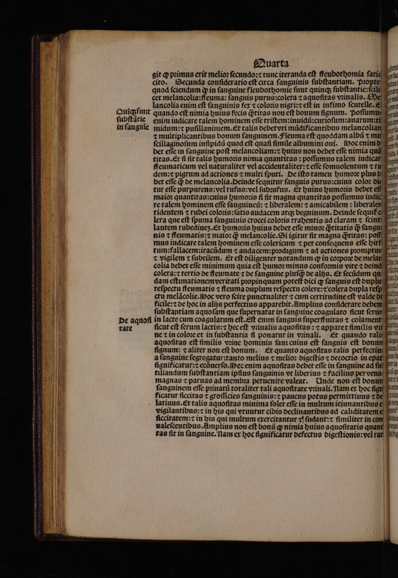 Quarta cet melancolia:ſſeuma: fanguis purus:colera ⁊ aquoſitas vꝛinalis. Oe à lancolía enim eft fanguinis fer ⁊ coloꝛis nigri:⁊ eft in infimo ſcutelle.E Quĩqʒſunt quando eft nimia buius fecis q;tiras non eft bonum ſignum. Poſſumu ſubſtãtie enim iudicare talem homiuem effe triſtem:inuidũ:curioſum:auarum:ti in ſangnĩie midum:⁊ puſillanimem.æt talis oebetvti müdificantibus melancolia ⁊ multiplicantibus bonum ſanguinem.Fleuma eft quoddam albũ ⁊ mu ſcillaginoſum inſipidũ quod eft quafi ſimile albumini oui. Hoc enimd bet effe in fanguine poft melancoliam:⁊ buius non debet effe nimia qu titas.Ent fi it calis gumoꝛis nimia quantitas : poſſumus talem iudicar fleumaticum vel naturaliter vel accidentaliter: efle ſomnolentum ⁊ ru dem:⁊ pigrum ad actiones 7 multi ſputi. De iſto tamen buroz plus d bet efle q; de melancolia.Deinde fequitur ſanguis purus:cuius coloꝛ die tur efle purpureus:vel rufus:vel ſubꝛufus. Et huius humoꝛis debet maio: quantitas:cuius humoꝛis fi ſit magna quantitas poſſumus indic re talem hominem effe ſanguineũ: ⁊ liberalem: ⁊ amicabilem: liberale ridentem ⁊ rubei coloꝛis:ſatis audacem atq; begninum. Deinde ſequit c lera que eſt ſpuma fanguinis crocei coloris tragentis ad claram ⁊ ſcint i lautem rubedines.£t humoꝛis huius oebet effe minoꝛ qptítatís qp fang nis t ffeumatis:⁊ maioꝛ q; melancolie.Si igitur fit magna qptitae: po mus iudicare talem hominem effe colericum ⁊ per conſequens effe birfig tum:fallacem:iracũdum ⁊ auda cem:pꝛodigum ⁊ ad actiones proruptum e. t vigilem c ſubtilem. Et eft diligenter notandum ꝙ in coꝛpoꝛe oe mela colia debet effe minimum quía eft humoꝛ minus confoꝛmis vite ⁊ deinq colera:⁊ tertio de ffeumate ⁊ de fanguine pluſqͥ de alijs. Et ſecũdum qu dam eftunationemveritati pꝛopinquam poteft dici q ſanguis eft duplu reſpectu flenmatis ⁊ fleuma duplum reſpectu colere:⁊ colera dupla reſp ctu melãcolie. oc vero ſcire punctualiter ⁊ cum certitudine eſt valde di ficile:⁊ de hoc in alijs perfectius apparebit.Amplius confiderare debem ſubſtantiam aquoſam que ſupernatat in ſanguine coagulato ficut ſerun de aquoſi in lacte cum coagulatum eſt.Eſt enim fanguis ſuperſfuitas t colament tate ficut eft ferum lactis:⁊ hec eſt vꝛinalis aquofitas : c apparet fimilis vai ne ⁊ in coloꝛe et in ſubſtantia fi ponatur in vꝛinali. Et quaudo tali aquofitas eft fimilis vꝛine hominis ſani cuius eft fanguis eft bonn ſignum: ⁊ aliter non eft bonum. Et quanto aquofitas talís perfecti a fanguine fegregatur:tanto melius ⁊ melioꝛ digeſtio ⁊ decoctio in epa ſignificatur:⁊ ecõuerſo. H ec enim aquoſitas debet effe in ſanguine ad fil q^ tiliandum ſubſtantiam ipfius ſanguinis vt liberius ⁊ facilius pervena magnas ⁊ paruas ad membꝛa peruenire valeat. Unde non eſt bonum fanguinem efie pꝛiuatũ totaliter tali aquoſitate vꝛinali. am ex hoc fi kicatur ſiccitas ⁊ groſſicies ſanguinis:⁊ paucus potus permixtiuus ⁊ de latiuus.Et talis aquofitas minima folet effe in multum ieiunantibuse vigilantibus: in bis qui vtuntur cibis declinantibus ad calidítaterte ſiccitatem:⁊ in his qui multum exercitantur c! ſudant:⁊ ſimiliter in con ualeſcentibus.Amplius non eft bonũ ꝙ nimia huius aquoſitatis quant i tas fit in ſanguine. nam ex hoc ſignificatur defectus digeſtionis:vel rat qii