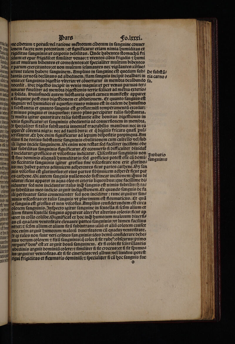 ne ciboꝛum ⁊ potuũ:vel ratione mèbꝛoꝛum ciboꝛum in fanguine conuer a onem facere non potentium: et ſignificatur etiam nimia bumiditas et rigiditas ſanguinis:et coꝛpoꝛis debilitas. d nde babentes ſtomacpũ fri idum:et epar frigidũ:et ſiiniliter venas:⁊ vtentes cibis frigidis ⁊ umi is:et multum bibentes et comedentes:et ſpecialiter multum bibentes t pani exercitantes:et non multum ieiunantes nec vigilantes:cõſue⸗ herunt talem babere fanguinem. Amplius in ſanguine eſt quedam füb/ de ſubſtã⸗ ¶ antia carnoſa declinans ad albedinem .: nam fanguis incipit dealbari in tía carno⸗ enis:et fanguinis digeſtio vlterioꝛ vt cõuertatur in membꝛa dealbando fa, tig ocedit. ec digeſtio incipit in venis magnis:et per venas paruas ter⸗ ninatur finaliter ad memb:a digeſtionis tertie fcilicet ad mẽbꝛa exterio⸗ a folida. Huiuſmodi autem ſubſtantia quafi carnea manifeſte apparet n fanguine poft eius digeſtionem et ablutionem. Et quanto ſanguis eſt inguioꝛ vel humidioꝛ et aquoſioꝛ: tanto minus eft in eadem de huiuſmo i fubftantia et quanto ſanguis eft groſſioꝛ:niſi temperamentũ excedat: t minus pinguis et inaquoſus: tanto plus percipitur talis fubftantia. moin x multa igitur quantitate talís ſubſtantie albe bonitas digeſtionis in lben denis ſignificatur:et ſanguinis obedientia ad conuerſionem in membꝛa. deſahu t fpecialiter fi talis fubftantia inueniat᷑ tractabilis manibus: nec in ea wt ih pparet cotenta nigra: nec ad tactũ dura: et q digitis fricata quaſi pul⸗ 8g leriſantur. ex hoc enim ſignificatur ad lepꝛam diſpoſitio pꝛopinqua. Am Nas: 9. liue fice totius fubftantie fanguinis ebulitionem cum cultello vel ſub Ti ili ligno incide ſanguinem. Si enim non reſtat:ſed faciliter inciſioni obe pan iat ſubtilitas fanguinis ſignificatur.æt econuerſo fi difficulter diuidat᷑ vm f incidatur:groſſicies et viſcoſitas indicatur. Uiſcoſitas fanguine non Pꝛobatio erben ft fine dominio aliquali humiditatis:ſed groſſicies poteft efie cũ domi⸗ ſan guinis tit ob io ſiccitatis fanguinis igitur groſſus fine viſcoſitate non erit glutino⸗ get us:nec babet partes adinuicem adberentes ficut partes cathene.Sʒ ſan phat | tío viſcoſus eft glutinoſus:et eius partes ſibijnuicem adberet ficut pat diee cathene. Si autem ſanguis nullomodo ſuſtineat inciſionem:q;uis di nvylilidatur:ficut apparet in aqua oleo et ceteris liquoꝛibus:que facillime di⸗ fcr niduntnr fed non inciduntur:talis inq; ſanguis cft nimis fubrilis:(5 ta⸗ luna is ſubtilitas meo iudicio arguit indigeſtionem.Et quando fanguis de fa miis ili perfoꝛatur fatis conuenienter fed non inciditur : tunc arguitur ſan⸗ do ti ! nis viſcoſitas:et talis fanguis vt plurimum eſt fleumaticus. Et quã c donn o ſanguis eft groſſus et non viſcoſus. Amplius conſiderandum eft circa wee loꝛem ſanguinis. Inſpecto igitur ſanguine in ſcutella:ſi ſcdm alium et vieillir fitum ſcutelle fanguis appareat alterbet alterius colozis:ficut ap sislraret in collo colũbe.Significat᷑ ex hoc inq; humoꝛum maloꝛum diuerſi⸗ re as cũ quadam ventoſſtate eleuante partes ſanguinis: vt lumen facilius bon ntret:⁊ fcóm alium et alium fitü ſubintrans:aliũ et aliũ coloꝛem cauſet bee Soc enim argnit umoꝛum maloꝛũ diuerſitatem ci quadas ventoſitate. inst it qꝛ tales non funt veri coloꝛes fan guinis:ideo demu conſiderare debe⸗ unnd nus verum coloꝛem ⁊ fix ſanguinis:qͥ coloꝛ ſi ſit rubeꝰ:obſcurus:pꝛimo vis durpureꝰ bon? eſt: et arguit bonũ fanguinem. et fi coloꝛ ſit ſcintillantis lire bedinis arguit dominiñ colere:c fimiliter fi fit croceus:et fi fit ſpumo⸗ srjum S :arguitur ventofitas.&t fi fit cinericius: vel albug:vel linidus:poteſt viov rui frigiditas et fleumatis dominiũ:⁊ ſpecialiter fi cũ hoc gi fue