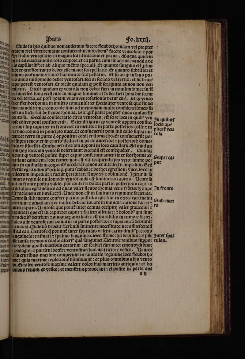 ; s poem: in bie quibus non audemus facere flenbótbomiam vel propter hy atem:vel virtutem:aut conſuetudinem:debemꝰ facere ventofag: « pot im. eri talis ventoſatio cũ magna ſcarificatione et parua . D agna quidem lef it ad euacuandũ a toto coꝛpoꝛe:et cũ parua cum ſit ad euacuandũ ave nis capillaribꝰ:et ab aliquo mebꝛo ſpeciali. Et quanto fanguis eft ꝓfun u uoꝛ et groſſioꝛ:tanto debet eſſe maioꝛ fcarpellatio.£t quanto ſubtilioꝛ et zninus pꝛofundioꝛ:tanto fiat min oꝛ ſcarpellatio. Et ſcias qp infans pꝛi⸗ no anno nullomodo debet ventoſari:ſed in ſecũdo vel tertio: et ſic dein⸗ ceps poreft ventoſari. Et dicũt quidam g poft ſexaginta annos non ven oſetur. Dicũt quidam ꝙ ventofa non debet fieri in nouilunio:nec in fi e lune:fed luna exiſtente in magno lumine: et debet fieri hoꝛa die fecum na vel tertia. Et poft hoꝛam vnamventoſationis detur cibꝰ. £t qꝛ vento stt Wa et fleubothomia in multis conueniũt: et ſpecialiter ventoſa que fit ad itl. macuandũ:tuncreducende funt ad memoꝛiam multe conſiderationes fu i serius oicte fi ijt de fleubotomia. Sic igit patet propter quas caufas fit ug entoſa. Secũda confiderarío circa ventoſas: eft fare loca in quib? ven Wütbeofe cõiter poni confueuerüt. Sciendü igitur ꝙ ventofc apponit confie; nerunt fup caput:et in fronte:et in mento:⁊ in parte poſterioꝛi colli:⁊ in ier duo coꝛnua in pꝛincipio nuce.Et conſueuerũt pom ſub collo ſupꝛa nu⸗ fob met retro in parte d opponitur coꝛdi et ſtomaco.Et conſueuerũt po⸗ qu hi ſupꝛa renes:et in cruribꝰ:ſcilicet in parte anteriozi ⁊ poſterioꝛi: dome⸗ Tail kica et filueſtri.conſueuerũt etiam apponi in loco cauillarũ. Ad quid au aten dem hoꝝ locoꝛum ventoſe deſeruiant:dicendũ eft conſequẽter. Quidaʒ vis dicnnt qp ventoſe pofite fuper caput conferunt amentie et ſcothomie:et ) ſheſah grdant caniciem . Moc tamen non cft vlr recipiendũ poo vero: immo po⸗ lala us in quibufdam coꝛpoꝛibꝰ accelerãt canos: et intellectũ impediũt. Sed Mirta ert egritudinib? oculoꝝ:puta ſcabiei:⁊ bothoꝛ egreſſioni vuee.Sed in It aba ellectum impediüt ⁊ facit bereditare ſtupoꝛeʒ ⁊ oblinione. Igitur in fa une nitatis regimie nullomodo vento ſanda eft ſummitas capitis. Clentofa ii, at in fronte pofita valde: pót conferre doloꝛi partis poſterioꝛis capitis qiie t ad aliae egritudines ad quas valet fleubothomia vene frõtis:ſʒ impe In fronte arts ng lit rationem et intellectũ. Unde non cft in ſanitatis regimine facienda. lang lentoſa fub mento confert paruis puſtulis que fiũt in oꝛe:et egritudini (— b mute dent ium ⁊ gingiuarũ: et multi debent iuuare in mundificatione faciei ⁊ Sub inen fiat utis capitis. Uentoſa que ponit᷑ inter coꝛnua occipitij valet grauedini ⁊ as don dacuitati que eft in capite:et caput ⁊ faciem alleuiat: ⁊ doloꝛibꝰ qui funt Nino radici? dentium ⁊ gingiuaꝝ auxiliat᷑:⁊ eft mirabilis in tumoꝛe faciei. mug a les art ventoſe que ponũtur in parte poſterioꝛi ⁊ ſupꝛa nuca debilitãt acta nemoꝛiã. Unde nó debent fieri:niſi ĩminente neceſſitate:nec aſſueſcendũ uiqlift ad eas. Uentoſe d ponunt inter ſpatulas valent egritudinibꝰpectoꝛis him anguineis:⁊ aſmati ⁊ ſpaſmo ſanguineo. Sed ſtomach debilitãt:⁊ pfit Inter ſpa⸗ ulag. 9, ſſe caufa tremoꝛis coꝛdis alter? quá ſanguinei.Qentoſe renibus ſuꝑpo⸗/ tulas. «tlf te valent apoſtematibus coxarum: et ſcabiei earxum:et emoꝛropdibus: tigen t podagre: ⁊ pꝛuritui doꝛſi:⁊ ventoſitatibus matricis:⁊ veſice. Uento⸗ wtf e in cruribus maxime competunt ín ſanitatis regimine loco ſieubotho fend nie: quia maxime repletionẽ diminuunt; et plus omnibus alis vento line ie. Et tales ventoſe maxime valent doloꝛibus matricis antiquis : et do ppc | zibus renum et vefice ; et menſtrua pꝛouocant: et poſite in MS 4 In quibuf locis ap⸗ Pet ven Super ca⸗ put