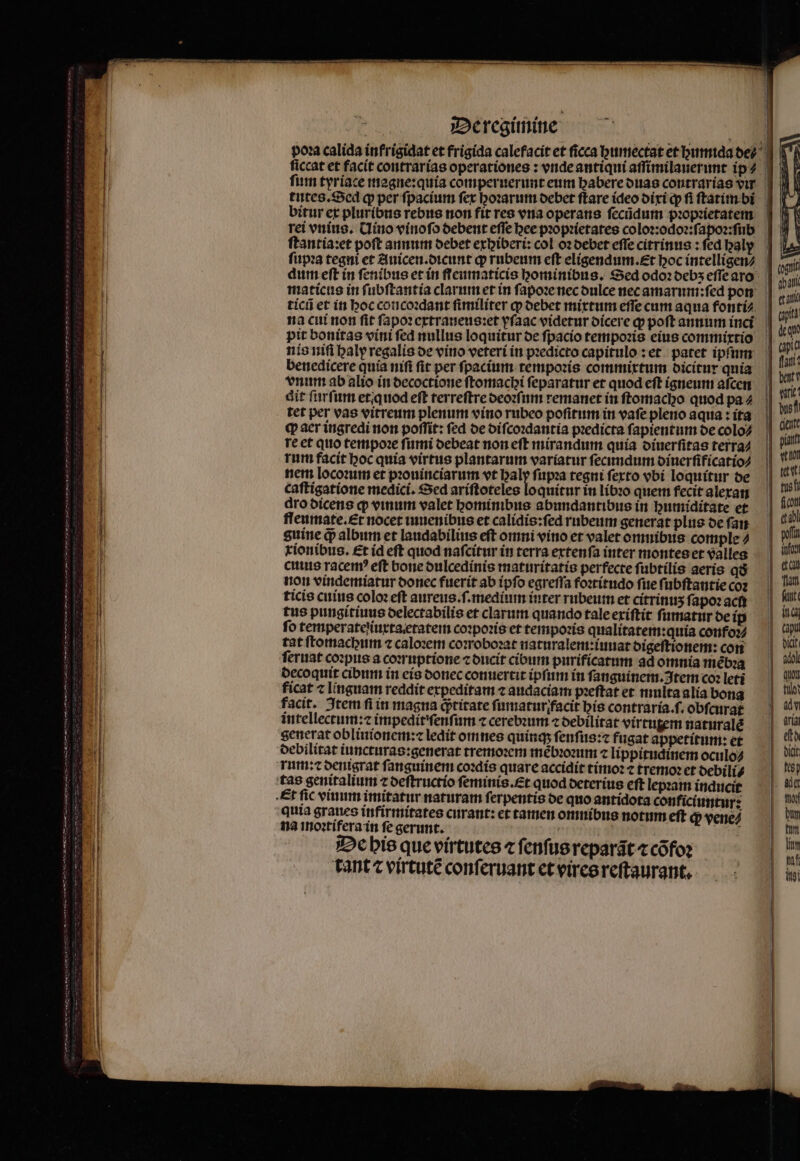 pou calida infrigidat et frigida calefacit et ficca gumectat et humida de? fim tyriace magne:quia comperuerunt eum habere duas contrarias vir tutes. Sed q per ſpacium fer hoꝛarum debet ftare ideo dixi qp fi ſtatim bi bitur et pluribus ebus non fit res ena operans ſecũdum pꝛopꝛietatem rei vnius. Uino vinoſo debent effe bee pꝛopꝛietates coloꝛ:odoꝛ:ſapoꝛ:ſub ſtantia:et poft annum debet exbiberi: col oz debet effe citrinus: fed baly ſupꝛa tegni et Auicen.dicunt q rubeum eft eligendum.Et boc intelligen⸗ dum eſt in ſenibus et in fleumaticis hominibus. Sed odoꝛ debʒ eſſe aro maticus in ſubſtantia clarum et in ſapoꝛe nec dulce nec amarum:ſed pon ticũ et in hoc concoꝛdant fimiliter ꝙ debet mixtum effe cum aqua fonti⸗ na cui non fit ſapoꝛ extraneus:ꝛet yſaac videtur dicere ꝙ poft annum inci pit bonitas vini ſed nullus loquitur de ſpacio tempoꝛis eius commixtio nis niſi haly regalis de vino veteri in pꝛedicto capitulo: et patet ipfum benedicere quía nifi fit per ſpacium tempoꝛis commixtum dicitur qnia vnum ab alio in decoctione ſtomachi ſeparatur et quod eſt igneum aſcen dit ſurſum et. quod eft terreſtre deoꝛſum remanet in ſtomacho quod pa⸗ tet per vas vitreum plenum vino rubeo poſitum in vafe pleno aqua: ita q aer ingredi non poffit: fed de diſcoꝛdantia predicta ſapientum de colo⸗ re et quo tempoꝛe ſumi debeat non eſt mirandum quia diuerſitas terra⸗ rum facit hoc quía virtus plantarum variatur ſecundum diuerſificatio⸗ nem locoꝛum et pꝛouinciarum vt haly ſupꝛa tegni ſexto vbi loquitur de caſtigatione medici. Sed ariſtoteles loquitur in libꝛo quem fecit alexan dro dicens q; vinum valet hominibus abundantibus in humiditate et fleumate. Et nocet iuuenibus et calidis:ſed rubeum generat plus de ſan guine qᷓ album et laudabilius eft omni vino et valet omnibus comple tionibus. Et id eft quod nafcitur in terra extenſa inter montes et valles cus racer? eft bone dulcedinis maturitatis perfecte ſubtilis aeris qdð non vindemiatur donec fuerit ab ipſo egreſſa foꝛtitudo fite ſubſtantie coz ticis cuius coloꝛ eft aureus.ſ.mediiun inter rubeum et citrinuʒ ſapoꝛ acti tus pungitiuus delectabilis et clarum quando tale exiſtit ſumatur de ip fo temperateſiuxta etatem coꝛpoꝛis et tempoꝛis qualitatem:quia confoꝛ⸗ tat ſtomachum ⁊ caloꝛem coꝛroboꝛat naturalem:iuuat digeſtionem: con feriat coꝛpus a coꝛruptione ⁊ ducit cibum purificatum ad omnia mebꝛa decoquit cibum in eis donec conuertit ipſum in ſanguinem. Item co: leti ficat ⁊ linguam reddit expeditam ⁊ audaciam pꝛeſtat et multa alia bong facit. Item fi in magna q; titate ſumatur facit his contraria.f. obſcurat intellectum:⁊ impedit ſenſum ⁊ cerebꝛum ⁊ debilitat virtutem naturalẽ generat oblinionem:⁊ ledit omnes quinq; ſenſus:⁊ fugat appetitum: et debilitat iuncturas:generat tremoꝛem mẽbꝛoꝛum ⁊ lippitudinem oculo⸗ rum: ⁊ denigrat ſanguinem coꝛdis quare accidit tímo: ⁊ tremo et debili⸗ tas genitalium ⁊ deſtructio ſeminis.Et quod deterius eft lepꝛam inducit Et fic vinum imitatur naturam ſerpentis de quo antidota conficiuntur: quia graues infirmitates curant: et tamen omnibus notum eft qp venez na imnoꝛtifera in fe gerunt. ! UTE De his que virtutes « ſenſus reparãt ⁊ cõfoꝛ tant ⁊ virtute conſeruant et vires reſtaurant.