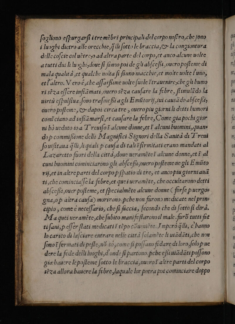 foalíono e(purgarfl itre mebri principal del corpo noffro,cbe Jor i luoghi dietro alle orecchie,q ii fotto le bracciaye2» la congiontura delle cofcíe col uétreyo ad altra parte del corpo,ct anco alcune uolte a tutti dui li luogbi,doue ff fano poi de gii ab[ce fei, oucropofleme di tala qualite qualcbe woita J fino maccbie,et molte uolte ['uno, etl'altro. V ero é,che af[at feume uolte fuole ftrauenire;cbe gli humo riseza eff. ere infit mati oucro sta cau[are la febre, JfLimulzdo la uirti cfpulfiua. fono trafmcféi agli E miltorij iui causado ab] 357 ouero pofLemz , c2» dapoi circa tre , ouero piu giorni li detti bumori comi cano ad iafi a mari et caufare la febre; Comte gia pocbi gior ni bó ucduto ioa T rcui[ot alcune donne;et i alcuni buomini quate dop commifsione delli Magnifici Signori della Sanità dt A reui fouifitaua qi li quali p caufa di tali firmitati erano mandati al Lazaretto füori della citt&amp;,doue ueramétet alcune donne;ct £ al cuni buomini cominciarono gli abfce fi;ouero pofTeme ne gli Emiíto rij,ct in altreparti del corpo p (Patio di tre, ct atico píu giorniaua £í,cbe comincial le la febre;et queiucrarmete, Che occultarono dettí ab[ceffs ouer poffet et fbecialméte alcune donne ( for[e pergo gna;op altra caufa) morirono.pcbe non furon» medicate nel prine cípio , come € nece[J. ario, che ffi faccia , [econdo che di [otto fí dirá. JM a quei ueraméte che fubito manifeflarono:l male .fur&amp; tutti fat ti . fani, b e[ er fati medicati i t&amp;po coucuitte. J ipcró gli, c battio li fono ! fermatidi pefLe;nà so,comce ff pofJ ano fidave di loro.folo pue gia baucre lepoffeme fotto le braccia ,oucrof atre parti del corpo séza allora bauere la febre laquale lor potra poi cominciare doppo