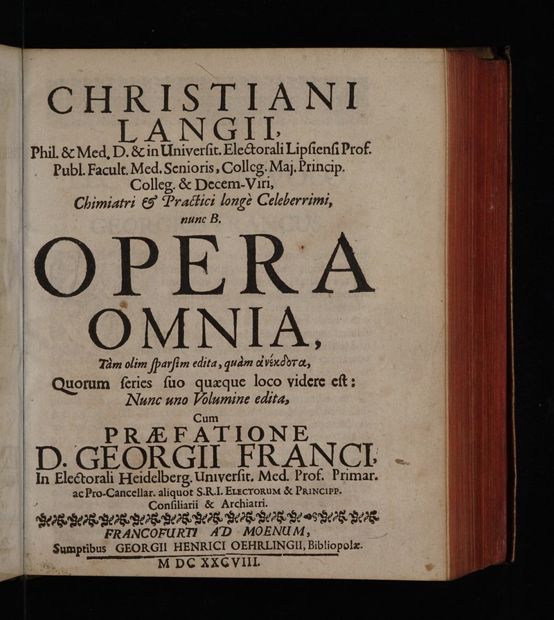 [CHRISTIANE LANGIL Phil & Med, D. & in Univerfit. Ele&orali Lipfienfi Prof. |. Publ.Facult. Med. Senioris, Collcg. Maj. Prinaip. | Colleg, & Decem-Viri, | Chimiatri €9 *Pratlici longé Celeberrimi, | nunc B. OPERA OMNIA. Tàm olim fparfi m edita ,quàm à Vxdbra, Quorum feries fao quaque loco videre eft: INunc uno Volumine edita, Cum RAJFATIONE D. GEORGII FRANCE In Electorali Heidelberg, univerfit, Med. Prof. Primar. ac Pro-Cancellar. aliquot S.R.I. E-&croguM & PniNcipP. Confiliatii & Archiatri. PeoGrSeo S Seo S802 6 902879028. ique. Dd $0& FRANCOFURTI AD MOEN Sumptibus GEORGII HENRICI OEHRLNGU Bibliopola. M DC XXG VIII.