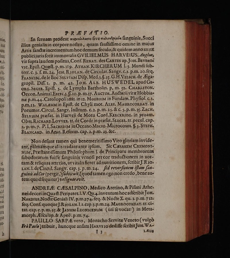 Ín fcenam ptodeat sreiiiovori five vaideouls fanguinis, Succi illius genialisin corpore noftro, quam fauftiffimo omine in majus Artis fan&zincrementumhoc demum feculo;& quidem anno xxi1X publicijuris fecitimmortalis GVILIELMUS :-HARVEIUS, 4frg/us, vir fupralaudem pofitus, Conf. RzwaT. des CARTES ap.Joni. Beveno^ vic. Epift. Quz. p.m.119. ArHAN.KIRCHERUM 1. ;. Mundi (üb- tetr. c. 3. £. m. 24. Jon. Rioraw. de Circulat. Sangv. c.1. p.m. 20.feq. FaaNcisc. dele Boe SyzvtuM Difp. Med.s.$.15. G.H.Vzrscn. de /Ega- gropil. Dif t. p. m. 42. Jon. Ars. HUSWEDEL apud Gr- ORG. SEaER. Epift. 5. de Lympha Bartholin. p. m. 52. CHARLETON. Oecon.Animal.Exerc.. $10. p. m.37. Aucron. Audtrii vite Hobbiae nz p.m.44.Carolopoli 1681. in 12. MozBiuM in Fundam. Phyfiol. c.1. p.m.1r.. WarzüMin Epift. de Chyli mot. Arxx. Maunoconpar. irt Pneumat. Circul. Sangv. Inftrum. c.2. p. m. 25. & c. 5. p. m. 35. ZACH. SyLv1iuM prafat. in Harveji de Motu Cord. Kxnacxninc. in proam. Obss.RicHARD.Lovvzs. tt. de Corde in praefat. SrsGzL. tr. pecul. cap. 2, p«m.7. P. L SAcHsiuM inOceano Macro- Microcosm. $. 5. STEPH. BraNcAmp. in Anat. Reform. cap. 2. p.m. 23. &c. Nondefünt tamen qui benemeritiffimo Viro gloriam invide- ant; pálmóatmquealiistradantante ipfum, — Sic CsaneM CREMONI- NuM, Przftantiffimum Philofophum l. de Principatu membrorum fübodoratum fuiffe fanguinis venofi percor tradu&tionem in aot- tam & reliquas arterias, ut vitalis fieret ad nutritionem, fcribit J. R 10- LAN.l. de Circul. Sangv. cap.4. p.m.24. fed reverffonem iflam [an- £uin&s ad Cor (pergit; )/a£ticuit (quod tamen ego non credo , beneau- tem quodfequitur) ve/ignoravit. ANDREZE CJESALPINO, Medico Aretino, & Pifani Athe- nzidecoriinQuaft.Peripatet.I. V.Qu.4.inventum hocadícribit Ton. Nanprus,NoGe Geniali IV. p.m.27 4. feq. & Nocte X. au. 1. p.m. 712: feq. Conf. quoque J.K1ot Aw. l.a.cap.3.p.m.24. MAuROCORDAT. tr. Ci- tat.cap.g.p.m.35.& Jaxuw LeoNiceNuM (üti fevocat:) in Meta- morph.ZEículap. & Apol. p.m. 74. PAULLO SARPJE vero, Monacho Servitz Veneto ( vulgó Frà Paolo tribuit , huncque anfam HAnvx 1o dediffe fcribit Jon. WA- 13 LJEUS