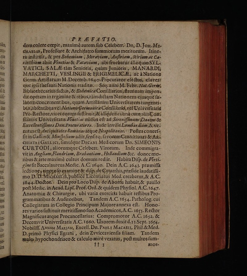 CHAELIS Profeflore & Archifatro füummorum meritortim. Itine- rà inftitüit; & pes Bo5ezziam , Moraviam , Muflniam ,Stirium.ac Ca- zintbiàmi abiit Penetias & Patavium , ibifrucbatur alloquio SY.L- VATICL /$ ALZE tàm Senioris, quàm Junioris , -MANARDI; MARCHETTI, VESLINGII & ERIGIMELICAE; ác à Natióne (Germ.Artiffarum M.Decemb.1640:Procutatór clé &us; claves: que ipfithefauri Nationis traditz. Seq. anni Mi Febrivati Gern; Bibliothécariusfa&us, & BoZemics Contiliarius)ftreriuam impen lhtemmconcernentibus, quam Artiftàrum Univerfitarem tangenti- büsjabíentibus vel Astiozü Gerspazicx C onüiliarig,velUniverfitatis Pfo«Redcoore;vices eorunvfuftinuitj& aliquoticstnà cunvaliisComz filiariis Uhiverfitatis Zezetizs mitius eft ad Sereniffhpmnum IDacépz 8o Excellentiffmos Duu.Procuratores. Inde invilit DembardiAm;Gove- natuscftzztiquitates Romanas atque INeapolitauns.: Poftea concefz fitin Ga/Zas& Mon[belium adiit,(enfitq; favotemCossirrasm SC ARZ cuiATRI GALLICI, (imulque DrecAN1 Medicorum Dn. SIMEONIS CURTODI, aliorumque Celeberr. Virorum. | Inde commigra- vitin Augliam,Flandriam, Brabantiam , Hollandiam &c. donec mo- ribus & arte maximé cultus domumrediit. HabitaDifp.deZzrti- ginefit Baccalaureus Medic. A.C. 1640. Dein A.C. 1643. premiffa le &ione; sigotoeío examine & difp: de atarrhis,prefide laudatiffi- mo D. D^Micdáxris publicé Licentiatus Med. creabatur,& A.C. 1644. Do&ot.- .Dein pro LocoDifp: de'Abottu habuit;& paulló poft Medic. in-Acad.Lipf. Prof. Ord. & quidem Phyfiol. A.C. 1647. Anatomia & Chirurgic, ubi varia exercitia habuit teftibus Pro- grammatibus & Auditoribus, Tandem A.C. 1654. Patholog. cui Collegiatura in Collegio Principum Majoreannexa eft. Hono- rcs variosífuftinuit meritiffimo fuo Academicos, A.C. 1655. Re&tor Magnificusatque Procancellarius: Compromotor A.C.1652. & Decemvir Univerfitatis A.C.1660. Uxorem duxit d.13.Sept. 1654. Nlobiliff; ANsxA« Man1^M, Excell. Dn. Paur1 Macasii, Phil.&Med. D.primó Phyfici Egrani , dein Zvviccavienfis filiam. Tandem 3 $10$-