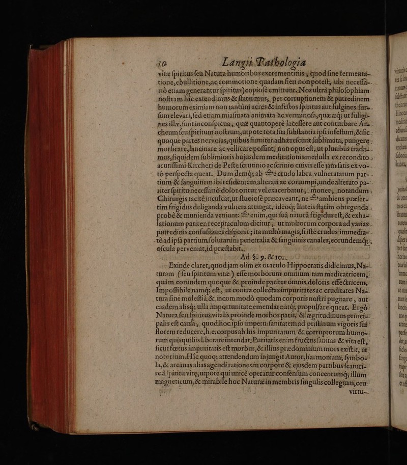 vita fpiritusfeu Natura humoribüsexorementitiis; quod fine fermenta-.. tione,ebullitione;ac commotione quadam fieri nonpoteft, ubi neceffa-. tió étiam generantur fpiritus)copiofé emittunt; Nos ultrà philofophiam: noftram híc extendimus& ftatuimus;, per corruptionem & putredinem humorumeximiam non tantüni acrés & infeftos [piritus aucfulgines.furz . fumelevari,fed etiam miafmata anitbata àc verminofa,qua aq; ut fuligi- nes illz;funtinconfpicua, qu& quantopere laceffere aut cohturbare Arz n cheum feu fpiritum noftrum;utpotetotafua fübflantiaipfiinfeftum,&c: — || xum quoque partes nervoías;quibiis firmiteradherefcuntfuüblimáta; pungere: — | morficare,lancinare ac vellicare poffint; nonopus eft; ut pluribus trada. . mus,fiquidem fublimioris hujusdem meditationismedulla exrecondito;;— | 9 acutiffimi Kircheri de Peftefcrutinioacfcrinie cuiviseffejatníatisexvo-.. — tó perfpe&ta queat.. Dum denid; ab :£e crudo labra vulneratarum par- . tium & fanguitiem ibirefidentemalteratiac corrumpi,undealterato pa-- e^ 1iter fpirituneceffarió:dolor oritur vel exacerbatut;; . moner; notandum. | puo Chirurgis tacité inculcat,ut ftuoiofé precaveant, ne ambiens prafer- om tim ftigidus deliganda vulnera attingat, idéod; linteis ftatim obtegenda . (read probé & munienda veniunt: ze enim;qui fuà naturá frigidus eft, & exhaz. aco lationum pariter.receptaculum dicitur: utm ulrorum corporaad varias . tote putredinis confufiones difponit ; ita multó magis;fiifte crudus immedia- . quii téad ipfa partiumfolutarüm penetralia & fanguinis canales,eorundemá; ; lipen feit (anat lat hearüt icc qiia | Ad. $. 9. & 10;. Uri Exinde claret,quodjám olim ex oxaculo Hippocratis didicimus, Na- bus türam (fcu fpiritum vite.) effe morborum omuium:tam medicatricem; a quàm eorundem quoque &. proinde pariter ómnis.doloris effectricem, Uni Impoflibilenamdá; eft, ut contra collectasimpuritatesac cruditates Na-- EDI tara finé moleftiá & incommodó quodám corporis noftri pugnare , aut netí easdemabsq; ulla impartunitateemendáreatq; propulfare queat. Eroó lncin Natura fen fpiritus.vitalis proinde morbos parit; & eeritudiriüm princi- in palis eft caufa; quod hocipfo impertu:fanitatemad priftinum vigoris fui attin florem reducere,h:e;corpusab liis impuritatum. & corrüptorum humo- perfe rum quisquiliis I berareintendat;Puritatis enim fructus fanitas: & vita eft j dta ficutfoetus impuzitatis eft morbus, & illius przdominium mots exiftit, üt licly notorium;.Hic quoq; attendendum injutigit Autor; harmoniam; fymbo- Dp. la,& arcánas aliasagendi rationesin corpore & ejusdem partibus fcaturi- | M re à fpiritu vite,utpote qui unice operatur confenfum concentum; illum | hu magneticum,& mirabile hoc Naturzin membris fingulis collegium,ceu ttof | virtu.