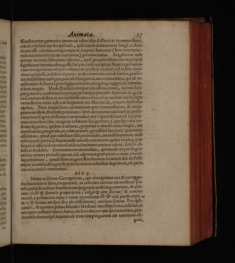^ hnud pet. tQ Évíce. tiquot- klique (um d iiem omupto Xrünt vi |prabat (Auot ipti sie iut, A woud d T iolety 3prace holett, [lt ge (E Et m di attbu tein que H Nili alibi nirtto, chuc. qpint on» ZInimata. 22 Conftat enim generatio eorum ex rebus abjetiffimis ac contemtiffimis, canó videlicetaut fterquilinió., quó tamen damnatiores long? ac dete- tiores effe vitiofoscorruptosquein corpore humores ( hinc nonimme- ritó excrémentitiietiam vocirantur) pronunciamus. Singularem inde notam meretur EBraicum idioma ,. quà perputredinis vocem proprie fignificatur vermis;adeoq;effectus pro.caufa accipitus;Sicuti ergo humo- rüm corruptionem aut putredinem in cerebró confieri vel eidem com- municari poffe, indubitató patet ;: ita & verminofa:exinde fotura, prafer- tim in febribus malignisymorbó.Hungaricó,aut confimilibus, qui ab ex- cellentiori & fonticá putrilagine oriunrur;in capire progigni aut cumula- rinonnequit.. UndePracticiscomperuim effe novimus, nariumhinc purgamenta,oculorum làcrymas;aurtumque putridos humores in .—am veros ftatim vérmcs,fiveut loquamur nec M ercuriali , viventes beftiolas ejectas.. Non inepté hanc.calamitatem quis vermicularenr, & corru- ptionemftam dixeritferpentinam :: Imó.nos.quemvisacutumac perfe- verantem Capitis dolorem à vermiculari aut ferpenti formi vel fcorpio- num etiam horridas imagines referente hac genitura ( qua fpiritum no- ftrum & partes, quibusisinhzret, perpetini rodendo.radendoque , aut morficando,pungendo;ac veluti urendo graviffimélàancinar) provenire afferimus;. quod qui nobifcum fibi per(uadebit,curandicopum ex votó etiam confequetur,fi Hujusmodi remedia taminterna quàm extetna, quae fingulari efficacia verminofum hoc feminium euecare valent , feduló ad- hibereftudebit, Genuinumautem modum , quomodo ex putrilagine eximia vermes pronafci queant, hic adponere prolixitatis crimen vitaturi fuperfedemus , quodillum magnus Kircherusin fcrutinió fuo de Pefte nuper à nobisedito graphice & luculentis coloribus depinxerit,ad quem. curiofos amicé remittimus, Ad $. s: Nidüs ac fomes Corruptionis , qui-circa primas viás & earuman- fra&us tefidere folet;exoptatiori;. ac celeriori ratione:vix eradicari po- teft,quàm beneficio Emeticorum fpagyrico artificio patatorum, in quo- rum claffe $. Autoris praeparatum ( vulgó!&i vite dicitur) & crocum merall. (quibus non injuria etiam accenfemus.E D» rité purificatum ;« & in Vy beron, aut fpecifica alia diffolutum?) eminere fcimus; Pro dli- catulis , & quorum palato blandiri Medicus neceffum liabet,infufum ex utroque conficere docet Autor,ubiloco decimi ejus fpiritum etam, prae- fertimfi clientesipfi hujusmodi vam vite purgantem aut emeticam eli-