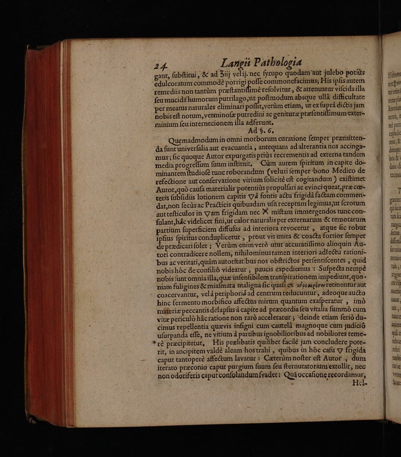 gant, fübftitui , & ad Sij velij.nec fyrupo quodam'aut julebo potiiis frm edulcoratum commodeé porrigi offe commonefacimus; His ipfis autem — remediisnon tantüm przftantif imérefolvitur , & atrenuatur vifcida illa si siti feumucidáhumorum putrilago;ut poftmodum absque ullà difficultate — | AU per meatus naturales eliminari poffit,verüm etiam, ut ex fuprà dictis jam ave nobis eft notum, verminofx putredini ac genitur prafentifimum-extet- A minium feu internecionem illa adferunt, n: EE Ad $. 6. ja PEN | Quemadmodumin ótnni morborum curatione femper prefnitten- Kor 3 Am da füntuniverfalia aut evacuantia , antequam adalterantianos accinga- — | p BED mus; fic quoque Autor expurgatis priüs recrementis ad externa tandem — 1 vd a Ü ! i media progreffum faam inftituit, Cüm aurem fpiritum in-capite do- s I minantemítudiofé tunc reborandum (veluti femper bono Medico de kn 1^ ME JA refectione aut confervatione virium folicité eft cogitandum ) exiftimet Nu Autor,quó caufa materialis'potentitis propulfari ac evinciqueat,prz coe- a. DEUS teris fübfidiis lotionem capitis X74 fontis atu frigida fadam commen- | 4 | SAMO dat,non fecüsac Practicis quibusdam ufü receptum legimus;ut fcrotum Ux jn Lov, LEN aut tefticilos in xam frigidam nec X miftam immergendos tunccon- qiicà 0 à fülant,hác videlicet fini,ut calor naturalis per externarum:& remotarum unia y M partium füperficiem diffufus ad interiora revocetur , atque fic robur rupe uM ipfius fpiritus conduplicetut , prout vis unita & coaGa fortior femper frm. de przdicari folet : Verüm enim veró utut accuratiffimo alioquin Au- dini tori contradicere nollem, nihilominustamen interiori adfectu rationi- fiti — oc ABE bus ac veritati,quám autoritat;bus nos obftrictos perfentifcentes , quid mein BE nobishóc deconfilió videatur , paucis expediemus * Sufpe&a nempe Wt, AMINDO robis funt omniailla;qua infenfibilem tratifpirationem impediunt,quo - teg — M niam fuli gines & miafmata malignafic quafi ex idpoaueécer retinentür aut mtd m! coacervantur, velàperiphorid ad centrum reducuntur , adeoqueaucto Dort MI hinc fermento morbifico affe&us miram quantum exafperatur , imó lant. a máteriz peccantis delapfusa capitead pracordiafeu vitalia fummó cum | uU Em vitz periculó hácratione non tató acceleratur ; *deinde etiam ferió dü- tünce ^w MI ; cimus repellentia quavis infigni cum cautelà magnoque cnm judició aum. AM ufürpanda effe, ne vitium à partibus ignobilioribus ad nobiliores teme- qi c AM | * ré pracipitetut, His prelibatis quilibet facilé jarn concludere pote- teta A UM rit, in ancipitem valdé aleam hostrahi , quibus in hóc cafü v7 frigida | rebri caput tantoperé affe&um lavatur : Caterim nofter eft Autor , dum EN iterato praeconio caput purgium fuum feu fternutatoriuni extollit , nec a non odoriferis caput confolandumfyadet: Quà occafione recordamur, Yenun , T Hcl-
