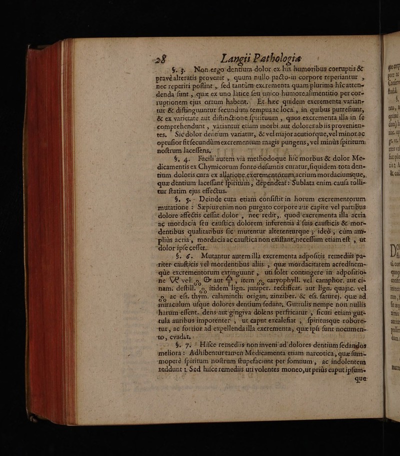 j((—— M umm o $.3. Non.ergo dentiura-dolor cx his humoribus cortupus & pravéalteratis provenit ,, quum nullo pa&o«in corpore reperiantur , nec reperiri poflint:,. fed tantüóm exarementa quam plurima hicatten- denda funt., qua ex uno latice feu unico humorealimentitio per cor- ruptionem ejus ortum habent. Et.hec quidem excrementa. variane tur & diftinguuntur fecundum tempusac loca. , in. quibus putrefiunt, & ex varietate aut diftindtione fpirituum ,. quos.excrementa illa in fe comprehendunt , variantur etiam morbi.aur doloresab iis provenien- tes, Sicdolor dentium variatur, & vel majoracutiorque,vel minorac optufior fitfecundüm excrementum magis pungens, vel minüs fpiritum: noftrum laceffens, | $, 4. Facili'autem via methodoque hic morbus & dolor Me- dicamentis ex Chymicorum fonte defümtis curatur,fiquidem.tota den- tium. doloris cura ex allatiope.excrementórum,;acrium mordaciumque,. quz dentium laceffant fpiritum , dependeat : Sublata enim. caufa rolli-- tur ftatim ejus effectus. $. $.- Deinde cura etiam confiftitin horum excrementorum mutatione : Sepiusenimnon purgato corporeauc capite: vel partibus: dolore affectis ceffat. dolor , nec redit,, quod'excrementa illa acria ac mordacia feu caüftica dolorem. inferentia a:fuis caufticis 8: mor- dentibus qualitatibus fic: mutentur. alterenturque 5: ideó;, cüm am- pliüs acria, mordacia ac caufticanon exiftant;neceffum etiam eft. , üt dolor ipfe ceffet.. us $. é. Mutantur autemilla excrementa adpofitis remediis pa- riter: caufticis vel mordentibus aliis: ,;. quz mordacitatem actedínem-- ne VQ veli o, Qr aut £* , item o, caryophyll. vel. campltor. aut ci- nam: deftill. o. itidem lign: juniper.. rectificat. aut lign; quajac. vel y ac efs. thym. calamintli: origan; zinziber.'& efs, faturej. que ad. miraculum ufque dolores dentium fedant, Guttülisnempe non nullis harümreffent.. dens-aut'gingiva dolens perfricatur ,' ficuti etiam güte tula auribus imporenter , ut caputexcalefiat j^ fpiritusque robore- tur, ac fortiar ad expellendailla excrementa, qua ipfi func nocumen-. $. 7. ' Hifce remediis non inveni ad' dolores dentium fedandos meliora: Adhibentüirtamen Medicamenta etiam. narcotica , quas fümc xeddunt s, Sed. hifce remediis uti volentes moneo;ut priüs caput ipfum« que: quem pr 46 Conf fto. $ fito. 3 optime | din) Tc. 0f gn | treis va fit lh i4 & cu D d à cot quoq tonfr Timer tm | f & Xittis aürtur polle dm.