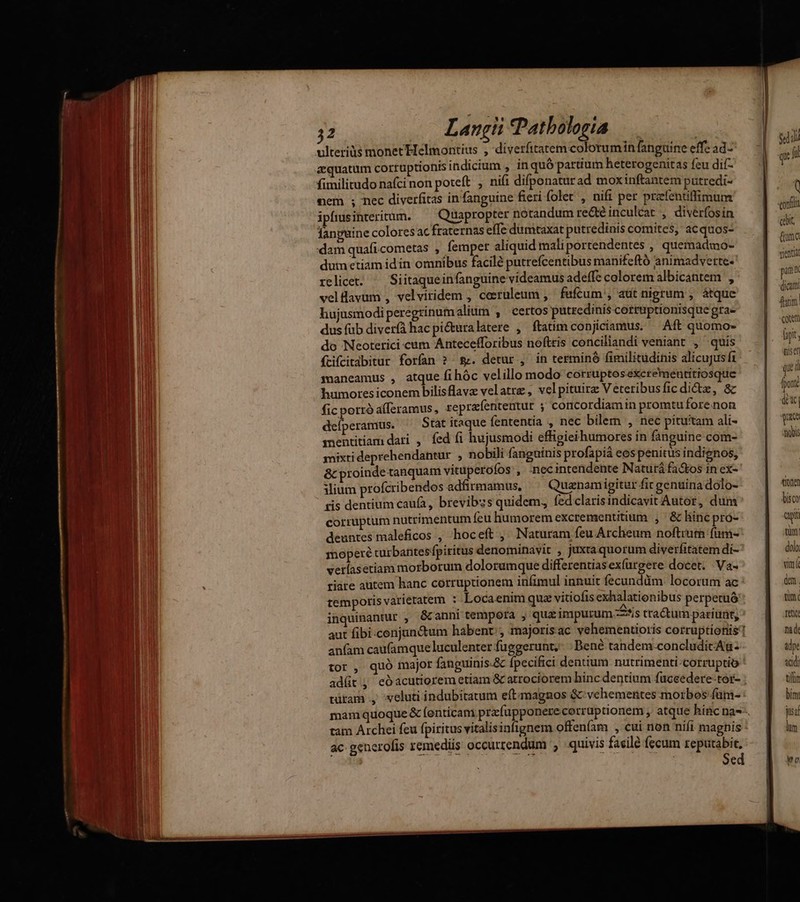 M as ——Á— MP € €— [Ic —À 32 Langii Patbologia aquatum corruptionis indicium , in quó partium heterogenitas feu dif- fimilitudo nafci non poteft , nifi difponatur ad moxinftantem putredi- nem ; nec diverfitas infanguine fieri folet , nifi per przfentiffimum ipfrsinteritum. ^ Quapropter notandum re&té inculcat , diverfosin fanguine coloresac fraternas effe dumtaxat putredinis comites, acquos- :dam quafi.cometas , femper aliquid maliportendentes , quemadmo- dum etiam idin omnibus facilé putrefcentibus manifeftó animadverte- relicet. ^ Siitaqueinfanguine videamus adeffe colorem albicantem , velüavüm , velviridem , ceeruleum , fufcum, atit nigrum , átque hujusmodi peregrinum alium , certos putredinis cotrüptionisque gta- dus fub diver(à hac picturalatere , ftatim conjiciamus. — Aft quomo- do Neoterici cum Antecefforibus noftris conciliandi veniant , quis ftifcitabitur forfan ? &&. detur , in terminó fimilitudinis alicujus ft maneamus , atque fihóc velillo modo corruptoséxcremeutitrosque humoresiconem bilisflavz velatrz, velpituirz Veteribus ficdictz, & fic porró afferamus, reprafententur ; concordiam in promtu fore non deíperamus. Stat itaque fententía , nec bilem , nec pituitam ali- mentitiam dari , fed fi hujusmodi effigieihumores in fanguine com- mixti deprehendantur , nobili fanguinis profapiá eos penitus indignos, &c proinde tanquam vituperofos', -necintendente Naturá fa&os in cx- iium profcribendos adfirmamus, ^ Quaenamigitur fir genuina dolo- tis dentium caufa, brevibzs quidem, fedclarisindicavit Autor, dum corruptum nutrimentum feu humorem excrementitium , & lincpro- deuntes máleficos , hoceft , Naturam feu Archeum noftrum fümi- moperé turbantesfpiritus denominavit , juxta quorum diverfitatem di- vetlasetiam morborum dolorumque differentiasexfürgere docet. Va- tiare autem hanc corruptionem infimul innuit fecunddm. locorum ac temporis varietatem : Locaenim quz vitiofis exhalationibus perpetuó . . E /ZN . inquinantur , & anni tempora , qua inpurum is tractum pariüüt, anfam caufamque luculenter fuggerunt,- : Bené tandem.concludicAu- tor , quó major fanguinis-& fpecifici dentium nutrimenti-corruptio adít.; eóacutiorem etiam & atrociorem hinc dentium fuceedere-tor- türam ., veluti indubitatum eítmagnos & vehementes morbos füm- ac generofis remediis occurrendum , quivis facile fecum reputabit, á Sed «dil qr fi ( cabit, (uma vient pin dicum! cotem hy. qisen que i [poit duc Tu tiobi tionen bisco apt tim: dolo vin dm. mim. fetic: nad: adpe adi tiftn bim jua lum Wo