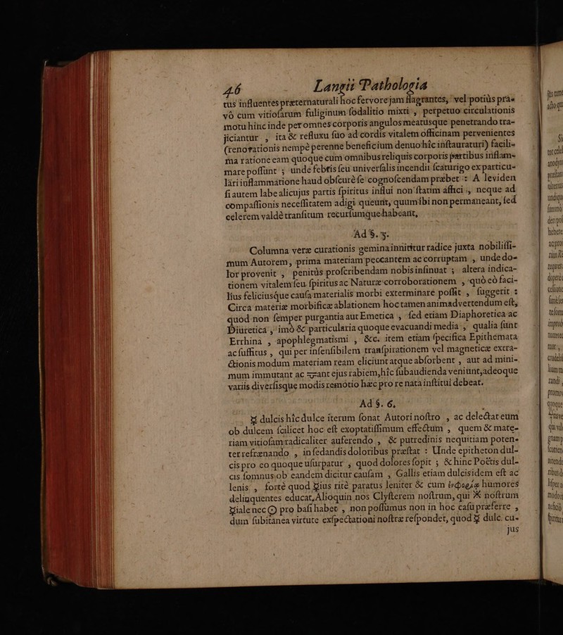 16 Lj tus influentes praternaturali hocfervorejam flagrantes, vel potius pra» v6 cum vitiofarum fuliginum fodalitio mixti , petpetuo circulationis motu hínc inde peromnes corpotis angulos meatusque penetrando tra- jiciantur , ita& refluxu fuo ad cordis vitalem officinam pervenientes (renorationis nempé perenne beneficium denuo^híc inftauraturi) facili- ina ratione eam quoque cum omnibusreliquis corporis frartibus inflam- mare poffunt ; unde febtis feu univerfalis incendii fcaturigo ex particu- làri inflammatione haud obfcuré fe cognofcendam przbet : A leviden fiautem labe alicujus partis fpiritus inHui non'ftatim affici., neque ad compaffionis neceffitatem adigi queutit, quumíbi non permaneant, fed celerem valdé tranfirum recurfumque-habcarit, Ad $.. Columna vetz curationis geminainnititur radice juxta nobiliffi- mum Autorem, prima materiam peocantem ac corruptam ., unde do- lor provenit , penitüs profcribendam nobisinfinuat 5. altera indica- tionem vitalemifeu fpiritusac Naturx:cortoborationem , :quó có faci- lius feliciusque caufa materialis morbi exterminare poffit , fuggerit : Circa materie morbifice ablationem hoctamen animadvertendum eft, quod non femper purgantia aut Emetica , fed etiam Diaphoretica ac Diureticd ,'imó & particularia quoque evacuandi media , qualia funt Errhinà , apophlegmatismi , &c. item etiam fpecifica Epithemata acíuffirus , qui per infenfibilem tranfpirationem vel magnetic extra- &ionis modum materiam ream eliciuntatque abforbent , aut ad mini- mum immutant ac zzant ejus rabiem,hic fubaudienda veniunt,adeoque variis diverfisque modis remotio hac pro re nata inftitui debeat. Ad $. 6, *í dulcis hic dulce iterum fonat Autori noftro , ac dele&ateum ob dulcem fcilicet hoc eft exoptatiffimum effe&um , quem & mate- riam vitiofamradicaliter auferendo , & putredinis nequitiam poten. tetrefrenando , infedandis doloribus preftat : Unde epitheton dul- cispro eo quoque ufüurpatur , quod dolores fopit ; & hinc Po&tis dul- cis fomnusob eandem dicitur caufam , Gallis etiam dulcisidem eft ac lenis, forté quod gius rité paratus leniter & cum irdogia humores delinquentes educat, Alioquin nos Clyfterem noftrum, qui X noftrum Vialenec (9 pro bafi habet , nonpoffümus non in hoc cafu praeferre , dum fübitanea virtute exfpectationi noftra refpondet, quod & dul. cu- jus $i tore aod praltat ultri 4C pro nun [quies doperi celo IN telomi lrnproo hmwte füit:, cadeli lium nandi promo, quoque s Qui vl pnamy Icutien Ntendt tibus d lper 4 modo, tri |