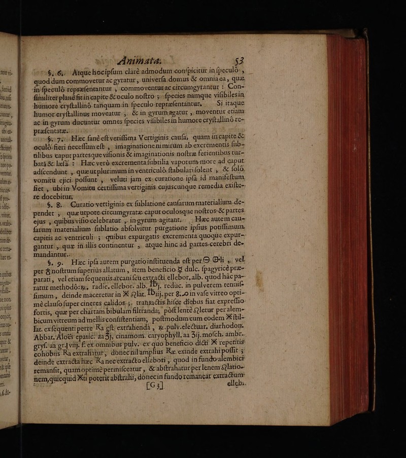 fiot vi | yeriid bu nf dan. Iii. über. aimi ftir) ofpici nono. vettitu, idm: Tcdfe ore. adfe. | iof, | octo. bulbos jmde- X Cette Qo C Cl 1 qubus Diotfde Yialt- ienon ipfo onjidt (tU 10» s ORura ic & Or y Yelll y 1 ipfe , mino. tti. (Ate Anmata. $3 $,.6;; Atque liocipfum claré-admodum confpicitur in fpeculo:, quod dum commovetur ac gyratur , univería.domus & omniaea , qua in fpeculó reprzfentantur , commoventurac circumgyrantur :- Con- fimiliter plané fit in capite & oculo noftro ;:;. fpecies namque vifibilesin humore cryftallinó.tanquam.in fpeculo-creprafentantur, 5i itaque humor-eryftallinus moveatur ,. & in gyrumagatur ,, moventur etiam ac.in gyrum ducuntur omnes fpecies vilibilesin humore ctyftallino re- prafentata. $.- 7. Hic fandeftveriffima Vertiginis caufa, quam in capite & oculó.fieri heceffümefb. ,' iniaginatione nimirum ab excrementus fub- tilibus caput partesque vifionis & imaginationis noftra: ferientibus tur- batà& le(3.: Elzcveró excrementa fubrilia vaporum«more ad caput adícendunt. ,. quz uc plurimum in ventriculó.ftabularifolent ,. & folo. vomitu cjici, poffunt ,. veluti jam ex curatione. ipfà id manifeftum re docebitus $. &.. Curatio vertiginis.ex füblatione caufarum matetialium.de- pendet ,; qua utpote .circumgyrata: caput oculosque noftros: & partes ejus , quibus vifio celebratur ,,. ingyrum-agitant,. . Hec autem caus farum materialium füblatio- abfolvitur. purgatione ipfius potiffimum. capitis ac. ventriculi: ;' quibus expurgatis excrementa quoque expar- gantur. ,. quz. in illis continentur. ,. atque hinc ad partes-cerebri de- mandantur.. | | $. 9. Hic ipfa autenr purgatioinftituenda eft per O Cli ,. vel. per ó noftrum fuperiüs allatum, item beneficio.&$ dulc. fpagyricé pra- parati , veletiam fequentis arcanifeu extra&i ellebor, alb. quod hác pa-- tatur methodó:g;, radic. ellebor. alb. £Dj. reduc. in pulverem cenuif* fimum. deinde maceretur in 7X &lat. Ibi. per 8.20 in vafe vitteo opti- mé claufo fuper cineres calidos: ;. trahsactis hifce diebus fiat expreffio fortis, qu per chartam bibulam filtranda;' póftlenté &2letur peralem- lat. exfequenti perre Ra eft; extrahendá , g: .pulv.electuar, diarhodon. Abbat.'Aloés epatic: aa 5i. cinamom. caryophyll. aa Aij. mofch. ambr.. gryf. aa gr.| vitj. £ ex omnibus pulv. ex quo beneficio diàti X repetitis: cohobiis Ra extraliatut, donecmnilamplius Ra: exinde extrahi polfit ; deinde extra&a hiec Ra necextracto elleboti ,. quod in fundoalembici remanfit, quanioptirrie permiíceatur ,. & abftrahaturper lenem $?latio- nemquicquid Xu poterit abfrahi, donecin fando remaneat extractum: