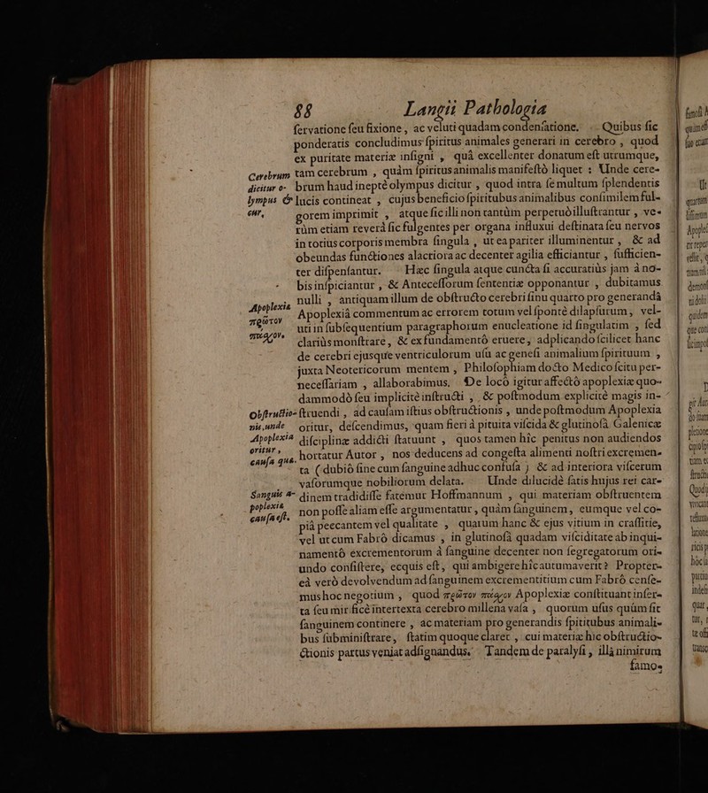 fervatione feu fixione , ac veluti quadam condenáatione. .. Quibus fic ponderatis concludimus fpiritus animales generari in cerebro , quod ex puritate materie infigni , quá excellenter donatum eft utrumque, Ceebrum tam cerebrum , quàm fpiritus animalis manifeftó liquet : Vinde cere- dicitar o- brum haud inepté olympus dicitur , quod intra (é multum fplendentis lympus &amp; lucis contineat , cujusbeneficiofpiritubus animalibus confimilem ful- enr, gorem imprimit , atque ficillinon rantüm perpetuóilluftrantur , ve- rüm etiam reverà fic fulgentes per organa intluxui deftinata fcu nervos in totius corporis membra fingula , ut ea pariter illuminentur, &amp; ad obeundas functiones alacriora ac decenter agilia efficiantur , fufficien- ter difpenfantur. Hzc fingula atque cuncta fi accuratiüs jam à no- * bisinfpiciantur , &amp; Antecefforum fententiz opponantur , dubitamus nulli , antiquamillum de ob(tru&amp;to cerebri finu quarto pro generandá Apoplexiá commentum ac errorem totum velíponté dilapfurum, vel- mid. uti in fübfequentium paragraphorum enucleatione id fingulaüm , fed $ clariüs monfttare, &amp; ex fundamentó eruere, adplicando (cilicet hanc de cerebri ejusque ventriculorum u(u ac genefi animalium fpirituum , juxta Neotericorum mentem , Philofophiam do&amp;o Medico citu per- neceffariam , allaborabimus, | De locó igituraffectó apoplexiz quo- dammodó feu implicité inftrudti , | &amp; poftmodum explicité magis in- Obfirutlio» ftruendi , ad caufam iftius obftru&amp;ionis , unde poftmodum Apoplexia pi,unde oritur, defcendimus, quam fieri à pituita vifcida &amp; glutinofà Galenicz poplexta difciplinz addicti ftatuunt ,| quos tamen hic penitus non audiendos gp T: , hortatur Autor , nos deducens ad congefta alimeni noftri excremen. ta ( dubió (ine cum fanguine adhucconfufa j &amp; ad interiora vifcerum |(o. . vaforumque nobiliorum delata. Unde dilucidé fatis hujus rei car- Sanguió 4 dinem tradidiffe fatemur Hoffmannum , qui materiam obfítruentem Padi non poffe aliam effe argumentatur , quàm fanguinem, eumque vel co- ià peecantem velqualitate ,' quarum hanc &amp; ejus vitium in craffitie, vel ut cum Fabró dicamus , in glutinofà quadam viíciditate ab inqui- namentó éxcrementorum à fanguine decenter non fegregatorum ori- undo confiftere, ecquis eft, qui ambigere hicautumaverit ? Propter- cà veró devolvendum ad fanguinem excrementitium cum Fabró cenfe- mushocnegotium , quod meéioy zero Apoplexiz conftituant infer- ta feu mir. ficé intertexta cerebro millena vaía ,| quorum ufus quüm fit fanguinem continere , ac materiam pro generandis fpititubus animali- bus fübminiftrare, ftatim quoque claret , cui materiz hic obftruáio- Gtionis partus venjat adfignandus. «Tandem de paralyfi , illà nimirum famo. | quim di (uo eua Ü quarum Appt crea edit, timo demoni vi doli quidem que con I pit hut | do ftat pltio i Qpioiy tue fita Qui vivi teu luriont mici hóclà po indef qui, tt, 1 tt of tange